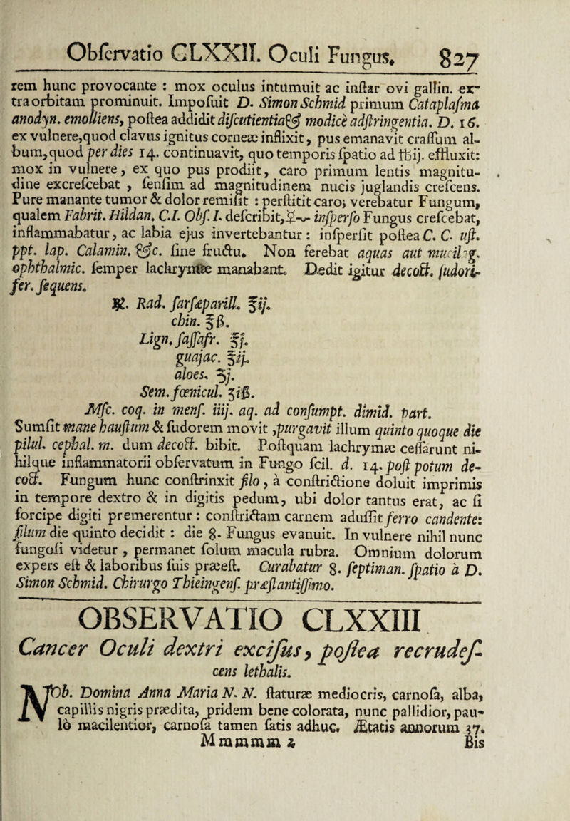 rem hunc provocante : mox oculus intumuit ac inftar ovi gallin. ex* tra orbitam prominuit. Impofuit D. SimonSchmid primum Cataplafma anodyn. emolliens^ poftea addidit difaitientia& modice adftringentia. D. 16. ex vulnere,quod clavus ignitus corneae inflixit> pus emanavit cradum al¬ bum, quod per dies 14. continuavit, quo temporis ipatio ad tbij. effluxit: mox in vulnere, ex quo pus prodiit, caro primum lentis magnitu¬ dine excrefcebat , lenlim ad magnitudinem nucis juglandis crefcens. Pure manante tumor & dolor remifit : perftititcaroi verebatur Fungum, qualem Fabrit. Hildan. C.I. Obf.I. defcnbit,5-w- infperfo Fungus crefcebat, inflammabatur, ac labia ejus invertebantur: idperfit poftea C. C uft. ppt. lap. Calamin.&c. line fru&u* Non ferebat aquas aut mucihg. ophthalmic. femper lachrynfae manabant* Dedit icitur decotL judori- fer* fequens. R. Rad. farfaparilL fij\ chin. f g. Lign. fajfafr. fp guajac. fi/. aloes, 5/. Sem.foenicul. 5ig. JvJfc. coq. in menf. iiij. aq. ad confumpt. dimid. Vart. Sumfitmanehauftum&fadorem movit ^purgavit illum quinto quoque die pilul. cephal. m. dum decoB. bibit. Poftquam lachrymre ceflarunt ni¬ hil que inflammatorii obfervatum in Fungo fcil. d. 14. poft potum de- coB. Fungum hunc conftrinxit filo, a conftri&ione doluit imprimis in tempore dextro & in digitis pedum, ubi dolor tantus erat, ac (I forcipe digiti premerentur : conftri&am carnem aduflit ferro candente: filum die quinto decidit : die g. Fungus evanuit. In vulnere nihil nunc fungoii videtur , permanet folum macula rubra. Omnium dolorum expers eft & laboribus fuis praeeft. Curabatur 8. feptiman. fpatio d D. Simon Schmid. Chirurgo Thieingenf. prrfantifllmo. OBSERVATIO CLXXIII Cancer Oculi dextri excifus, poflea recrudef. cens lethalis. Domina Anna Maria N-N. flaturae mediocris, carnofa, alba, jyi capillis nigris pnedita, pridem bene colorata, nunc pallidior, pau¬ lo macilentior, carnofa tamen fatis adhuc, itatis annorum 37. Mmmmm z> Bis