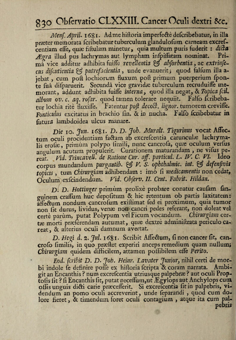 Alenf. ApriL i6%i. Ad me hiftoria imperfe&e defcribebatur, in illa praeter memorata fcribebatur tuberculum glandulofum carneam excref- centiam efle, quae fiftulam minetur, quia multum puris fuderit : ditia AEgra illud pus lachrymas aut lympham infpifTatam nominat. Pri¬ ma vice additur adhibita fuiife revellentia & abforbentia , ac extrinfe- cus difaitientia & putrefacientia , unde evanuerit* quod falfum illa a- jebat, cum poft lochiorum fluxum poft primum puerperium {pon¬ te Tua difparuerit. Secunda vice gravidae tuberculum recruduiffe me¬ morant, addunt adhibita fuiife interna, quod illa negat, & Topica fcih album ov. c. aq. rofar. quod tamen tolerare nequiit. Falfo fcribeba¬ tur lochia rite fluxiife. Fatentur poft decott. lignor, tumorem crevifle- Fonticulus excitatus in brachio lin. & in nucha* Falfo fcribebatur in futuri lambdoidea ulcus manare. Die io. Jun. i6%i. D. D- Joh. Muralt. Tigurinus vocat Affec¬ tum oculi procidentiam fa&am ab excrefcentia carunculae lachryma- lis erofee, primum polypo limili, nunc cancrofa, quae oculum verfus angulum acutum propulerit. Curationem maturandam , ne vifus pe¬ reat. Vid. Trincavell. de Ratione Cur. aff. particul L. IV. C. VI. Ideo corpus mundandum purgantib. & V. S- opbthalmic. int. & defenfivis topicis, tum Chirurgiam adhibendam : imo fi medicamentis non cedat. Oculum exfcindendum. Vid. Obferv. II. Cent. Fabrit. Hildan. D D. Hotiinger primum prolixe probare conatur caufam fan- guinem craffum huc depofitum & hic retentum ob partis laxitatem: affe&um nondum cancrofum exiftimat fed ei proximum, quia tumor non fit durus, lividus, venae non cancri pedes referant, non doleat vei certe parum, putat Polypum vel Ficum vocandum. Chirurgiam cer¬ tae morti praeferendam autumat, quae dextre adminiftrata periculo ca- reat, & alterius oculi damnum avertat. D. Hegi d. 2. Jul. 1681. Scribit Aifedum, fi non cancer fit, can- crofo fimilis, in quo praeflet experiri anceps remedium quam nullum* Chirurgiam quidem difficilem, attamen pollibilem effe Perito. Eod. peribit D. D. Joh. Heinr. Lavater Junior, nihil certi de mor¬ bi indole fe definire pone ex hiftoria feripta & coram narrata. Ambi¬ git an Encanthis ? num excrefcentia utriusque palpebrae ? aut oculi Prop- tofis fit 'i fi Encanthis fit, putat necefliim,ut iEgylops aut Anchylops cum offis unguis di&i carie praecelTerit. Si excrefcentia fit in palpebris, vi¬ dendum an pomo oculi accreverint, unde feparandi , quod cum do¬ lore fieret, & timendum foret oculi contagium , atque ita cum pal¬ pebris