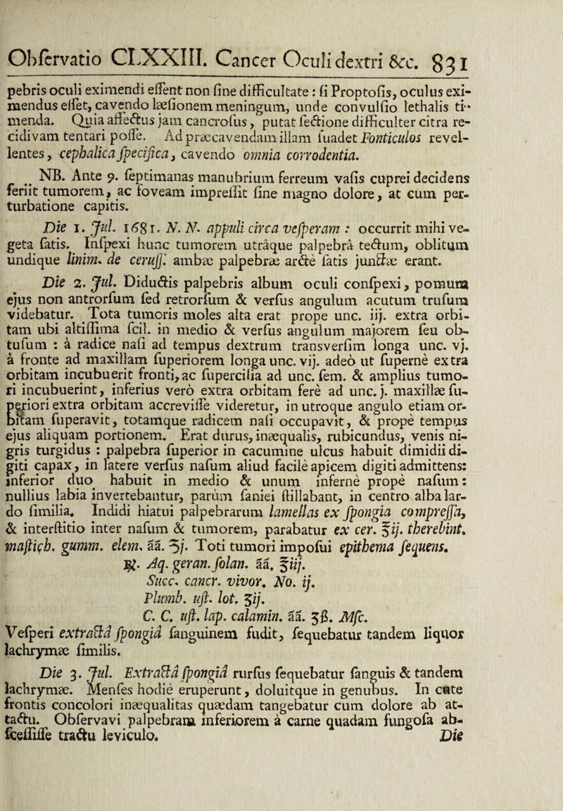 pebris oculi eximendi edent non fine difficultate: fi Proptofis, oculus exi¬ mendus elfet, cavendo laefionem meningum, unde eonvulfio lethalis ti-* menda. Quia affe&us jam cancrofus, putat fe&ione difficulter citra re¬ cidivam tentari polle. Ad praecavendam illam fuadet Fonticulos revel¬ lentes , cephalicafpecijica , cavendo omnia corrodentia. NB. Ante 9. leptimanas manubrium ferreum vafis cuprei decidens feriit tumorem, ac ioveam imprefiit fine magno dolore, at cum per¬ turbatione capitis. Die 1. JuL 1681* N. N. appuli circa vefperam : occurrit mihi ve¬ geta fatis. Infpexi hunc tumorem utraque palpebra te&um, oblitum undique Urium* de cerujjl ambae palpebrae arde fatis junSae erant. Die 2. JuL Didudis palpebris album oculi confpexi, pomum ejus non antrorfum fed retrorfum & verfus angulum acutum trufum videbatur. Tota tumoris moles alta erat prope unc. iij. extra orbi¬ tam ubi akiffima fcil. in medio k verfus angulum majorem feu ob- tufum : a radice nafi ad tempus dextrum transverfim longa unc. vj. a fronte ad maxillam fuperiorem longa unc. vij. adeo ut fupeme extra orbitam incubuerit fronti, ac fupercilia ad unc. fem. & amplius tumo¬ ri incubuerint, inferius vero extra orbitam fere ad unc. j. maxillae fu- pgriori extra orbitam accrevide videretur, in utroque angulo etiam or¬ bitam fuperavit, totamque radicem nafi occupavit, & prope tempus ejus aliquam portionem. Erat durus, inaequalis, rubicundus, venis ni¬ gris turgidus : palpebra fuperior in cacumine ulcus habuit dimidii di¬ giti capax, in latere verfus nafum aliud facile apicem digiti admittens: inferior duo. habuit in medio & unum inferne prope nafum: nullius labia invertebantur, parum faniei ffillabant, in centro alba lar¬ do fimilia. Indidi hiatui palpebrarum lamellas ex fpongia comprejfa, & interffitio inter nafum & tumorem, parabatur ex cer. fi/, therebint. ma[li<;h. gumm. dem* aa. 5/. Toti tumori impofui epithema fequens. $. Aq. geran.folan. aa. fii/. Succ* cancr. vivor«, No. ij. Plumb. uft. lot. $ij. C. C ttft. lap. calamin. £a. 5fi. Mfc. Vefperi extratta fpongia fanguinem fudit, fequebatur tandem liquor lachrymae fimilis. Die 3. JuL Extraftd fpongid rurfus fequebatur (anguis & tandem lachrymae. Menfes hodie eruperunt, doluitque in genubus. In cate frontis concolori inaequalitas quaedam tangebatur cum dolore ab at- taftu. Obfervavi palpebram inferiorem a carne quadam fungofa ab- fcefiifle traftu leviculo. Die