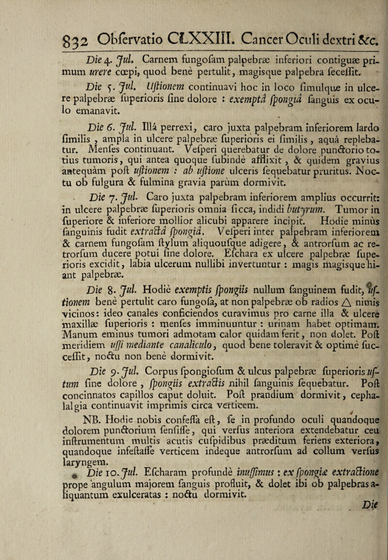 Die 4. Jul Carnem fungofam palpebrae inferiori contiguae pri¬ mum urere coepi, quod bene pertulit, magisque palpebra feceffit. Die 5. Jul Uftionem continuavi hoc in loco fimulque in ulce¬ re palpebrae fiuperioris fine dolore 1 exemptd fpongid fanguis ex ocu¬ lo emanavit. Die 6. Jul. Illa perrexi, caro juxta palpebram inferiorem lardo fimilis , ampla in ulcere palpebrae fuperioris ei fimilis, aqua repleba¬ tur. Menfes continuant. Vefperi querebatur de dolore pundorioto¬ tius tumoris, qui antea quoque fubinde afflixit, St quidem gravius antequam poft uftionem : ab uftione ulceris fequebatur pruritus. Noc¬ tu ob fulgura St fulmina gravia parum dormivit. Die 7. Jul Caro juxta palpebram inferiorem amplius occurrit: in ulcere palpebrae fuperioris omnia ficca, indidi butyrum. Tumor in fuperiore St inferiore mollior alicubi apparere incipit. Hodie minus fanguinis fudit extraBd fpongid. Vefperi inter palpebram inferiorem St carnem fungofam ftylum aliquoufque adigere, & antrorfum ac re- trorfum ducere potui fine dolore. Efchara ex ulcere palpebrae fupe- rioris excidit, labia ulcerum nullibi invertuntur : magis magisquehi- ant palpebrae. Die 8* Jul Hodie exemptis fpongiis nullum fanguineni fudit, tif. tionem bene pertulit caro fungola, at non palpebrae ob radios A nimis vicinos: ideo canales conficiendos curavimus pro carne illa St ulcere maxillae fuperioris : menfes imminuuntur : urinam habet optimam. Manum eminus tumori admotam calor quidam ferit, non ciolet. Poft meridiem uj]i mediante canaliculo, quod Dene toleravit St optime fuc- cellit, no<ftu non bene dormivit. Die 9. Jul Corpus fpongiolum St ulcus palpebrae fuperioris uf- tum fine dolore , fpongiis extractis nihil fanguinis fequebatur. Poft concinnatos capillos caput doluit. Poft prandium dormivit, cepha¬ lalgia continuavit imprimis circa verticem. NB. Hodie nobis confefla eft, fe in profundo oculi quandoque dolorem punStorium fenfilfe, qui verfus anteriora extendebatur ceu inftrumentum multis acutis cufpidibus praeditum feriens exteriora, quandoque infeftaffe verticem indeque antrorfum ad collum verfus laryngem. * . * . 0 Die 10. Jul Efcharam profunde inufjimus: ex fpongid extraBione prope ‘angulum majorem fanguis profluit, St dolet ibi ob palpebras a- liquantum exulceratas : no&u dormivit. / . . .... . . Die