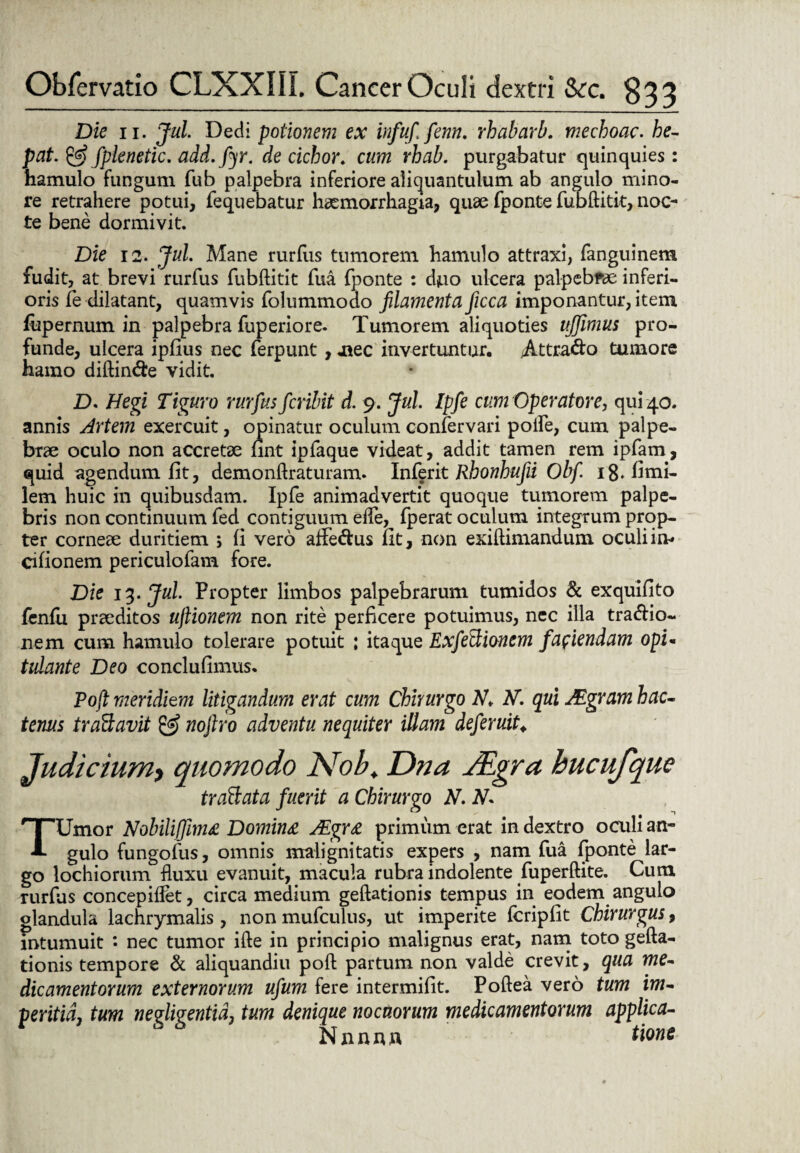 Die 11. Jul Dedi potionem ex infufi fenn. rhabarb. mechoac. he- pat. & fplenetic. add.fyr. de cichor. cum rhab. purgabatur quinquies: hamulo fungum fub palpebra inferiore aliquantulum ab angulo mino¬ re retrahere potui, fequebatur haemorrhagia, quae fponte fubftitit, noc¬ te bene dormivit. Die 12. Jul. Mane rurfus tumorem hamulo attraxi, fanguinem fudit, at brevi rurfus fubftitit fua fponte : djuo ulcera palpebrae inferi¬ oris fe dilatant, quamvis folummodo filamenta ficca imponantur, item fupernum in palpebra fuperiore. Tumorem aliquoties ujjimus pro¬ funde, ulcera ipfius nec ferpunt, .nec invertuntur. jAttra&o tumore hamo diftin&e vidit. D. Hegi Tiguro rurfus fcribit d. 9. Jul Ipfe cum Operatore, qui 40. annis Artem exercuit, opinatur oculum confervari polfe, cum palpe¬ brae oculo non accretae fint ipfaque videat, addit tamen rem ipfam, quid agendum fit, demonftraturam. Inferit Rhonhufii Obfi 18. fimi- lem huic in quibusdam. Ipfe animadvertit quoque tumorem palpe¬ bris non continuum fed contiguum efte,^ fperat oculum integrum prop¬ ter corneae duritiem 5 fi vero affe&us fit, non exiftimandum oculiim cifionem periculofam fore. Die 13. Jul Propter limbos palpebrarum tumidos & exquifito fenfu praeditos uftionem non rite perficere potuimus, nec illa tracftio- nem cum hamulo tolerare potuit : itaque Exfeftionem faciendam opi- tidante Deo conclufimus. Pofi meridiem litigandum erat cum Chirurgo M. qui JEgram hac- tenus traftavit & noflro adventu nequiter illam deferuit. Judicium, quomodo Nob. Dna JEgra hucufque trattata fuerit a Chirurgo N. N* TUmor Nobiliflima Domina JEgra primum erat in dextro oculi an¬ gulo fungofus, omnis malignitatis expers , nam fua fponte lar¬ go lochiorum fluxu evanuit, macula rubra indolente fuperftite. Cum rurfus concepiffet, circa medium geftationis tempus in eodem angulo glandula lachrymalis, non mufculus, ut imperite fcripfit Chirurgus, intumuit *• nec tumor ifte in principio malignus erat, nam toto gefta- tionis tempore & aliquandiu poft partum non valde crevit, qua me¬ dicamentorum externorum ufum fere intermifit. Poftea vero tum im¬ peritia, tum nevliventid, tum denique nocuorum medicamentorum applica- S 6 Nnnnn tmt