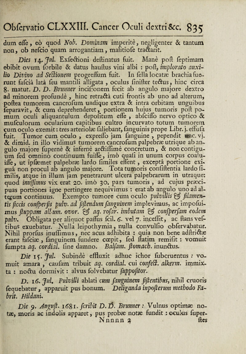 dum efle, eo quod Nob. Dominam imperite, negligenter & tantum non, ob nefcio quam arrogantiam, malitiofe tra&arit. Dies 14.. Jul. Exfe&ioni deAinatus fuit. Mane pofl feptimam ebibit ovum forbile & datus hauftus vini albi : pofl, implorato auxi- lio Divino ad Senionem progrefliim fuit. In fella locatae brachia fue¬ runt fafcia lata feu mantili alligata , oculus finifter te&us, hinc circa 8- matut. D. D. Brunner incifionem fecit ab angulo majore dextro ad minorem profunde , hinc retra&a cuti frontis ab uno ad alterum, poftea tumorem cancrofum undique extra & intra orbitam unguibus feparavit, & cum deprehenderet, portionem hujus tumoris poft po¬ mum oculi aliquantulum depolitum ede , abfciflo nervo optico & mufculorum ocularium capitibus cultro incurvato totum tumorem cum oculo exemit: tres arteriolae faliebant, fanguinis prope Libr. j. effufa fuit. Tumor cum oculo , exprefTo jam fanguine , pependit une. vj. & dimid. in illo vidimus tumorem cancrofum palpebrae utrique ab an¬ gulo majore fuperne & inferne ar&illime concretum, & non contigu¬ um fed omnino continuum fuifle, imo quali in unum corpus coaiu- ifTe, ut ipflemet palpebrae lardo fimiles effient, excepta portione exi¬ gua non procul ab angulo majore. Tota tumoris confidentia lardo fi- milis, atque in illum jam penetrarunt ulcera palpebrarum in utraque: quod inufjlmus vix erat 20. imo 30. pars tumoris , ad cujus praeci¬ puas portiones igne pertingere nequivimus : erat ab angulo uno ad al¬ terum continuus. Exempto tumore cum oculo pulvillis & filamen tis ficcis confperfis pulv. ad fiftendum fanguinem implevimus, ac impofui- mus ftuppam album, ovor. & aq. rofdr. imbutam & confperfam eodem pulv. Obligata per aliquot paffius fcil. 6. vel 7. inceffit, ac flans vef- tibus exuebatur. Nulla leipothymia, nulla convulfio obfervabatur. Nihil prorfus inuffimus, nec acus adhibita : quia non bene adflri&ae erant fafeiae , fanguinem fundere coepit, fed ftatim remifit : vomuit fumpta aq. cordial fine damno. Balfam. ftomach. inun&us. Die if. Jul Subinde effluxit adhuc ichor fubcruentus .* vo¬ muit amara , caufam tribuit aq. cordial cui confett. alkerm. immix¬ ta : no&u dormivit: alvus folvebatur fuppofltor. D. 16. Jul Pulvilli ablati cum fanguinem fiftentibus, nihil cruoris fequebatur, apparuit pus bonum. Deliganda inpofterum methodo Fa- brit. Hildanu Die 9. daguft. i6%i. feribit D.l5. Brunner: Vulnus optimae no¬ tae, moris ac indolis apparet, pus probae notae fundit : ocukis fuper- Nnnnn % fles
