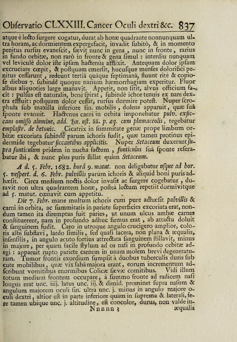 atque e le<fto Turgere cogatur, durat ab horae quadrante nonnunquam ul- tra horam, ac dormientem expergefacit, invadit fubito, & in momento penitus rurTus evanefcit, faevit nunc in gena , nunc in fronte, rarius in fundo orbitae, non raro in fronte & gena fimul : interdixi nunquam vel levicule dolor ifte ipfam ha&enus afflixit. Antequam dolor ipfatn excruciare coepit, & poftquam emerfit, hucufque menfes dolorifici pe¬ nitus ceflarunt , redeunt tertia quaque feptimana, fluunt rite & copio- fe diebus 7. Tubinde quoque narium haemorrhagiam experitur^ Fluor albus aliquoties large manavit. Appetit, non litit, alvus officium fa-. cit : pulTus eft naturalis, benefpirat, Tubinde ichor tenuis ex nare dex¬ tra effluit: poflquam dolor ceflat, rurTus dormire poteft. Nuper Tero- phuta Tub maxilla inferiore fin. mobilis , dolens apparuit, quae Tua iponte evanuit. Ha&enus carni in orbita imponebatur pulv. exfic- cans omijjo alumine, add. Ifrn. uft. 3a* p. <£q. cum plumaceolis, tegebatur emplaftr. de betonic. Cicatrix in iiimmitate genae prope limbum or¬ bitae excoriata Tubinde parum ichoris fudit, quae tamen protinus epi¬ dermide tegebaturJiccantibus applicitis. Nuper Setaceum duxerant/#- pra fonticulum pridem in nucha fa<ftum , fonticulus Tua Tponte reTera- batur ibi, & nunc plus puris ffillat quam Setaceumv A d. Febr. i6%2. hora y.matut. non deligabatur ufque ad hor. vefpert. d. 6. Febr. pulvillis parum ichoris & aliquid boni puris ad- haefit. Circa medium no&is dolor invafit ac ffirgere cogebatur , du¬ ravit non ultra quadrantem horae, poftea le<ftum repetiitdormivitque ad f. matut. cocnavit cum appetitu. Die 7. Febr. mane multum ichoris cum pure adhaellt pulvillis & carni in orbita, ac Tummitatis in pariete Tu perficies excoriata erat, non¬ dum tamen ita diremptus fuit paries, ut. unum ulcus ambae carnes conffituerent, nam in profundo adhuc firmus erat , ab atta<ftu doluit & Tanguinem fudit. Caro in utroque angulo crucigero amplior, colo¬ ris albi Tubflavi, lardo fimilis, Ted quali lacera, non plana & aequalis, infenfilis, in angulo acuto fortius attre&ata Tanguinem ftillavit, minus in majore, per quam facile ftylum ad os nali in profundo orbitae ad¬ egi : apparuit rupto pariete carnem in unam molem brevi degeneratu¬ ram. Tumor frontis exordium Tumpfita duobus tuberculis duris Tub cute mobilibus, quae vix fabamajora erant, eorum incrementum ad^ fcribunt vomitibus enormibus Colicae Taevae comitibus. Vidi illum totum medium frontem occupare, a Tummo fronte ad radicem nali longus erat unc. iiij. latus unc. iij. & dimid. prominet Tupra nafiim & angulum majorem oculi lin. ultra unc. j. minus in angulo majore o- culi dextri, altior eft in parte inferiore quam in fuprema & laterali,fe¬ re tamen ubique unc. j. altitudine, eft concolor, durus, non valdein- Nnnnn 3 sequahs