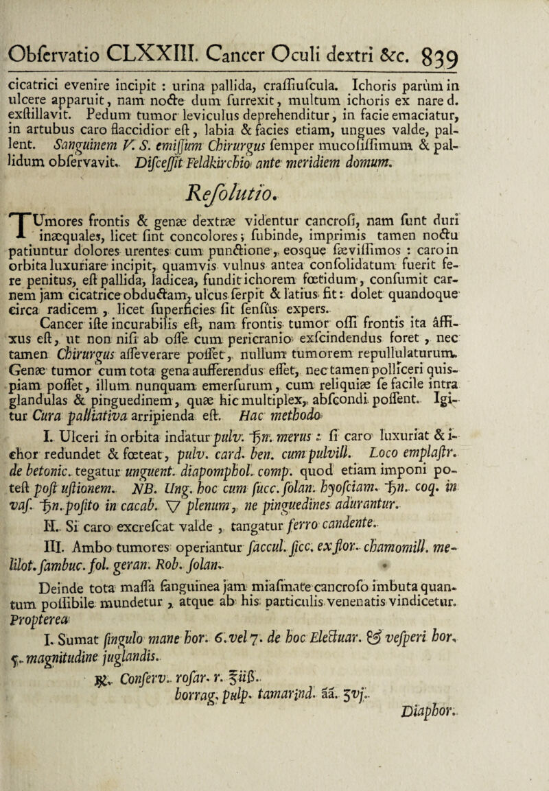 cicatrici evenire incipit : urina pallida, crafliufcula. Ichoris parum in ulcere apparuit, nam node dum furrexit, multum ichoris ex nared. exftillavit. Pedum tumor leviculus deprehenditur, in facie emaciatur, in artubus caro flaccidior eft, labia & facies etiam, ungues valde, pal¬ lent. Sanguinem V. S. emijjiim Chirurgus femper mucofiffimum & pal¬ lidum obfervavit,. Difcejjit Feldkirchio ante meridiem domum. Refolutio. TUmores frontis & genae dextrae videntur cancrofi, nam fimt duri inaequales, licet fint concolores; fubinde, imprimis tamen nodu patiuntur dolores urentes cum pundione ,> eosque faevilllmos : caro in orbita luxuriare incipit, quamvis vulnus antea confolidatum fuerit fe¬ re penitus, eft pallida, ladicea, funditichorem foetidum , confumit car¬ nem jam cicatrice obdudam, ulcus ferpit & latius fit: dolet quandoque circa radicem , licet fuperficies fit fenfus expers. Cancer ifte incurabilis eft, nam frontis- tumor ofii frontis ita affi¬ xus eft, ut non nifi ab ofle. cum pericranio- exfeindendus foret , nec tamen Chirurgus afleverare proflet,, nullum tumorem repullulaturum» Genae tumor cum tota gena aufferendus eflet, nec tamen polliceri quis¬ piam poflet, illum nunquam emerfurum , cum reliquiae fe facile intra glandulas & pinguedinem , quae hic multiplex,, abfeondi. poflent. Igi¬ tur Cura paliiativa arripienda eft. Hac methodo I. Ulceri in orbita indatur puiv: 1)m merus i fi caro' luxuriat & i- chor redundet & foeteat , pulv. card* ben. cumpulvill. Loco emplaftr. de betonic. tegatur unguent, diapomphol comp. quod etiam imponi po~ teft poft ultionem. NB. Ung. hoc cum fucc.folan. hyofdam. ~f)n. coq. in vaf. Ljn. pofito incaeab. V plenumr ne pinguedines adurantur. IT., Si caro excrefcat valde ,; tangatur ferro candente.. IU. Ambo tumores operiantur faccul.ficc. exjior. chamomill. me- lilot. fambuc.fol. geran. Rob. Jolan* Deinde tota mafla (anguinea jam miafmate cancrofo imbuta quan¬ tum potfibile mundetur , atque ab his; particulis venenatis vindicetur. Vropterea' I. Sumat fingulo mane hor: 6. vel 7. de hoc Eleftuar. & vefperi hor, 5;.. magnitudine juglandis.. j£v Confervrofar. r. fiiff.. borrag; pulp« tamar\nd. &a. $vjr Diaphor.