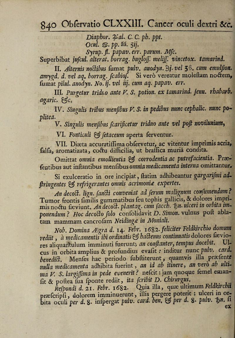 Diaphor. %Cal* C. C. ph. ppt. Ocid. <£. pp. 31 5ij. Syrup.fi. papav. m*. parum. JMfc. Superbibat alterat, borrag. buglojj'. melijfl vincetox. tamarind. II. Alternis noBibus fumat pulv. auodyn.3j.vel 5fi* emulfion. amygd. d. w/ borrag. fcabiof. Si vero vereatur moleftam nodem, fumat pilul anodyn. No. ij. w/. 05. papav. err. III. Purgetur triduo ante V. S. potion. ex tamarind. jenn. rhabarb. agaric. &c. IV. Singulis tribus menfibus V. S. i» pwfifetf «««c cephalic. nunc po¬ plitea. V. Singulis menfibus fcarificetur triduo ante vel poft novilunium$ VI. Fonticuli & fetae eum aperta ferventur. VII. Diaeta accuratiffima obfervetur, ac vitentur imprimis acria, falfa, aromatizata, codu difficilia, ut braffica muria condita. Omittat omnia emollientia & corrodentia ac putrefacientia. Prse- fentibus aut inflantibus menGbusomnia medicamenta interna omittantur* Si exulceratio in ore incipiat, flatim adhibeantur gargarifmi ad- ftringentes & refrigerantes omnis acrimonia expertes. An decoB. lign. fanBi conveniat ad ferum malignum confumendum? Tumor frontis limilis gummatibus feu tophis gallicis, Sc dolores impri¬ mis nodu faeviunt. AndecoB. plantag. cum facch. fijn. ulceri in oibita im¬ ponendum ,? Hoc decoBo folo confolidavit D. Simon. vulnus poft abla¬ tam mammam cancrofam Neidinga in Moniali. Nob. Domina JEgra d. 14. Febr. 1682. feliciter Feldkirchio domum rediit, a medicamentis ibi ordinatis & haBenus continuatis dolores devio¬ res aliquantulum imminuti fuerunt; an conftanter, tempus docebit. Ul¬ cus in orbita amplius d profundius evafit: inditur nunc pulv. caid. benediB. Menfes hac periodo fubftiterunt, quamvis illa praefente nulla medicamenta adhibita fuerint, an id ab itinere, an vero ab ulti¬ ma V. S. largijfma in pede evenerit ? nefeit: jam quoque femel eman- fit & poftea fua fponte rediit, ita feribit D. Chirurgus. Refpondi d. 21. Febr. i6%z. Quia illa, quae ultimumFeldkircbtl praefcripli, dolorem imminuerunt, illis pergere poterit : ulceri in or¬ bita oculi per d. 8- infpergat pulv. card, benf Per d. 8' pulv. F>n. 11 ea