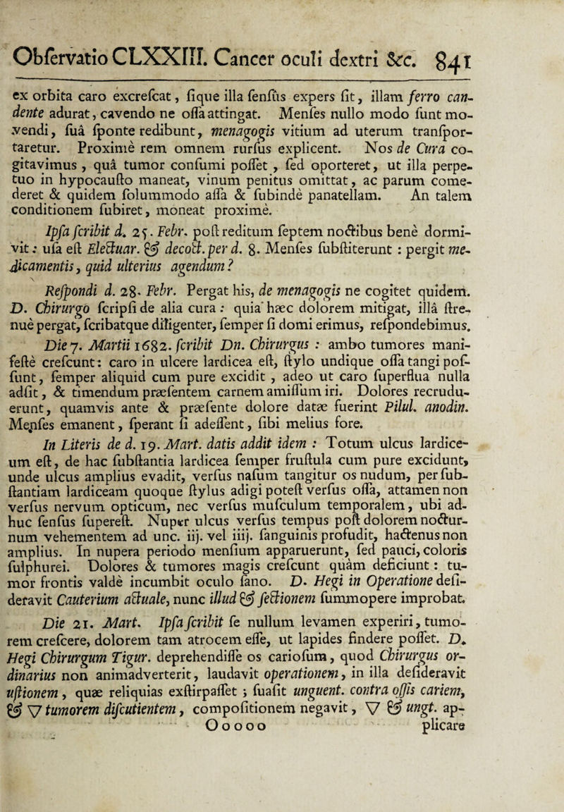 exorbita caro excrefcat, fique illa fenfus expers fit, illam ferro can¬ dente adurat, cavendo ne offa attingat. Menfes nullo modo funt mo¬ vendi, fua {ponte redibunt, menagogis vitium ad uterum tranlpor- taretur. Proxime rem omnem rurfus explicent. Nos de Cura co¬ gitavimus , qua tumor confumi poffet , fed oporteret, ut illa perpe¬ tuo in hypocaufto maneat, vinum penitus omittat, ac parum come¬ deret & quidem folummodo affa & fubinde panatellam. An talem conditionem fubiret, moneat proxime. Ipfa fcribit d. 25. Feb)\ poli reditum feptem no$ibus bene dormi¬ vit; ula eft EleFtuar. decoa.perd. 8. Menfes fubftiterunt: pergit me- dic ament ii, quid ulterius agendum ? \ Refpondi d. 28- Febr. Pergat his, de menagogis ne cogitet quidem. D. Chirurgo fcripfi de alia cura: quia' haec dolorem mitigat, illa ftre- nue pergat, fcribatque diligenter, femper fi domi erimus, refpondebimus. Die7. Martii 1682. fcribit Dn. Chirurgus : ambo tumores mani- fefte crefcunt: caro in ulcere lardicea eft, ftylo undique offa tangi pofi- funt, femper aliquid cum pure excidit , adeo ut caro fuperflua nulla adfit, & timendum praefentem carnem amiffum iri. Dolores recrudu¬ erunt, quamvis ante & praefente dolore datae fuerint PiluL anodin. Mejafes emanent, fperant fi adeffent, fibi melius fore. In Literis de d. jy.Mart. datis addit idem : Totum ulcus lardice- um eft, de hac fubftantia lardicea femper fruftula cum pure excidunt, unde ulcus amplius evadit, verfus nafum tangitur os nudum, perfub- ftantiam lardiceam quoque ftylus adigi poteft verfus offa, attamen non verfus nervum opticum, nec verfus mufculum temporalem, ubi ad¬ huc fenfus (iipereft. Nuper ulcus verfus tempus poft dolorem nodur- num vehementem ad unc. iij. vel iiij. fanguinis profudit, ha&enusnon amplius. In nupera periodo menfium apparuerunt, fed pauci, coloris fulphurei. Dolores & tumores magis crefcunt quam deficiunt: tu¬ mor frontis valde incumbit oculo fano. D» Hegi in Operatione defi- deravit Cauterium aftuale, nunc illud & feftionem fummopere improbat. Die 21. Mart. Ipfa fcribit fe nullum levamen experiri, tumo¬ rem crefcere, dolorem tam atrocem effe, ut lapides findere poffet. D* Hegi Chirurgum Tigur. deprehendiffe os cariofum, quod Chirurgus or¬ dinarius non animadverterit, laudavit operationemy in illa defideravit ujlionem , quae reliquias exftirpaffet ; fuafit unguent. contra offis cariem, & V tumorem difcutientem, compofitionem negavit, V 0? ungt. apT O o o o o s plicare