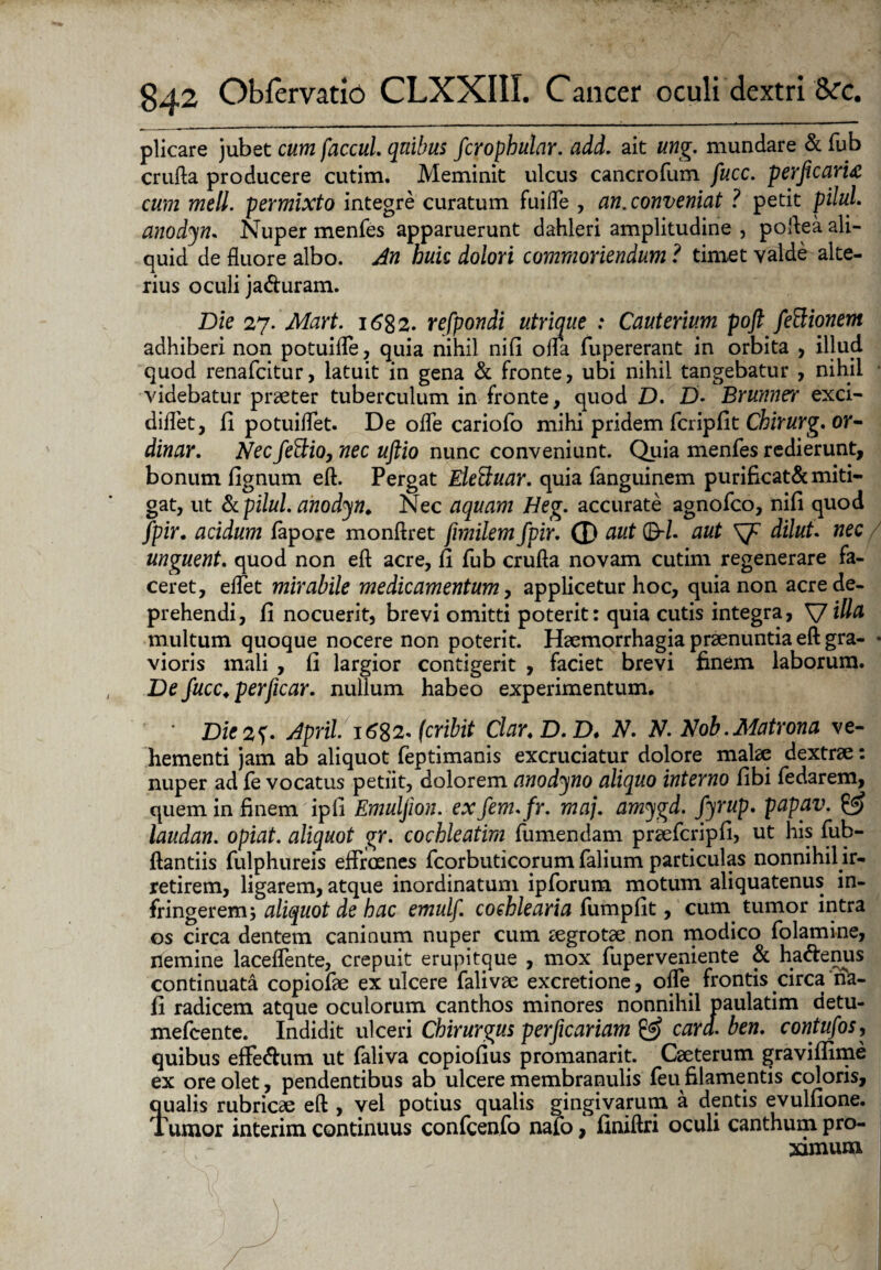 plicare jubet cum faccuL quibus fcrophular. add. ait ung. mundare & fub crufta producere cutim. Meminit ulcus cancroftim fucc. perjicarig cum meli, permixto integre curatum fuifle , an. conveniat ? petit piluL anodyn. Nuper menfes apparuerunt dahleri amplitudine , poftea ali¬ quid de fluore albo. An huic dolori commoriendum ? timet valde alte¬ rius oculi ja&uram. Die 27. Mart. 1682. refpondi utrique : Cauterium poft feftionem adhiberi non potuifle, quia nihil nifi ofla fupererant in orbita , illud quod renafcitur, latuit in gena & fronte, ubi nihil tangebatur , nihil videbatur praeter tuberculum in fronte, quod D. D. Brunner exci- diflet, ii potuiflet. De ofle cariofo mihi pridem fcripfit Chirurg.or- dinar. Necfeftio, nec uftio nunc conveniunt. Quia menfes redierunt, bonum fignum eft. Pergat Eleduar. quia fanguinem purificat&miti¬ gat, ut &pilul. anodyn. Nec aquam Heg. accurate agnofco, nifi quod fpir. acidum fapore monftret fimilem fpir. (D aut 0-Z. aut sj? dilut. nec unguent. quod non eft acre, fi fub crufta novam cutim regenerare fa¬ ceret, eflet mirabile medicamentum, applicetur hoc, quia non acre de¬ prehendi, fi nocuerit, brevi omitti poterit: quia cutis integra, VIhla multum quoque nocere non poterit. Haemorrhagia praenuntia eft gra- • vioris mali , fi largior contigerit , faciet brevi finem laborum. De fucc. perficar. nullum habeo experimentum. Die 2^* April. i6%2. (cribit Clar.D.D. N. N. Nob.Matrona ve¬ hementi jam ab aliquot feptimanis excruciatur dolore malae dextrae: nuper ad fe vocatus petiit, dolorem anodyno aliquo interno fibi fedarem, quem in finem ipfi Emuljion. exfem.fr. maj. amygd. Jfyrup. papav. & laudan. opiat. aliquot gr. cochleatim fumendam praefcripfi, ut his fub- ftantiis fulphureis eftraenes fcorbuticorum falium particulas nonnihil ir¬ retirem, ligarem, atque inordinatum ipforum motum aliquatenus in¬ fringerem; aliquot de hac emulf. cochlearia fumpfit, cum tumor intra os circa dentem caninum nuper cum aegrotae non modico folamine, nemine laceflente, crepuit erupitque , mox fuperveniente & haftenus continuata copiofae ex ulcere falivae excretione, ofle frontis circa na- fi radicem atque oculorum canthos minores nonnihil paulatim detu- mefcente. Indidit ulceri Chirurgus per ficariam & cara, ben. contufos, quibus effe<ftum ut faliva copiofius promanarit. Caeterum gravifiime ex ore olet, pendentibus ab ulcere membranulis feu filamentis coloris, qualis rubricae eft , vel potius qualis gingivarum a dentis evulfione. Tumor interim continuus confcenfo nafo, finiftri oculi canthum pro-