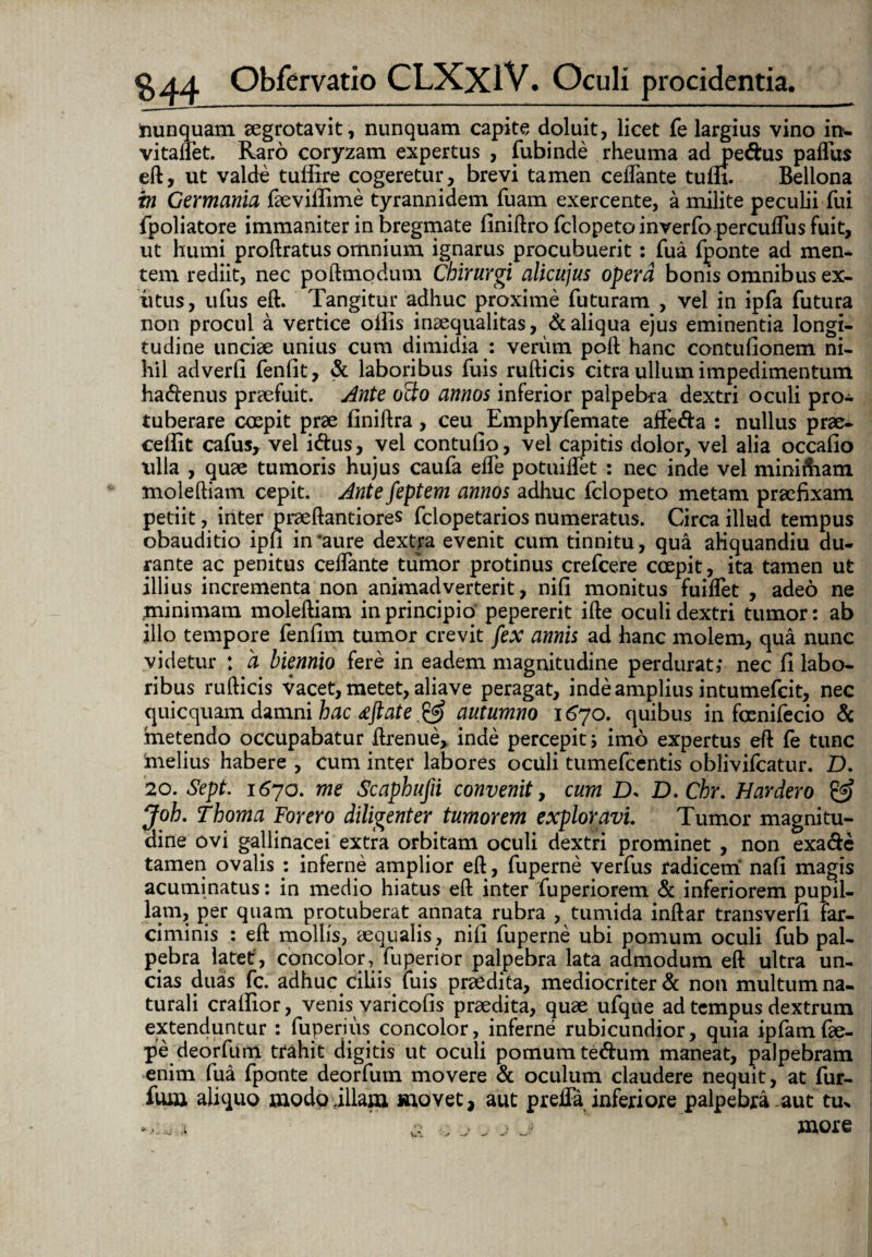 nunquam aegrotavit, nunquam capite doluit, licet fe largius vino in- vitalfet. Raro coryzam expertus , fubinde rheuma ad pedus paflus eft, ut valde tufftre cogeretur, brevi tamen ceifante tum. Bellona in Germania faeviifime tyrannidem fuam exercente, a milite peculii fui fpoliatore immaniter in bregmate finiftro fclopeto inverfo perculfus fuit, ut humi proftratus omnium ignarus procubuerit: fua fponte ad men¬ tem rediit, nec poftmodum Chirurgi alicujus opera bonis omnibus ex- iitus, ufus eft. Tangitur adhuc proxime futuram , vel in ipfa futura non procul a vertice ollis inaequalitas, & aliqua ejus eminentia longi¬ tudine unciae unius cum dimidia : verum poft hanc contufionem ni¬ hil adverfi fenfit, d laboribus fuis rufticis citra ullum impedimentum hadenus praefuit. Ante oSo annos inferior palpebra dextri oculi pro¬ tuberare coepit prae finiftra , ceu Emphyfemate affeda : nullus prae¬ cedit cafus, vel idus, vel contufio, vel capitis dolor, vel alia occalio lilia , quae tumoris hujus caufa elfe potuilfet : nec inde vel mini&am moleftiam cepit. Ante feptem annos adhuc fclopeto metam praefixam petiit, inter praeftantiores fclopetarios numeratus. Circa illud tempus obauditio ipfi in'aure dextra evenit cum tinnitu, qua afiquandiu du¬ rante ac penitus celfante tumor protinus crefcere coepit, ita tamen ut illius incrementa non animadverterit, nifi monitus fuilfet , adeo ne minimam moleftiam in principio pepererit ifte oculi dextri tumor: ab illo tempore fenfim tumor crevit fex annis ad hanc molem, qua nunc videtur : a biennio fere in eadem magnitudine perdurat,* nec fi labo¬ ribus rufticis vacet, metet, aliave peragat, inde amplius intumefcit, nec quicquam damni hac djtate & autumno 1670. quibus in foenifecio & metendo occupabatur ftrenue, inde percepit 5 imo expertus eft fe tunc melius habere , cum inter labores oculi tumefcentis oblivifcatur. D. 20. Sept. i6yo. me Scaphufii convenit, cum D. D.Chr. Hardero & Joh. Thoma For ero diligenter tumorem exploravi. Tumor magnitu¬ dine ovi gallinacei extra orbitam oculi dextri prominet , non exade tamen ovalis : inferne amplior eft, fuperne verfus radicem nafi magis acuminatus: in medio hiatus eft inter fuperiorem & inferiorem pupil¬ lam, per quam protuberat annata^ rubra , tumida inftar transverfi far¬ ciminis : eft mollis, aequalis , nifi fuperne ubi pomum oculi fub pal¬ pebra latet, concolor,: fu perior palpebra lata admodum eft ultra un¬ cias duas fc. adhuc ciliis luis praedita, mediocriter d non multum na¬ turali crallior, venis varicofis praedita, quae ufque ad tempus dextrum extenduntur : fuperius concolor, inferne rubicundior, quia ipfamfae- pe deorfum trahit digitis ut oculi pomum tedum maneat, palpebram enim fua fponte deorfum movere d oculum claudere nequit, at fur- fum aliquo modo illam movet, aut prefta inferiore palpebra aut tu* & o j j j more
