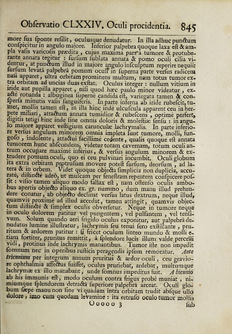 m°re fua fponte refilit, oculusque denudatur. In illa adhuc pundurn confpicitur in angulo majore. Inferior palpebra quoque laxa eft & am¬ pla valis varicofis praedita , cujus maxima pars'a tumore & protube¬ rante annata tegitur : furfum fublata annata <k pomo oculi cilia vi¬ dentur , at pundurn illud in majore angulo infculptum reperire nequii: lurium levata palpebra pomum oculi in fuperna parte verfus radicem nab apparet, ultra orbitam prominens multum, nam totus tumor ex¬ tra orbitam ad uncias duasexftat. Oculus integer : nullum vitium in iride aut pupilla apparet , nifi quod haec paulo minor videatur , ex¬ acte rotunda : albuginea fuperne candida eft, variegata tamen & con- iperia minutis vafis fanguiferis. In parte inferna ab iride rubefcit, tu¬ met, mollis tamen eft, in illa hinc inde ulcufcula apparent ceu inher- pete miliari, attaduin annata tumidior & rubefcens , optime perfert, digitis tetigi hinc inde fine omnis doloris & moleftiae fenfu : in angu¬ lo majore apparet veftigium carunculae lachrymalis. In parte inferio¬ re verius angulum minorem omnia impleta jfunt tumore, molli, fun- golo , indolente, attadui facillime cedente, qualis quoque eft annata tumorem hpnc abfcondens, videtur totam cavernam, totum oculi an¬ trum occupare maxime inferius, & verfus angulum minorem & ex¬ trudere pomum oculi, quo ei ceu pulvinari incumbit* Oculi globum ita extra orbitam prqtrufiim movere poteft furfum, deorfum , ad la¬ tera & in orbem. ^ Videt quoque objeda fimplicia non duplicia, accu¬ rate, diftinde adeo, ut mufcam per feneftram repentem confpicere pofi» fit : vifio tamen aliquo modo fallax eft , nam oftenfo oculis ambo¬ bus apertis objedo aliquo ex. gr. nummo , dum manu illud prehen¬ dere conatur, ab objedo declinat verfus latus dextrum, neque illud, quamvis proxime ad illud accedat, tamen attingit, quamvis objec¬ tum diftinde & limplex oculis obverletur. Neque in tumore neque m oculo dolorem patitur vel pungentem, vel pulfantem , vel tenfi- vum. Solum quando aeri frigido oculus exponitur, aut palpebra de¬ nudatus lumine illuftratur, lachrymis feu tenui fero exftillante , pru¬ ritum & ardorem patitur : fi fricet oculum linteo mundo & molli e- tiam fortiter, pruritus remittit, a fplendore lucis illum valde percelli vidi, protinus inde lachrymis manantibus. Tumor ifte non impedit fomnum nec in operibus rufticis peragendis ipfum remoratur. Ante triennium per integrum annum pruritus & ardor oculi, ceu gravio¬ re Ophthalmia affedus fuillet, oculus pruriebat, ardebat, multumque lachrymae ex illo manabant, unde fomnus impeditus fuit. A biennio ab his immunis eft, modo oculum contra frigus probe muniat , ni¬ miumque fplendorem detrada fuperiore palpebra arceat. Oculi glo¬ bum faepe manu non fine vi quadam intra orbitam trudit abfque ullo dolore > imo cum quodam levamine : ita retrufo oculo tumor mollis Ooooo 3 fub