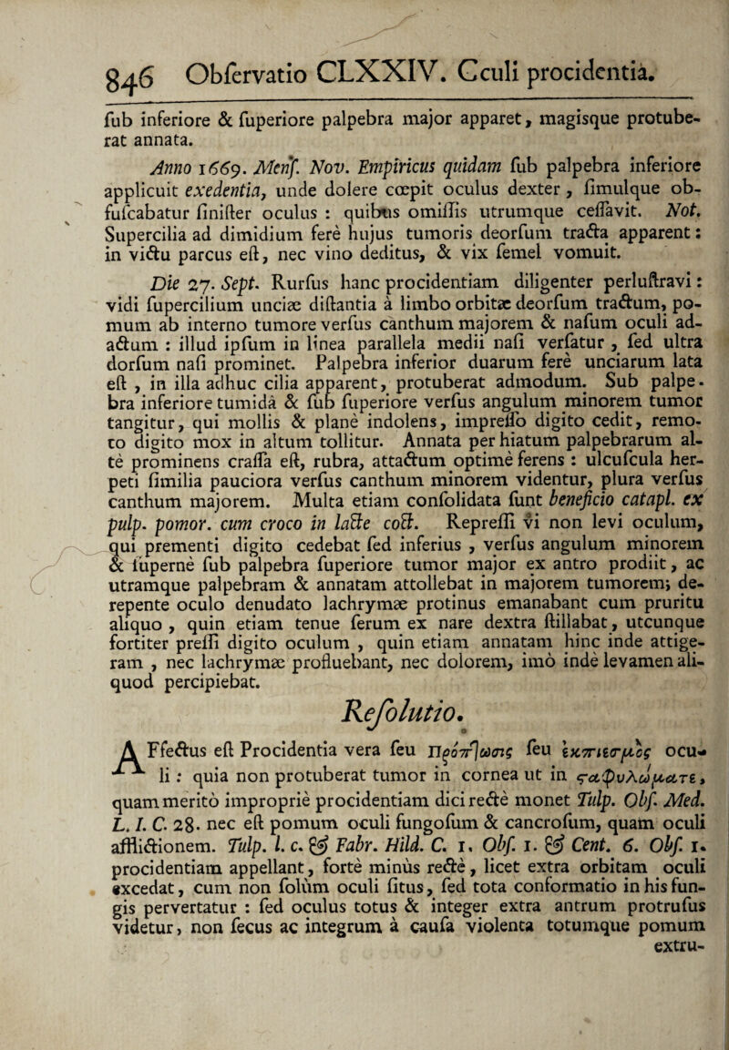 fub inferiore & fuperiore palpebra major apparet, magisque protube¬ rat annata. Anno 1669. Menfi Nov. Empiricus quidam fub palpebra inferiore applicuit exedentia, unde dolere coepit oculus dexter, fimulque ob- fufcabatur finifter oculus : quibus omiflis utrumque ceflavit. Not. Supercilia ad dimidium fere hujus tumoris deorfum tra&a apparent: in vi&u parcus eft, nec vino deditus, & vix femei vomuit. Die 27. Sept. Rurfus hanc procidentiam diligenter perluftravi: vidi fupercilium unciae diftantia a limbo orbitae deorfum tra&um, po¬ mum ab interno tumore verfus canthum majorem & nafum oculi ad- a&urn : illud, ipfum in linea parallela medii nall verlatur , fed ultra dorfum nafi prominet. Palpebra inferior duarum fere unciarum lata efl , in ilia adhuc cilia apparent, protuberat admodum. Sub palpe- bra inferiore tumida & fub fuperiore verfus angulum minorem tumor tangitur, qui mollis & plane indolens, imprelfo digito cedit, remo¬ to digito mox in altum tollitur. Annata per hiatum palpebrarum al¬ te prominens crafla eft, rubra, atta&um optime ferens : ulcufcula her¬ peti fimilia pauciora verfus canthum minorem videntur, plura verfus canthum majorem. Multa etiam confolidata funt beneficio catapl. ex pulp. pomor. cum croco in latte coS. Reprefli vi non levi oculum, qui prementi digito cedebat fed inferius , verfus angulum minorem & iuperne fub palpebra fuperiore tumor major ex antro prodiit, ac utramque palpebram & annatam attollebat in majorem tumorem* de¬ repente oculo denudato lachrymae protinus emanabant cum pruritu aliquo , quin etiam tenue ferum ex nare dextra ftillabat, utcunque fortiter preifi digito oculum , quin etiam annatam hinc inde attige¬ ram , nec lachrymae profluebant, nec dolorem, imo inde levamen ali¬ quod percipiebat. Refolutio. A Ffe&us efl Procidentia vera feu TlP07f]aai$ feu ix7ni(r/xcg ocu- ^ li: quia non protuberat tumor in cornea ut in e?cL$vXcl)petn > quam merito improprie procidentiam dicire&e monet Tulp. Obfi. Med. L. I. C. 28- nec efl pomum oculi fungofum & cancrofum, quam oculi affli&ionem. Tulp. I. c. & Fabr. Hild. C. 1, Obfi 1. £5? Cent. 6. Obfi u procidentiam appellant, forte minus rede, licet extra orbitam oculi «xcedat, cum non folum oculi (itus, fed tota conformatio in his fun¬ gis pervertatur : fed oculus totus & integer extra antrum protrufus videtur, non fecus ac integrum a caufa violenta totumque pomum extru-