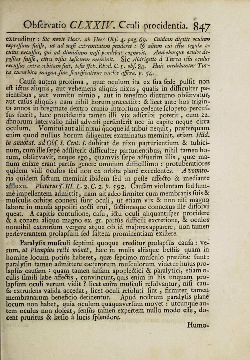 extruditur : Sic novit Henr. ab Heer Obf. 4. pag. Cuidam digitis oculum txprejfum fuijfe, ut ad naji extremitatem penderet : alium cui iflu tegula 0- culus excujfus, qui ad dimidium naji pendebat cognovit. Ambobusque oculos de- pojitos fuijje, citra vifus laffonem meminit. Sic Aldrigetto a Turea iflu oculus excuffus extra orbitam fuit, tejhe fjoh. Rhod. C. 1. obf. 24. Huic medebantur Tur¬ ea cucurbita magna Jine fcarificatione nucha affixa, p. ^4. # Caufa autem proxima , quae oculum ita ex fua fede pulfit non eft i&us aliquis, aut vehemens aliquis nixus, qualis in difficulter pa- rientibus , aut vomitu nimio , aut in tenefmo diuturno obfervatur, aut cafus aliquis; nam nihil horum praecellit: & licet ante hos trigin¬ ta annos in bregmate dextro cranio introrfum cedente felopeto percuf- fus fuerit, haec procidentia tamen illi vix adferibi potent , cum 22. annorum intervallo nihil adverfi perfenferit nec in capite neque circa oculum* Vomitui aut alii nixui quoque id tribui nequit, praeterquam enim quod nullius horum diligenter examinatus meminit, etiam Hild. in annotat, ad Obf I. Cent. I. dubitat de nixu parturientium & tubici¬ num, cum ille faepe adftiterit difficulter parturientibus, nihil tamen ho¬ rum, obfervavit, neque ego, quamvis faepe adfuerim illis , quae ma¬ num enixae erant partus genere omnium difficillimo : protuberatiores quidem vidi oculos fed non ex orbita plane excedentes. A vomito¬ rio quidem fa&um meminit ibidem fed in pede alfe&o & mediante ajfiuxu. Platerus T. III. L. 2. C. 2. p- ^ 92. Caufam violentam fed fum- me impellentem admittit, nam ait adeo firmiter cum membranis fuis & mufculis orbitae connexi funt oculi, ut etiam vix & non nifi magno labore in menfa appofiti co&i erui, fe&ioneque connexus ille dilfolvi queat. A capitis contufione, cafu, i&u oculi aliquantifper procidere & a conatu aliquo magno ex. gr. partus difficili excretione, & oculos nonnihil extrorfum vergere atque ob id majores apparere, non tamen perfeverantem prolapfum fed faltem prominentiam exillere. Paralyfis mufculi feptimi quoque creditur prolapfus caufa : ve¬ rum, ut Plempius rette monet, haec in mulis aliisque beftiis quam in homine locum potius haberet, quae feptimo mufculo praeditae funt: f)aralyfin tamen admittere caeterorum mufculorum videtur.hujus pro- apfus caufam : quam tamen falfam apople&ici & paralytici, etiam o- culis limili labe affie&is , convincunt, quis enim in his unquam pro¬ lapfum oculi verum vidit ? licet enim mufculi refolvantur, nifi cau¬ fa extrudens valida accedat, licet oculi refoluti fint, firmiter tamen membranarum beneficio detinentur. Apud noftrum paralyfis plane locum non habet, quia oculum quaquaverfum movet : utcunque au¬ tem oculus non doleat, fenfus tamen expertem nullo modo ede, do¬ cent pruritus & laefio a lucis fplendore. Humo-