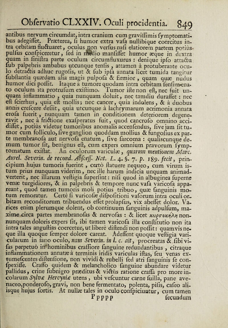 antibus nervum circumdat, intra cranium cum graviflimis fymptomati- bus adegiflet. Praeterea, fi humor extra vafa nullibique coercitus in¬ tra orbitam flu&uaret, oculus non verfus nafi elatiorem partem potius- pullus confpiceretur, fed in rrfedio manfiifet humor aeque in dextra quam in finillra parte oculum circumfluxurus : denique ipfo attadu iub palpebris ambabus utcunque tenfls , attamen a protuberante ocu¬ lo detrahis adhuc rugofis, ut & fub ipfa annata licet tumida tangitur fubftantia quaedam alia magis pulpofa & firmior , quam quae nudus humor dici poifit. Itaque a tumore quodam intra orbitam fenfim*ena- to oculum ita protrufum exiftimo. Tumor iftenon eft, nec fuit un¬ quam inflammatio , quia nunquam doluit, nec tamdiu duraflet : nec eft fcirrhus, quia eft mollis; nec cancer, quia indolens, & a duobus annis crefcere defiit, quia utcunque a lachrymarum acrimonia annata erofa fuerit , nunquam tamen in conditionem deteriorem degene¬ ravit , nec a fri&ione exafperatus fuit, quod cancrofo omnino acci- diflet, potius videtur tumoribus anomalis accenfendus, fi ve jam fit tu¬ mor cum folliculo, five ganglion quoddam mollius & fungofius ex par¬ te membranofa aut nervofa enatum, five farcoma : qualiscunque de¬ mum tumor fit, benignus eft, cum expers omnium pravorum fymp- tomatum exiftat. An oculorum variculae, quarum mentionem Mare. Aurei Severim de recond. AhfcejJNat. L. 4, §. 7. p. j$9. fecit, prin¬ cipium hujus tumoris fuerint , certo ftatuere nequeo, cum virum is¬ tum prius nunquam viderim, nec ille harum indicia unquam animad¬ verterit, nec illarum veftigia fuperlint: nifi quod in albuginea fuperne venae turgidiores, & in palpebris & tempore nunc vafa varicofa appa¬ reant, quod tamen tumoris moli potius tribuo, quae fanguinis mo¬ tum remoratur. Certe fi varicofae difpofitioni vaforum intra oculi or¬ bitam reconditorum tribuendus eflet prolapfus, vix abeffet dolor. Va¬ rices enim plerumque dolent, ob continuum fanguinis adpulfum, ma¬ xime circa partes membranofas & nervofas : & licet non- nunquam dolorisexpers fit, ibi tamen varicofa illa conftitutio non ita intra tales anguftias coercetur, ut libere diftendi non pofiit: quamvis ne¬ que illa quoque femper dolore careat. Adedent quoque veftigia vari¬ cularum in iano oculo, nam Severin. in l. c. ait, procreatas & fibi vi- fas perpetuo inhominibus craifiore fanguine redundantibus , citraque inflammationem annataea terminis iridis variculas iftas, feu venas ex- tumefeentes diftenfione, non vividi & rubelli fed atri fanguinis fe con- fpexi fle. Craflo quidem & melancholico fanguine abundare videtur pallidus, crine fubnigro praeditus & vi&us ratione crafla pro more in¬ colarum Sylva Hercynia utens, ubi vefcuntur carne fuilla, pane ave¬ naceo, ponderofo, gravi, non bene fermentato, polenta, pifis, cafeo ali¬ isque hujus fortis. At nullae tales in oculo confpiciuntur, cum tamen Ppppp fecundum
