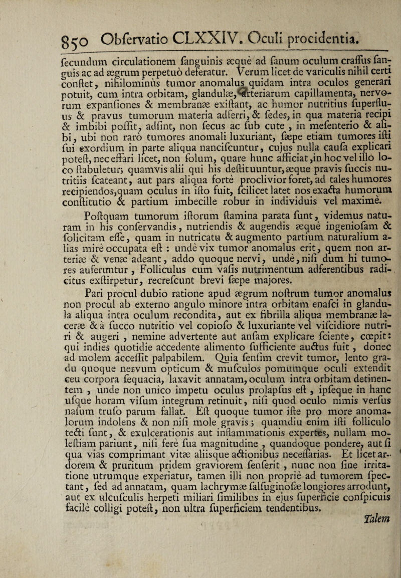 fecundum circulationem fanguinis aeque ad fanum oculum crafllis fan- guis ac ad aegrum perpetuo deferatur. Verum licet de variculis nihil certi conflet, nihilominus tumor anomalus quidam intra oculos generari potuit, cum intra orbitam, glandulae,Arteriarum capillamenta, nervo¬ rum expanfiones & membranee exiftant, ac humor nutritius fuperftu- us & pravus tumorum materia adferri,& fedes, in qua materia recipi & imbibi poffit, adfint, non fecus ac fub cute , in mefenterio & ali¬ bi , ubi non raro tumores anomali luxuriant, faepe etiam tumores ifti fui exordium in parte aliqua nancifcuntur, cujus nulla caufa explicari poteft, nec effari licet, non folum, quare hunc afficiat,in hoc vel illo lo¬ co ftabuleturj quamvis alii qui his deftituuntur,aeque pravis fuccis nu¬ tritiis fcateant, aut pars aliqua forte proclivior foret, ad tales humores recipiendos,quam oculus in ifto fuit, fcilicet latet nosexa&a humorum conftitutio & partium imbecille robur in individuis vel maxime. Poftquam tumorum iftorum flamina parata funt, videmus natu¬ ram in his confervandis, nutriendis & augendis aeque ingeniofam & folicitam efle, quam in nutricatu & augmento partium naturalium a- lias mire occupata eft : unde vix tumor anomalus erit, quem non ar¬ teriae & venae adeant, addo quoque nervi, unde, nifi dum hi tumo¬ res auferuntur , Folliculus cum vafis nutrimentum adferentibus radi¬ citus exftirpetur, recrefcunt brevi faepe majores. Pari procul dubio ratione apud aegrum noftrum tumor anomalus non procul ab externo angulo minore intra orbitam enafei in glandu¬ la aliqua intra oculum recondita, aut ex fibrilla aliqua membranae la¬ cerae & a fucco nutritio vel copiofo & luxuriante vel vifeidiore nutri¬ ri & augeri , nemine advertente aut anfam explicare fciente, coepit: qui indies quotidie accedente alimento fufficiente au&us fuit, donec ad molem acceffit palpabilem. Quia fenlim crevit tumor, lento gra¬ du quoque nervum opticum & mufeuios pomumque oculi extendit ceu corpora fequacia, laxavit annatam, oculum intra orbitam detinen¬ tem , unde non unico impetu oculus prolapfus eft , ipfeque in hanc ufque horam vifum integrum retinuit, nifi quod oculo nimis verfus nafum trufo parum fallat. Eft quoque tumor ifte pro more anoma- lorum indolens & non nifi mole gravis> quamdiu enim ifti folliculo te<fti funt, & exulcerationis aut inflammationis expertes, nullam mo- leftiam pariunt, nifi fere fua magnitudine , quandoque pondere, aut fi qua vias comprimant vitae aliisque a&ionibus neceffarias. Et licet ar¬ dorem & pruritum pridem graviorem fenferit , nunc non fine irrita¬ tione utrumque experiatur, tamen illi non proprie ad tumorem fpec- tant, fed ad annatam, quam lachrymae falfuginofae longiores arrodunt, aut ex ulcufculis herpeti miliari fimilibus in ejus fuperficie confpicuis facile colligi poteft, non ultra fuperficiem tendentibus. Talem