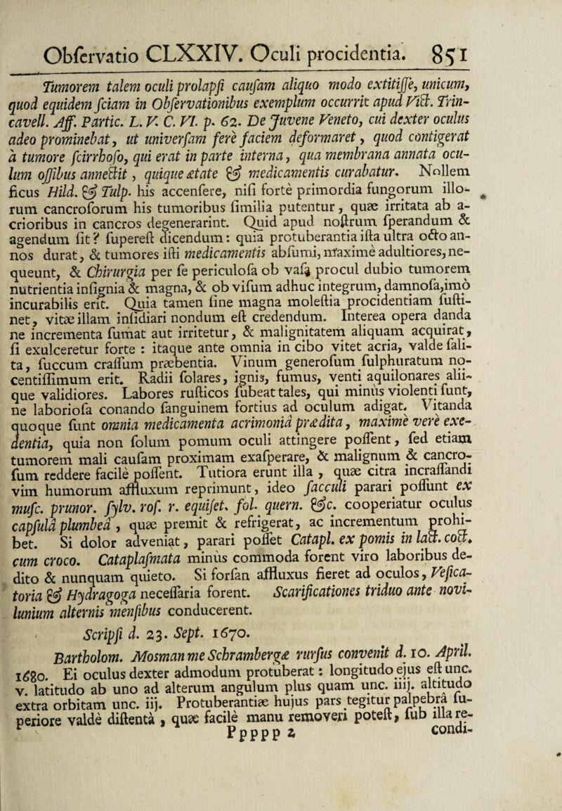 Tumorem talem oculi prolapfi caufam aliquo modo extitijje, unicum, quod equidem fciam in Obfervationibus exemplum occurrit apudVift. Trin- cavell. Aff. Partic. L. V C. VI. p. 62. De Juvene Veneto, cui dexter oculus adeo prominebat, ut univerfam fere faciem deformaret, quod contigerat a tumore fcirrhofo, qui erat in parte interna, qua membrana annata ocu¬ lum offibus anneSit, quique at at e & medicamentis curabatur* Nollem ficus Hild. & Tulp. his accenfere, nifi forte primordia fungorum illo¬ rum cancroforum his tumoribus fimilia putentur, quae irritata ab a- crioribus in cancros degenerarint. Quid apud noerum fperandum & agendum fit ? fupereft dicendum: quia protuberantia illa ultra o&o an¬ nos durat, & tumores ifti medicamentis abfumi, maxime adultiores,ne¬ queunt, & Chirurgia per fe periculofa ob vaf^ procul dubio tumorem nutrientia infignia & magna, & obvifum adhuc integrum, damnola,imo incurabilis erit. Quia tamen fine magna moleftia procidentiam fufti- net, vitae illam infidiari nondum eft credendum. Interea opera danda ne incrementa fumat aut irritetur, & malignitatem aliquam acquirat, fi exulceretur forte : itaque ante omnia in cibo vitet acria, valde lali- ta, fuccum cralfum praebentia. Vinum generofum Sulphuratum no- centiflimum erit* Radii folares, ignis, fumus, venti aquilonares alii- que validiores. Labores rufticos fubeat tales, qui minus violenti funt, ne laboriofa conando fanguinem fortius ad oculum adigat. Vitanda quoque funt omnia medicamenta acrimonia pr a dita, maxime vere exe¬ dentia, quia non folum pomum oculi attingere pollent, fed etiam tumorem mali caufam proximam exafperare, & malignum & cancio- fum reddere facile pollent. Tutiora erunt illa , quae citra incraliandi vim humorum affluxum reprimunt, ideo facculi parari poliunt ex mufe. prunor. fylv. rof*. r. equifet* fol quem. &c. cooperiatur oculus capfuld plumbea , quae premit & refrigerat, ac incrementum prohi- bet. Si dolor adveniat, parari pollet CatapL ex pomis in latt. cott♦ cum croco. Cataplafmata minus commoda forent viro laboribus de¬ dito & nunquam quieto. Si forfan affluxus fieret ad oculos, Vefica- toria & Hydragoga necelfaria forent. Scarificationes triduo ante novi- lunium alternis menfibus conducerent. Scripfi d. 23. Sept. 1670. Bartholom. Mosman me Schramberga rurfus convenit d.io.Aprih l£go. Ei oculus dexter admodum protuberat: longitudo ejus eftunc. v. latitudo ab uno ad alterum angulum plus quam unc. mi. altitudo extra orbitam unc. iij. Protuberandae hujus pars tegitur palpebra lu- periore valde diftenta , qux facile manu removejn poteft, fub lllare- PpPPP £ conai-