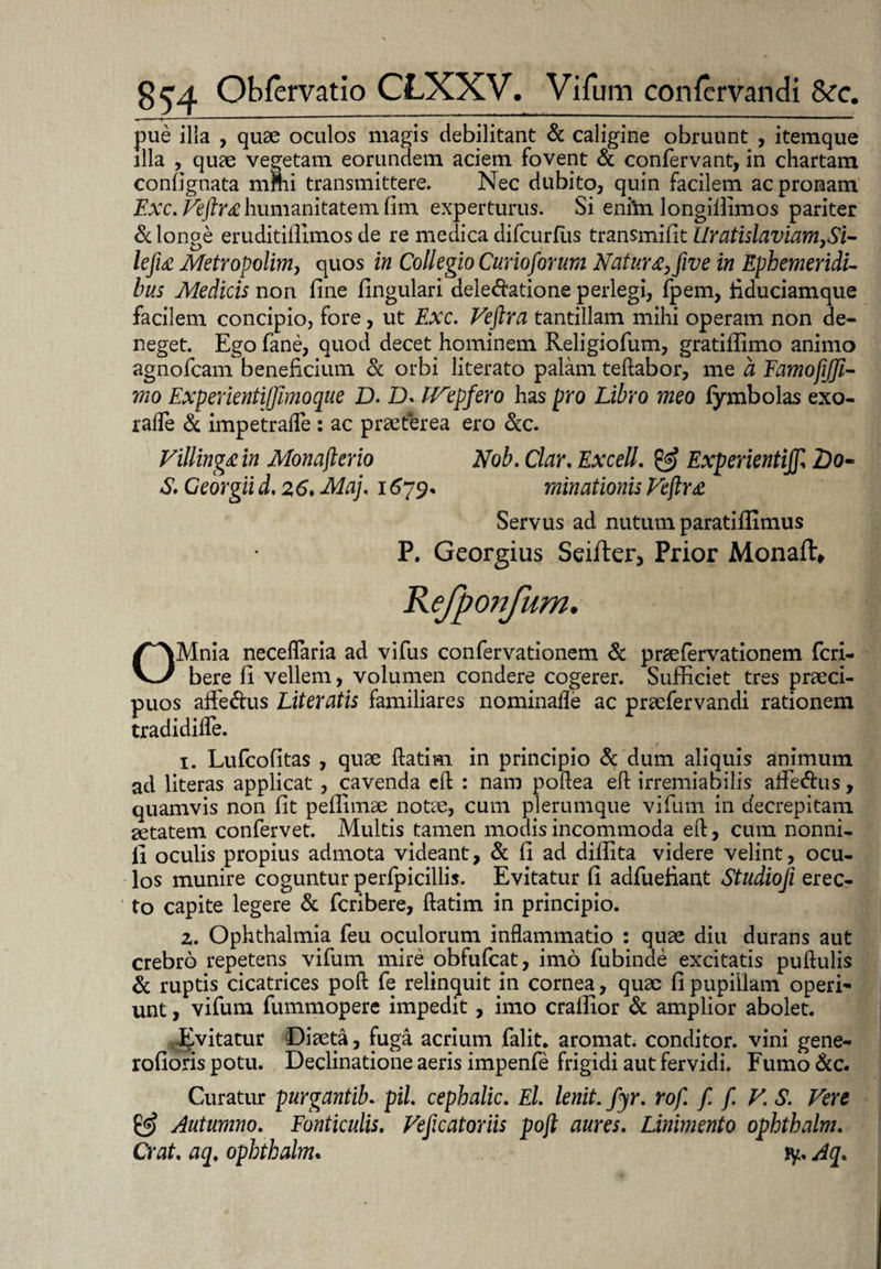 pue ilia , quae oculos magis debilitant & caligine obruunt , itemque illa , quae vegetam eorundem aciem fovent & confervant, in chartam confignata mnii transmittere. Nec dubito, quin facilem ac pronam Exc. Veftrahumanitatem fim experturus. Si eni’m longillimos pariter & longe eruditiffimos de re medica difcurfiis transmifit Uratislaviam>Si- lejia Metropolim, quos in Collegio Curioforum Natur&>five in Ephemeridi¬ bus Medicis non fine fingulari delegatione perlegi, fpem, fiduciamque facilem concipio, fore, ut Exc. Veftra tantillam mihi operam non de¬ neget. Ego fane, quod decet hominem Religiofum, gratifiimo animo agnofcam beneficium & orbi literato palam teftabor, me a FamojiJJi- mo ExperientiJJlmoque D. D. IVepfero has pro Libro meo fymbolas exo- raffe & impetrafle : ac praeterea ero &c. Villingain Monafterio Nob. Clar. Excell. & ExperientiJJl 2>o- S. Ceorgii d. 2,6♦ Maj, 1679* minationis Veftra Servus ad nutum paratiffimus P. Georgius Seifter, Prior Monaft» Rejponjum. OMnia neceflaria ad vifus confervationem & praefervationem fcri- bere fi vellem, volumen condere cogerer. Sufficiet tres praeci¬ puos affe&us Literatis familiares nominalle ac praefervandi rationem tradi difle. 1. Lufcofitas , quae ftatim in principio & dum aliquis animum ad fiteras applicat , cavenda eft : nam poftea eft irremiabilis affe&us, quamvis non fit pefiimae notae, cum plerumque vifum in decrepitam aetatem confervet. Multis tamen modis incommoda eft, cum nonni- li oculis propius admota videant, & fi ad diflita videre velint, ocu¬ los munire coguntur perfpicillis. Evitatur fi adfuefiant Studioji erec¬ to capite legere & fcribere, ftatim in principio. 2. Ophthalmia feu oculorum inflammatio : quae diu durans aut crebro repetens vifum mire obfufcat, imo fubinde excitatis puftulis & ruptis cicatrices poft fe relinquit in cornea, quae fi pupillam operi¬ unt , vifum fummopere impedit , imo crafiior & amplior abolet. ^vitatur Diaeta, fuga acrium falit. aromat. conditor, vini gene- rofioris potu. Declinatione aeris impenfe frigidi aut fervidi. Fumo &c. Curatur purgantib. pii cephalic. El. lenit, fyr. rof. f. f. V. S. Vere & Autumno. Fonticulis. Veftcatoriis poft aures. Linimento ophthalm. Crat. aq. ophthalm. jy, Aq.