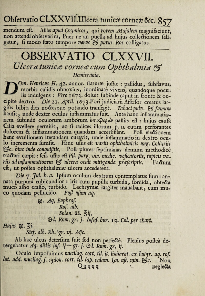 ObfcrvattoCLXXVII.Ulcera tunica? cornea &rc. §57 mendum eft. Alias apud Cbymicos, qui rorem Majalem magnifaciunt, non attendi obfervarim, Puer ne an puella ad hujus colleftionem feli- gatur, (1 modo itato tempore vwus & purus Ros colligatur. OBSERVATIO CLXXVII. Ulcera tunica cornea cum Ophthalmia & Hemicrania. DOm. Hernicus H. 42. annor, (laturae juftae : pallidus, fubflavus, morbis calidis obnoxius, inordinate vivens, quandoque pocu¬ lis indulgens : Vere 1673. doluit fubinde caput in fronte & oc¬ cipite dextro. Die 21. April. i^73.Fori judiciarii Alfeflor creatus lar¬ gius bibit; dies no<ftes que potando tranfegit. Tabaci pulv. & fumum naufit, unde dexter oculus inflammatus fuit. Ante hanc inflammatio¬ nem fubinde oculorum amborum i7n<PoPclv paflus eft : hujus caufa Cilia evellere permifit, ac fi radices illorum p. n. cutim perforantes dolorem & inflammationem quandam accerfiflent. Poft ele&ionem hanc evulfionem iterandam curavit, unde inflammatio in dextro ocu¬ lo incrementa fumfit. Hanc ufus eft variis ophthalmicis ung. Collyriis &c. hinc inde conquifitis. Poft plures feptimanas demum methodice traftari coepit: fcil. uftis eft Pii. purg. vin. medie. veficatoriisy topicis va~ riis ad inflammationem & ulcera oculi mitiganda prafcriptis. Fa&um eft, ut poftea ophthalmiae ulcera accederent. Die 7. Jul. h. a. Ipfum oculum dextrum contemplatus (um: an¬ nata purpura rubicundior : iris cum pupilla turbida, lordida, obte&a muco albo craflo, turbido. Lachrymse largiter manabant, cum mu¬ co quodam pellucido. Poft ufum aq Aq. Euphraf. Rof. alb. Solan. aa. $ij. &l. Rom. gr. j. Infuft hor. Coi per chart. Hujus £. f/. Sief. alb. Rh. pgr. vj. Mjc. Ab hac ulcus deterfum fuit fed non perfe&e. Plenius poftea de¬ tergebatur Aq. ditiis inf. gr. j. ®-l. Rom. gr4 i). Oculo impofuimus mucilag. cort. til. it. liniment. ex butyr. aq. rof. lot. add. mucilag. f. cydon. cort. til lap. colam. %n. uftt min. ggfp. Non Qil qqq negletfa