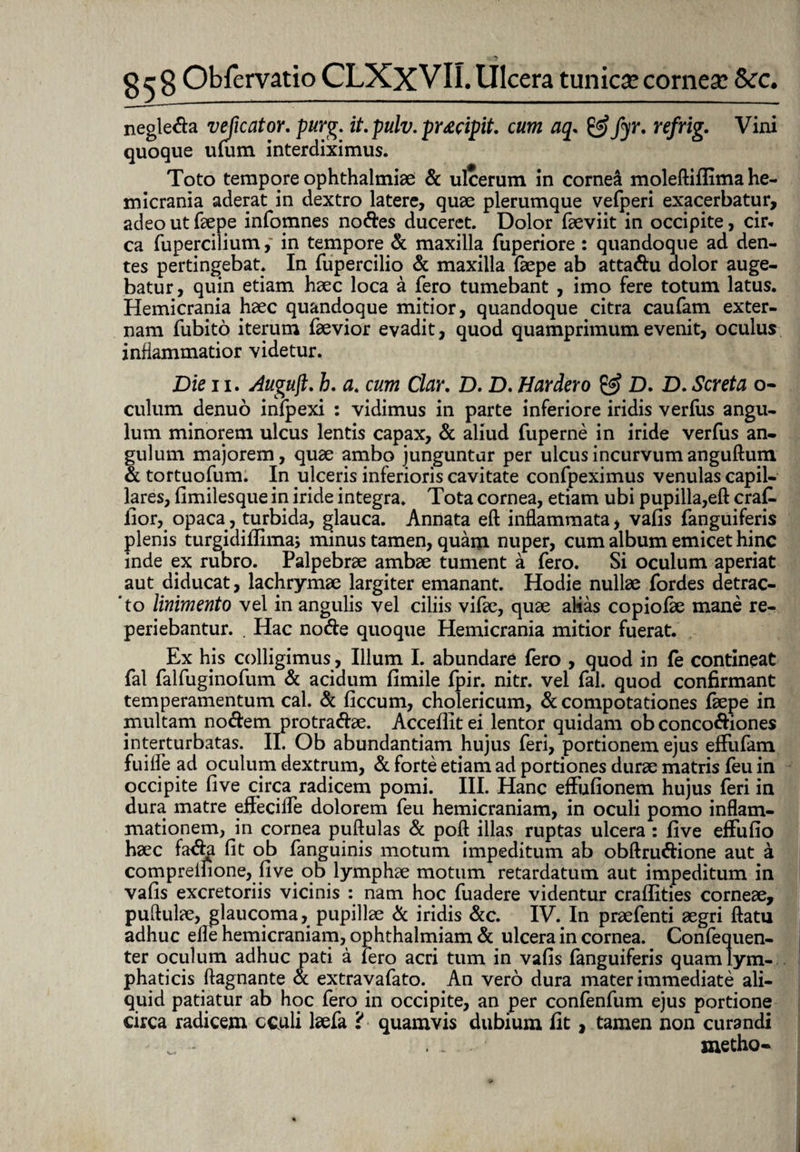 negle&a vejicator. purg. it. pulv. pr£cipit. cum aq. & fyr. refrig. Vini quoque ulum interdiximus. Toto tempore ophthalmiae & ulcerum in cornei moleftiflima he¬ micrania aderat in dextro latere, quae plerumque vefperi exacerbatur, adeo ut faepe infomnes nodes duceret. Dolor faeviit in occipite, cir¬ ca fuperciliumin tempore & maxilla fuperiore : quandoque ad den¬ tes pertingebat. In fupercilio & maxilla faepe ab attadu dolor auge¬ batur, quin etiam haec loca a fero tumebant , imo fere totum latus. Hemicrania haec quandoque mitior, quandoque citra caufam exter¬ nam fubito iterum faevior evadit, quod quamprimum evenit, oculus inflammatior videtur. Die ii. Auguft. h. a. cum Clar. D. D. Hardero & D. £>.Screta o- culum denuo infpexi : vidimus in parte inferiore iridis verfus angu¬ lum minorem ulcus lentis capax, & aliud fuperne in iride verfus an¬ gulum majorem, quae ambo junguntur per ulcus incurvum anguftum & tortuofum. In ulceris inferioris cavitate confpeximus venulas capil¬ lares, fimilesque in iride integra. Tota cornea, etiam ubi pupilla,eft craf. fior, opaca, turbida, glauca. Annata eft inflammata, vafis fanguiferis plenis turgidiflima; minus tamen, quam nuper, cum album emicet hinc inde ex rubro. Palpebrae ambae tument a fero. Si oculum aperiat aut diducat, lachrymae largiter emanant. Hodie nullae fordes detrac- ' to linimento vel in angulis vel ciliis vifae, quae alias copiofae mane re- periebantur. . Hac node quoque Hemicrania mitior fuerat. Ex his colligimus, Illum I. abundare fero , quod in {e contineat fal falfuginofum & acidum fimile fpir. nitr. vel fal. quod confirmant temperamentum cal. & ficcum, cholericum, & compotationes faepe in multam nodem protradae. Acceflit ei lentor quidam ob concodiones interturbatas. II. Ob abundantiam hujus feri, portionem ejus efFufam fuifle ad oculuni dextrum, & forte etiam ad portiones durae matris feu in occipite five circa radicem pomi. III. Hanc effufionem hujus feri in dura matre eifecifle dolorem feu hemicraniam, in oculi pomo inflam¬ mationem, in cornea puftulas & poft illas ruptas ulcera : five effufio haec fada fit ob fanguinis motum impeditum ab obftrudione aut a compreifione, five ob lymphae motum retardatum aut impeditum in vafis excretoriis vicinis : nam hoc fuadere videntur craflities corneae, puftulae, glaucoma, pupillae d iridis &c. IV. In praefenti aegri ftatu adhuc efle hemicraniam, ophthalmiam & ulcera in cornea. Confequen- ter oculum adhuc pati a iero acri tum in vafis fanguiferis quam lym¬ phaticis ftagnante & extravafato. An vero dura mater immediate ali¬ quid patiatur ab hoc fero in occipite, an per confenfum ejus portione circa radicem cculi laefa 'i quamvis dubium fit, tamen non curandi . .. metho-