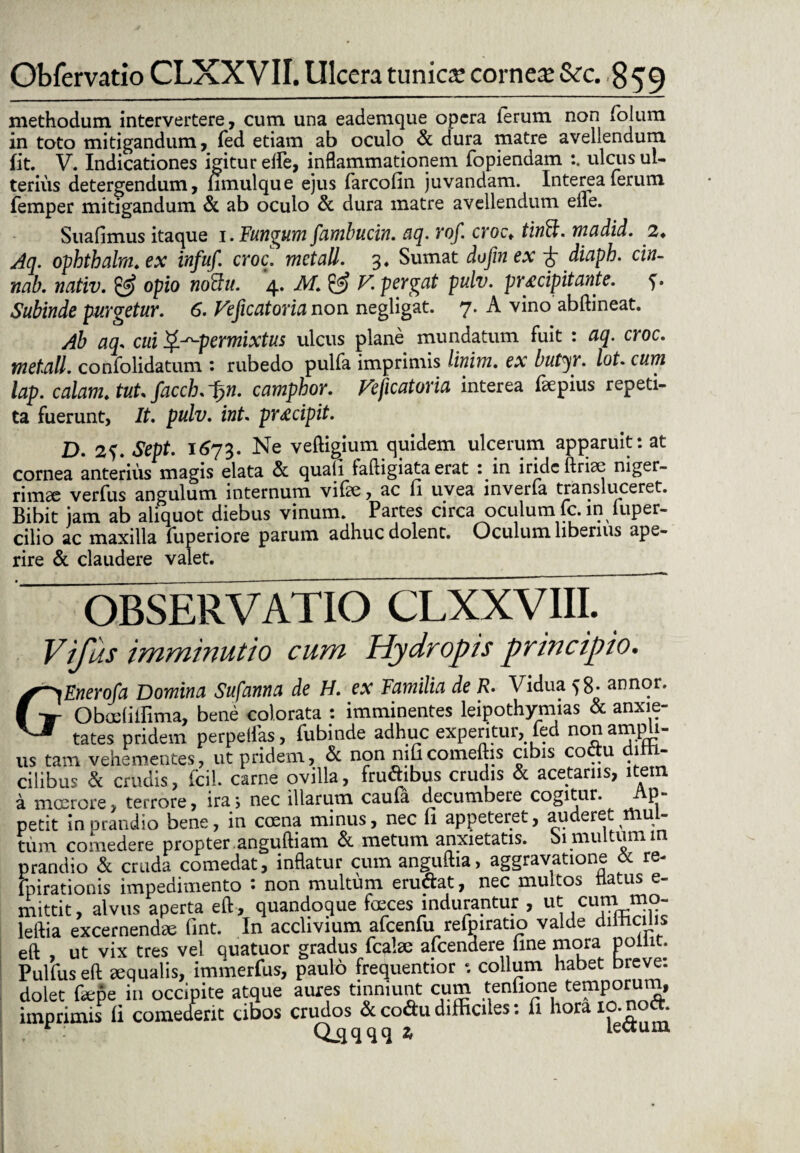 methodum intervertere, cum una eademque opera ierum non foliim. in toto mitigandum, fed etiam ab oculo & dura matre avellendum fit. V. Indicationes igitur effe, inflammationem fopiendam ulcus ul¬ terius detergendum, fimulque ejus farcofin juvandam. Interea ferum femper mitigandum & ab oculo & dura matre avellendum eiie. Suafimus itaque 1. Fundum fambucin. aq. Yof. crocv tinffi. madid. 2* Aq. ophthalm. ex infuf. cyoc. mctall. 3. Sumat dofin ex diapb. cin- nab. nativ. & opio noffu. 4. M. & V. peygat pulv. pY£cipitante. f. Subinde pUYgetUY. 6. Veficatovia non negligat. 7. A vino abftineat. Ab aq* cui permixtus ulcus plane mundatum fuit : aq. cyoc. metall. confolidatum : rubedo pulfa imprimis linim. ex butyY. lot. cum lap. calam. tuU faccb. fyn. campboY. Veficatovia interea faepius repeti¬ ta fuerunt, It. pulv. int. pY£cipit. D. 2<). Sept. 1673. Ne veftigium quidem ulcerum apparuit: at cornea anterius magis elata & quali iaftigiata erat : in iride ftriae niger¬ rimae verfus angulum internum vitee, ac fi uvea inverfa transluceret. Bibit jam ab aliquot diebus vinum. Partes circa oculum fc.in iuper- cilio ac maxilla fuperiore parum adhuc dolent. Oculum liberius ape¬ rire & claudere valet. OBSERVATIO CLXXVIII. Vifus imminutio cum Hydropis principio. fyEnerofa Domina Sufanna de H. ex Familia de R. Vidua {8- annor. I t Obcelilfima, bene colorata : imminentes leipothymias & anxie- V-f tates pridem perpellas, fubinde adhuc experitur, fed non ampli¬ us tam vehementes, ut pridem, & non nilicomeftis cibis co u i cilibus & crudis, fcil. carne ovilla, fruftibus crudis & acetariis, item a moerore, terrore, ira5 nec illarum caula decumbere cogitur. P- petit in prandio bene, in caena minus, nec fi appeteret, auderet mul¬ tum comedere propter anguftiam & metum anxietatis, bi multum in prandio & cruda comedat, inflatur cum anguftia, aggravatione & re- fpiratioms impedimento • non multum erudiat, nec multos a.us e mittit, alvus aperta eft, quandoque feces indurantur , ut cum mo- leftia excernendae fint. In acclivium afcenfu refpiratio valde dilhcilis eft , ut vix tres vel quatuor gradus fcafe afeendere line mora point. Pulfus eft aequalis, iminerfus, paulo frequentior •. collum habet breve: dolet Cepe in occipite atque aures tinniunt cum tenlione temporum,