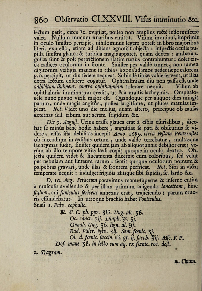 le&um petit, circa iz, evigilat, poftea non amplius re&e iridorntifcere valet. Nullum mucum e naribus emittit. Vilum imminui, imprimis in oculo‘finiftro percipit, nihilominus legere poteft in libro majoribus literis expreffo, etiam ad diftans agnofcit obje&a : infpe&is oculis pu¬ pilla finiftra glauca & turbida magis apparet, quam dextra : ambzean- guftae funt & poft perfri&ionem ftatim rurfus contrahuntur: dolet cir¬ ca radices oculorum in fronte. Sinifter pes valde tumet, non tamen digitorum veftigia manent in tibia: a zona*ad imos pedes &pe calorem p. n. percipit, ut diu federe nequeat. Subinde tibiae valde fervent, ut illas extra le&um exferere cogatur. Ophthalmiam diu non paffa eft, unde adhibitum liniment. contra ophthalmiam tolerare nequit. Vifum ab Ophthalmia imminutum credit, ut & a multis lachrymis. Omphalq- cele nunc pugno virili maior eft. Quandoque per aliquot dies mingit parum, unde magis angitur, poftea largiflime, ut plures matulas im¬ pleat. Not. Videt uno die melius, quam altero, praecipue ob caufas externas fcil. cibum aut aerem frigidum &c. Die 9. Auguft. Urina crafta glauca erat a cibis efiirialibus , dice¬ bat fe miniis bene hodie habere , anguftias fe pati & obfcurius (e vi¬ dere > vifus ifta debilitas incepit Anno 1689* circa Feftum Pentecojles ob incendium in aedibus ortum , unde valde terrebatur , multasque lachrymas fudit, finifter quidem jam ab aliquot annis debilior erat 5 ve¬ rum ab illo tempore vifus laedi coepit quoque in oculo dextro. Ob- jeda quidem videt & lineamenta difcernit cum coloribus, fed velut per nebulam aut linteum rarum : fentit quoque oculorum pomum & palpebras gravari, unde illas & frontem perfricat. Not. Sibi in vicftu temperare nequit : indulget frigidis aliisque fibi fapidis, fc. lardo &c. D♦ 10. Aug, Setaceum paravimus manufuperne & inferne cutim a mufculis avellendo & per illam primum adigendo lancettam, hinc ftylum, cui funiculus fericeus annexus erat, trajiciendo : parum cruo- ris effundebatur- In utroque brachio habet Fonticulos. Suafi 1. Pulv. cephalic. $. C. C. ph. ppr. Jifi. llng. alc. Jfi, Oc. cancr. 3ij. Diaph. ?£. 5/. Cinnab. llng, 3 B>. lign, al 3j, Rad. Valer.fylv. 3i/. Sem.foenic. 5}• Oh d. fcenic- fuccin. 5a. gt. ij.facch. fi/. Mfc, F. P. Dof mane 5fi. in lefto cum aq, ex fcenic. ree, deft. a. Trageam. ff. Ciam.