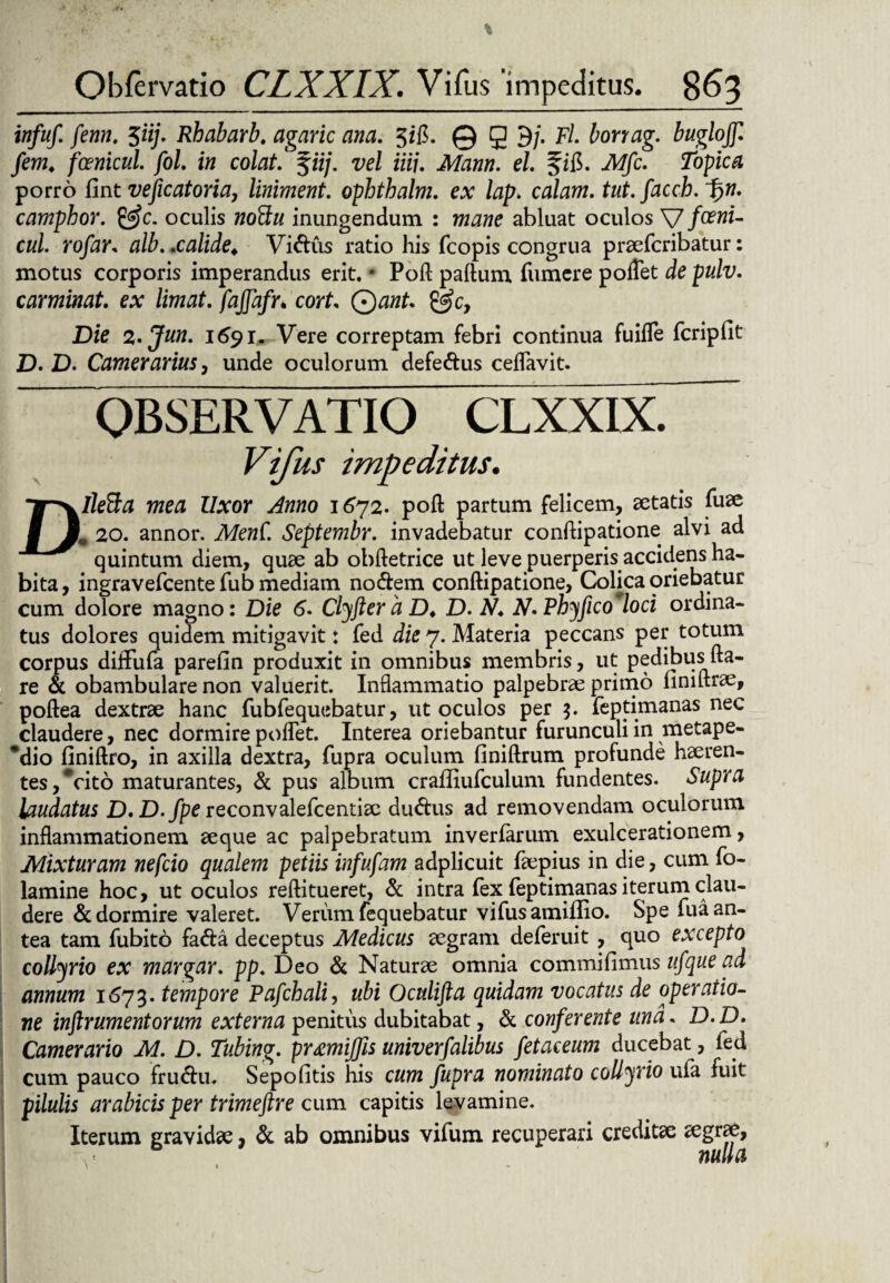 . * * •. % Obfervatio CLXXIX. Vi Tus ‘impeditus. 863 infuf. fenn. 5ii]. Rhabarb. agaric ana. 3*fl. © g 9/. F/. borirag. bugloff.! /ew, f micui. fol. in colat %iij. vel iiij. Mann. el. fifi. iW/c. Tbpic# porro fint vejicatoria, liniment. ophthalm. ex lap> calam. tut. facch. i)n. camphor. &c. oculis woSh/ inungendum : abluat oculos Vfceni- cul. rofar. alb. .calide* Vidus ratio his fcopis congrua praefcribatur: motus corporis imperandus erit. * Poft paftum fumere poflet de pulv. caminat ex limat, fajjafr. cort. Qant. @c, Die z.Jun. 1691. Vere correptam febri continua fuifle fcripfit D. D. Camerarius, unde oculorum defedus ceflavit. OBSERVATIO CLXXIX. Vifus impeditus. DlleBa mea Uxor Anno 1672- poft partum felicem, aetatis fuae l 20. annor. MenC. Septembr. invadebatur conftipatione alvi ad quintum diem, quae ab obftetrice ut leve puerperis accidens ha¬ bita, ingravefcente fub mediam nodem conftipatione, Colica oriebatur cum dolore magno: Die 6. Clyfter a D♦ D. N. N. Phyfico loci ordina¬ tus dolores quidem mitigavit: fed die 7. Materia peccans per totum corpus diffufa parefin produxit in omnibus membris, ut pedibus fla¬ re & obambulare non valuerit. Inflammatio palpebrae primo finiftrae, poftea dextrae hanc fubfequebatur, ut oculos per 3. feptimanas nec claudere, nec dormire poflet. Interea oriebantur furunculi in metape- *dio finiftro, in axilla dextra, fupra oculum finiftrum profunde haeren¬ tes, Vito maturantes, & pus album craffiufculum fundentes. Supra laudatus D.D.Jpereconvalefcentiae dudus ad removendam oculorum inflammationem aeque ac palpebratum inverfarum exulcerationem, Mixturam nefcio qualem petiis infufam adplicuit faepius in die, cum fo- lamine hoc, ut oculos reftitueret, & intra fex feptimanas iterum clau¬ dere & dormire valeret. Verum fequebatur vifus amiffio. Spe iua an¬ tea tam fubito fada deceptus Medicus aegram deferuit , quo excepto collyrio ex margar. pp. Deo & Naturae omnia commifimus ufque ad annum 1673. tempore Pafchali, ubi Oculifta quidam vocatus de operatio¬ ne instrumentorum externa penitus dubitabat, Sc conferente una. D.D. Camerario M. D. Tubing. pr&miffis univerfalibus fetaceum ducebat, fed cum pauco frudu. Sepofitis his cum fupra nominato collyrio uia fuit pilulis arabicis per trimeftre cum capitis levamine. Iterum gravidae, Sc ab omnibus vifum recuperari creditae aegrae, nulla