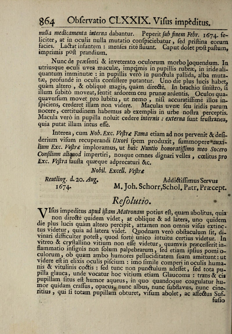nulla medicamenta interna dabantur. Peperit fub finem Febr. 1674. fe¬ liciter , at in oculis nulla mutatio confpiciebatur , fed pridina eorum facies. Ladat infantem : menfes rite fluunt. Caput dolet poftpaftum, imprimis poft prandium. Nunc de praefenti & inveterato oculorum morbo loquendum. In utriusque ©culi uvea maculae, imprimis in pupillis rubrae, in iride ali¬ quantum imminutae : in pupillis vero in pun&ula pallida, alba muta¬ tae, profunde in oculis confidere putantur. Uno die plus lucis habet, guam altero , & oblique magis, quam dire&e. In brachio finiftro, fi illum iubito moveat, fentit ardorem ceu prunae ardentis. Oculos qua- quaverfum movet pro lubitu, ut nemo , nifi accuratiflime illos in- lpiciens, crederet illam non videre. Maculas uveae feu iridis parum nocere, certitudinem habemus ab exemplis in urbe nodra perceptis. Macula vero in pupilla noluit cedere internis: externa funt frudranea,* quia putat illam intus ede. Interea, cum Nob. Exc. Feftr£ Fama etiam ad nos pervenit & defi- derium vifum recuperandi Uxori fpem produxit, fummopere*auxi- lium Exc. Feftr £ imploramus, ut huic Nuntio honoratiffimo meo Socero Confilium aliquod impertiri, nosque omnes dignari velles , coditus pro Exc. Feftr a fauda quaeque adprecaturi &c. * Nobil. Excell. Feftr £ Reutling. d. 20. Aug. Addi&iflitnus Servus M. Joh. Schorr,Schol* Patr* Pr^ccpt. 167^ *\7I^S impeditus apud iftam JS/latronam potius ed, quam abolitus, quia non dire&e quidem videt, at oblique & ad latera, uno quidem die plus lucis quam altero percipit, attamen non omnis vifus extinc- tus vi.detur, quia ad latera videt. Quodnam vero obdaculum fit, di¬ vinari dii-hculter poted, quod forte unico intuitu certius videtur. In vitreo & crydallino vitium non ede videtur, quamvis pnecederitin¬ flammatio mlignis non folum palpebrarum, fed etiam ipfius pomi o- culorutn, ob quam ambo humores pelluciditatem fuam amittunt:ut videre edin elixis oculis pifcium : imo fimile comperi in oculis huma- nis & vitulinis coais : fed tunc non pun&ulum adedet, fed tota pu¬ pilla glauca, unde vocatur hoc vitium etiam Glaucoma : trans & cis pupillam litus ed humor aqueus, in quo quandoque coagulatur hu¬ mor quidam cradus, opacus, nunc albus, nunc fubdavus, nunc cine- ritius, qui li totam pupillam obturet, vifum abolet, ac adfedus Suf- fufio