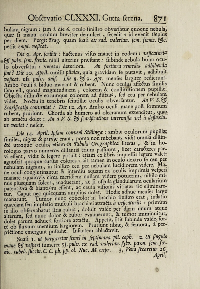 bulam nigram : jam a die 6. oculo liniftro obverfatur quoque nebula, quae fi manu oculum breviter demulcet , fecedit < id evenit faepius per diem. Pergit Trag. quam fuafi ex rad. valeriam. fem. foenic. &e, petiit empl. veficat. Die 2. Apr.fcribit : hadenus vifus manet in eodem: veficatorict pulv. (em. foenic. nihil ulterius praeftant: fubinde nebula bono ocu¬ lo obverfatur : veretur deteriora. An fortiora remedia adhibenda fuit ? Die io. April. omifitpilulas, quia gravidam fe putavit , adhibuit veficat. ufa pulv, anif Die 8- & 9- Apr. menfes largiter redierunt. Ambo oculi a biduo manant & rubent. Nunc oculus affectus fimilis fano eft, quoad magnitudinem , colorem & conftitutionem pupillae. Objeda ditlinde eorumque colorem ad diftans, fed ceu per nebulam videt. Nodu in tenebris fcintilke oculis obverfantur. An V. S.& Scarificati.o conveniat ? Die 12. Apr. Ambo oculi mane poft fomnum rubent, pruriunt. Chorda ab humero ad olecranum extenditur, quae ab attadu dolet : An a V S. & fcarificatione intermijjd vel a defluxio¬ ne veniat ? nefcit. Die 14. April. lpfam conveni Stnling£ : ambae oculorum pupillae fimiles, nigrae & parvae erant, poma non rubebant, vidit omnia, diftin- &e utroque oculo, etiam in Tabula Geographica liteias , & in ho¬ rologio parvo numeros diftantia trium paduum , licet caraderes par¬ vi edent, vidit & legere potuit : etiam ex libris imp retiis legere valet: agnofcit quoque rurfus colores : ait tamen inoculo dextro fe ceu per nebulam nigram, in finiftro ceu per nebulam lucidiorem videre. Ma¬ ne oculi conglutinantur & interdiu aquam ex oculis imprimis velperi manare : quamvis circa meridiem nullam videre potuerim, nihilomi¬ nus plusquam folent, maduerant, ac fi ofcula glandularum ocularium patentiora & hiantiora edent, ac cauta vifionis vitiatae lic eliminare¬ tur. Caput nec quicquam amplius dolet. Hodie adhuc mentes large manarunt. Tumor nunc concolor in brachio fimftro erat , inflatio quaedam (eu impletio mufculi brachiaeiattrada a veficatohiis : primum in illo obfervabatur ftria rubra , doluit valde per diem unum atque alterum, fed nunc dolor & rubor evanuerunt, tundor imminuitur, dolet parum adhuc a fortiore attadu. Appetit, fitit fubinde valde, tor¬ te ob fluxum mentium largiorem. Pruriunt tibiae, & femora, a per- fridione emergunt puftulae. Infantem abladavit. Suafi 1. ut purgaretur femel in feptimana pii. cepb. 2. Ut fingulo mane & vefperi (umeret 5j.pulv. ex rad. valeriam fylv. pceon. fem. fa¬ me. cubeb.fuccin.C. C.ph.pp. ol. Nuc. M- expr. 3. Fena fecaretur 26