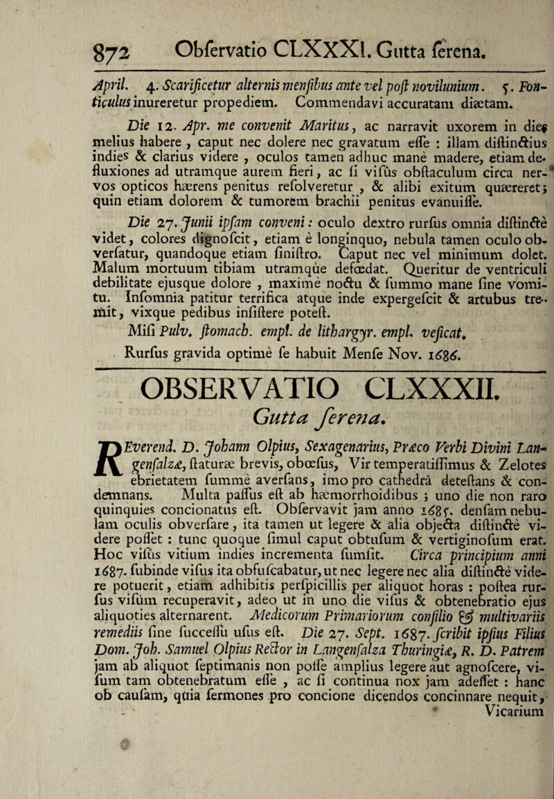 April. 4. Scarificetur alternis menfibus ante vel poft novilunium. f. Fon¬ ticulus in ureretur propediem. Commendavi accuratam diaetam. Die 12■ Apr. me convenit Maritus, ac narravit uxorem in die# melius habere , caput nec dolere nec gravatum efle : illam diftin&ius indies & clarius videre , oculos tamen adhuc mane madere, etiam de¬ fluxiones ad utramque aurem fieri, ac fi vifus obftaculum circa ner-' vos opticos haerens penitus refolveretur , & alibi exitum quaereret; quin etiam dolorem & tumorem brachii penitus evanuifle. Die 27. Junii ipfam conveni: oculo dextro rurfiis omnia diftinfte videt, colores dignofcit, etiam e longinquo, nebula tamen oculo ob* verfatur, quandoque etiam finiftro. Caput nec vel minimum dolet. Malum mortuum tibiam utramque defoedat. Queritur de ventriculi debilitate ejusque dolore , maxime no<ftu & fummo mane fine vomi¬ tu. Infomnia patitur terrifica atque inde expergefcit & artubus tre¬ mit, vixque pedibus infiftere poteft. Mifi Pulv. ftomacb. empt. de lithargyr. empL ve ficata Rurfus gravida optime fe habuit Menfe Nov. OBSERVATIO Gutta ferena. TT)£i)erend. D. Johann Olpius, Sexagenarius, Prteco Verbi Divini Lan- genfalzte, flaturae brevis, oboefus, Vir temperatifiimus & Zelotes ebrietatem fumme averfans, imo pro cathedra deteftans & con¬ demnans. Multa palTus eft ab haemorrhoidibus ; uno die non raro quinquies condonatus eft. Obfervavit jam anno 1685*. denfam nebu¬ lam oculis obverfare, ita tamen ut legere & alia objedfa diftin&e vi¬ dere poflet : tunc quoque fimul caput obtufum & vertiginofum erat. Hoc vifiis vitium indies incrementa fumfit. Circa principium anni i687* fiubinde vifus ita obfufcabatur, ut nec legere nec alia diftin&e vide¬ re potuerit, etiam adhibitis perfpicillis per aliquot horas : poftea rur¬ fus vifum recuperavit, adeo ut in uno die vifus & obtenebratio ejus aliquoties alternarent. Medicorum Primanorum confilio & multivariis remediis fine fuccelfu ufus eft. Die 27. Sept. fer ibit ipfius Filius Dom. Joh. Sarnuel Olpius Rector in Langenfalza Thuringi£, R. D. Patrem jam ab aliquot feptimanis non polfe amplius legere aut agnofeere, vi¬ fum tam obtenebratum efle , ac fi continua nox jam adeflet : hanc ob caufam, quia fermones pro concione dicendos concinnare nequit. Vicarium