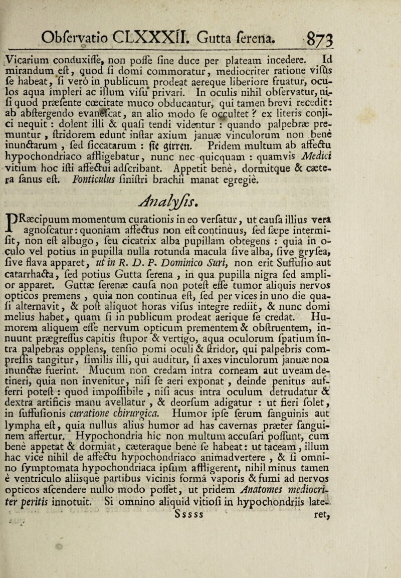 Vicarium conduxiffe, non pofle fine duce per plateam incedere. Id mirandum eft, quod fi domi commoratur, mediocriter ratione vifus fe habeat, II vero in publicum prodeat aereque liberiore fruatur, ocu¬ los aqua impleri ac illum vifu privari. In oculis nihil obfervatur, ni- fi quod praetente caecitate muco obducantur, qui tamen brevi recedit: ab abftergendo evanSfcat, an alio modo fe occultet ? ex literis conji¬ ci nequit : dolent illi & quafi tendi videntur : quando palpebrae pre¬ muntur , ftridorem edunt inftar axium januae vinculorum non bene inun&arum , fed ficcatarum : fit (fitTCtt. Pridem multum ab affe&u hypochondriaco affigebatur, nunc nec quicquam : quamvis Medici vitium hoc ifti affe&ui adfcribant. Appetit bene, dormitque & caete- ra fanus eft. Fonticulus finiftri brachii manat egregie. TJRaecipuum momentum curationis in eo verfatur, ut caufa illius vera A agnofcatur: quoniam affe&us non eft continuus, fed faepe intermi- fit, non eft albugo, feu cicatrix alba pupillam obtegens : quia in o- Culo vel potius in pupilla nulla rotunda macula five alba, five gryfea, five flava apparet, ut in R. D. P. Dominico Suri, non erit Suffufio aut catarrha&a, fed potius Gutta ferena , in qua pupilla nigra fed ampli¬ or apparet. Guttae ferenae caufa non poteft effe tumor aliquis nervos opticos premens , quia non continua eft, fed per vices in uno die qua¬ fi alternavit, & poft aliquot horas vifus integre rediit, & nunc domi melius habet, quam fi in publicum prodeat aerique fe credat. Hu¬ morem aliquem efle nervum opticum prementem & obftruentem, in¬ nuunt praegreflus capitis ftupor & vertigo, aqua oculorum fpatium in¬ tra palpebras opplens, tenfio pomi oculi & ftridor, qui palpebris com- preliis tangitur, fimilis illi, qui auditur, fi axes vinculorum januae non inun&ae fuerint. Mucum non credam intra corneam aut uveam de¬ tineri, quia non invenitur, nifi fe aeri exponat , deinde penitus auf- ferri poteft : quod impoiUbile , nifi acus intra oculum detrudatur & dextra artificis manu avellatur , & deorfum adigatur : ut fieri folet, in fuffufionis curatione chirurgica. Humor ipfe ferum fanguinis aut lympha eft, quia nullus alius humor ad has cavernas praeter fangui- nem affertur. Hypochondria hic non multum accufari poliunt, cum bene appetat & dormiat, caeteraque bene fe habeat: ut taceam, illum hac vice nihil de affedu hypochondriaco animadvertere , & fi omni¬ no fymptomata hypochondriaca ipfum affligerent, nihil minus tamen e ventriculo aliisque partibus vicinis forma vaporis & fumi ad nervos opticos afcendere nullo modo poffet, ut pridem Anatomes mediocri¬ ter peritis innotuit. Si omnino aliquid vitiofi in hypochondriis late-- Sssss ret,