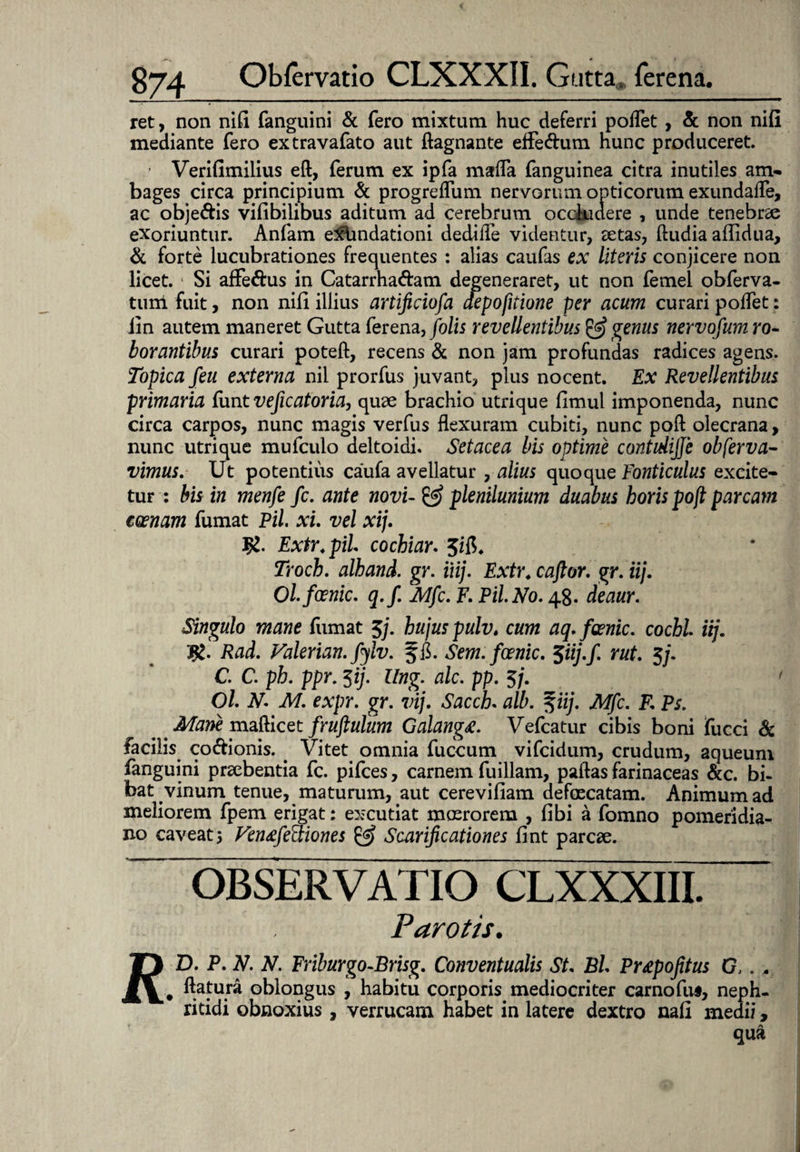 ret, non nili fanguini & fero mixtum huc deferri podet , & non nili mediante fero extravafato aut dagnante effe&um hunc produceret. ' Verifimilius ed, ferum ex ipfa mada fanguinea citra inutiles am* bages circa principium & progreflum nervorum opticorum exundade, ac obje&is vifibilibus aditum ad cerebrum occludere , unde tenebrae exoriuntur. Anfam exlmdationi dedide videntur, aetas, ftudia aflidua, & forte lucubrationes frequentes : alias caufas ex literis conjicere non licet. 1 Si affe&us in Catarrha&am degeneraret, ut non fernel obferva- tum fuit, non nili illius artificiofa depofitione per acum curari podet: iin autem maneret Gutta ferena,folis revellentibus & genus nervofum ro¬ borantibus curari poteft, recens & non jam profundas radices agens. Topica feu externa nil prorfus juvant, plus nocent. Ex Revellentibus primaria dmt veficatoria, quae brachio utrique fimul imponenda, nunc circa carpos, nunc magis verfus dexuram cubiti, nunc poft olecrana, nunc utri que mufculo deltoidi. Setacea bis optime contidijje obferva- vimus. Ut potentius caufa avellatur , alius quoque Fonticulus excite¬ tur: bis in menfe fc. ante novi-& plenilunium duabus horis poji parcam eoenam fumat Pii. xi. vel xij. J£. Extr.piL cochiar. Troch. alhand. gr. iiij. Extr. caftor. gr. iij. Ol.foenic. q.f. Mfc. F. Pii. No. 4$. deaur. Singulo mane fumat 3/. hujus pulvt cum aq.foenic. cochl iij. R. Rad. Valerian. fylv. ffi. Sem.foenic. 5iij.fi rut. 5/. C. C. ph. ppr. iij. Ung. alc. pp. 3/. 1 Ol. N. M. expr. gr. vij. Sacch. alb. 5iij. Mfc. R Ps. ' Mane mafticet fruftulum Galang#. Vefcatur cibis boni fucci & facilis co&ionis. Vitet omnia fuccum vifcidum, crudum, aqueum fanguini praebentia fc. pifces, carnem fu illam, paftas farinaceas &c. bi¬ bat vinum tenue, maturum, aut cerevifiam defaecatam. Animum ad meliorem fpem erigat: excutiat moerorem , fibi a fomno pomeridia- no caveat5 Ven&fecliones & Scarificationes fint parcae. OBSERVATIO CLXXXIII. Parotis. D. P. N. N. Friburgo-Brisg. Conventualis St Bh Prtpofitus G,. . datura oblongus , habitu corporis mediocriter carnofu§, neph¬ ritidi obnoxius, verrucam habet in latere dextro nafl medii, qua