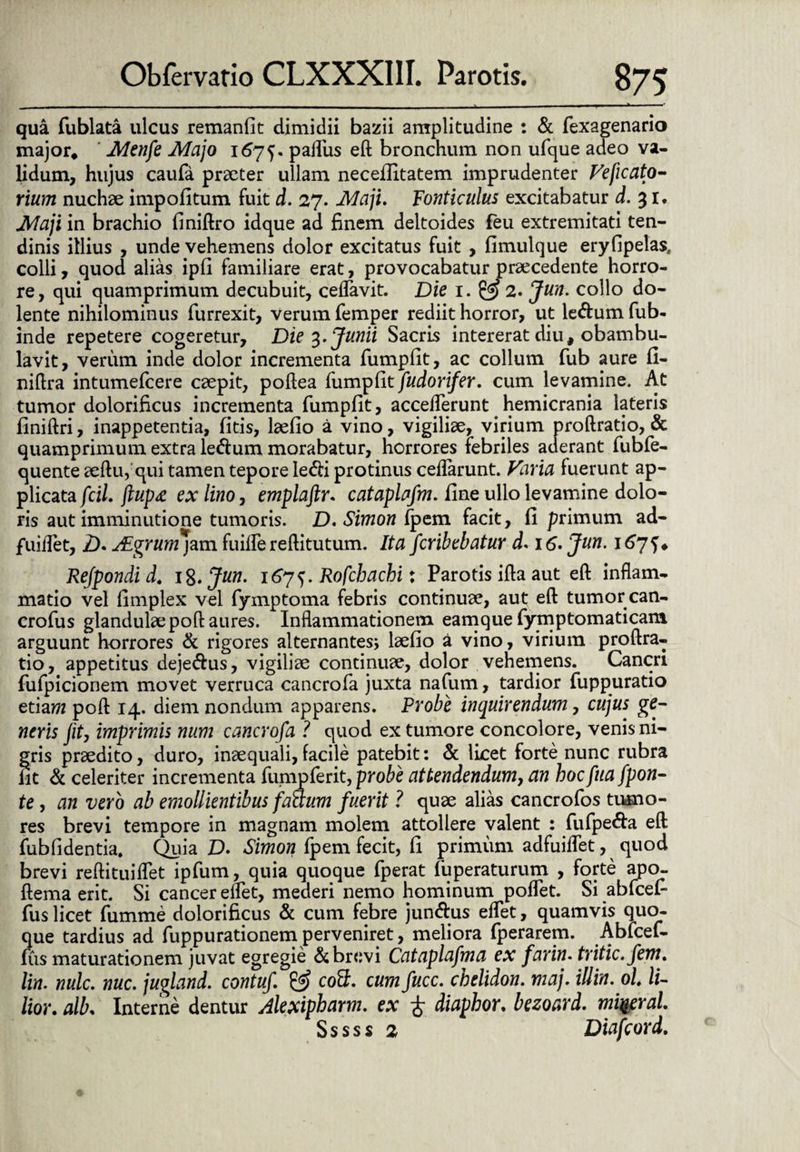 _ ■ — - - - -- .— ■ — 1 » ■ ■ -* qua fublata ulcus remanfit dimidii bazii amplitudine : & fexagenario major. Menfe Majo 1675. palliis eft bronchum non ufque adeo va¬ lidum, hujus caufa praeter ullam necelfitatem imprudenter Veficato- rium nuchae impolitum fuit d. 27. Maji. Fonticulus excitabatur d. 31. Maji in brachio finiftro idque ad finem deltoides feu extremitati ten¬ dinis illius , unde vehemens dolor excitatus fuit , limulque eryfipelas. colli, quod alias ipli familiare erat, provocabatur praecedente horro¬ re, qui quamprimum decubuit, ceflavit. Die 1. 2. Jun. collo do- lente nihilominus furrexit, verum femper rediit horror, ut ledum fub- inde repetere cogeretur. Die 3. Junii Sacris intererat diu, obambu¬ lavit, verum inde dolor incrementa fumplit, ac collum fub aure 11- nillra intumefcere caepit, poltea fumplit fudorifer. cum levamine. At tumor dolorificus incrementa fumplit, accelferunt hemicrania lateris finiftri, inappetentia, litis, laelio a vino, vigiliae, virium proftratio, & quamprimum extra ledum morabatur, horrores febriles aderant fubfe- quente aeftu,qui tamen tepore ledi protinus celfarunt. Varia fuerunt ap¬ plicata fcil. jlupx ex lino, emplajlr. cataplafm. line ullo levamine dolo¬ ris aut imminutione tumoris. D. Simon Ipem facit, li primum ad- fuiflet, 2). ALgrumjzm fuilfe rellitutum. Ita fcribebatur d< 16. Jun. 167^ ♦ Refpondid. 18 .Jun. i6y^. Rofcbachi: Parotis illa aut eft inflam¬ matio vel fimplex vel fymptoma febris continuae, aut eft tumor can- crofus glandulae poft aures. Inflammationem eamque fymptomaticam arguunt horrores & rigores alternantes* laelio a vino, virium proftra¬ tio , appetitus dejedus, vigiliae continuae, dolor vehemens. Cancri fufpicionem movet verruca cancrofa juxta nafum, tardior fuppuratio etiam poft 14. diem nondum apparens. Probe inquirendum, cujus ge¬ neris Jit, imprimis num cancrofa ? quod ex tumore concolore, venis ni¬ gris praedito, duro, inaequali, facile patebit: & licet forte nunc rubra fit & celeriter incrementa fumpferit, probe attendendum, an hocfua fpon- te, an vero ab emollientibus factum fuerit ? quae alias cancrofos tumo¬ res brevi tempore in magnam molem attollere valent : fufpeda eft fub fi dentia. Quia £). Simon fpem fecit, li primum adfuiflet, quod brevi reftituiflet ipfum, quia quoque fperat fuperaturum , forte apo- ftema erit. Si cancer enet, mederi nemo hominum poflet. Si abfcefi fus licet fumme dolorificus & cum febre jundus eflet, quamvis quo¬ que tardius ad fuppurationem perveniret, meliora fperarem. Abfcef- fus maturationem juvat egregie d brevi Cataplafma ex farin. tritic.fem. lin. nulc. nuc. jugland. contuf & coS, cum fucc. chelidon, maj. illin. oh li- lior. alb. Interne dentur Alexipharm. ex £ diaphor. bezoard. mi%eral. Sssss 2 Diafcord.