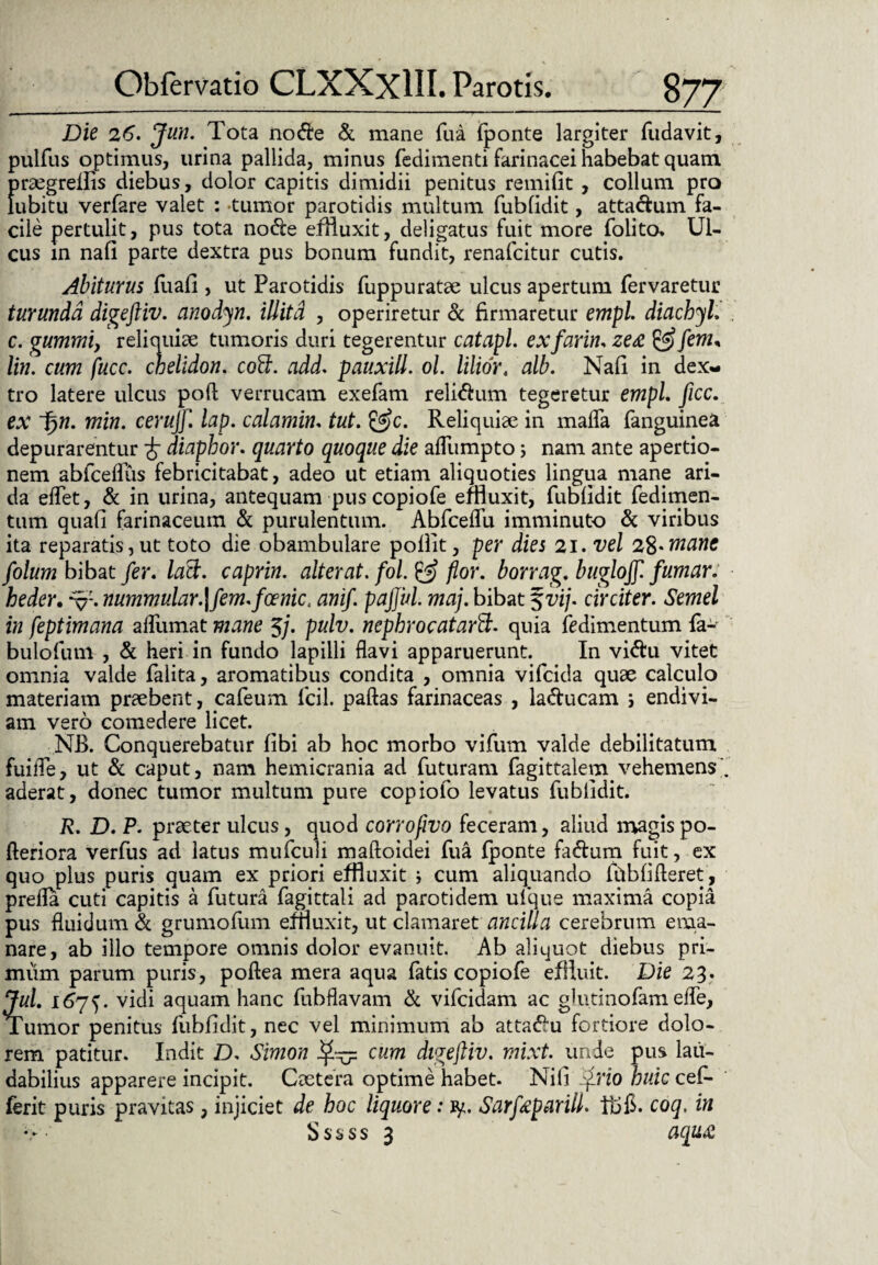 Die 26. Jun. Tota no&e & mane fua (ponte largiter (udavit, pulfus optimus, urina pallida, minus fedimenti farinacei habebat quam praegrelfis diebus, dolor capitis dimidii penitus remifit , collum pro lubitu verfare valet : -tumor parotidis multum fubfidit, attaclum fa¬ cile pertulit, pus tota node effluxit, deligatus fuit more folito, Ul¬ cus in nafi parte dextra pus bonum fundit, renafcitur cutis. Abiturus (uafi , ut Parotidis fuppuratae ulcus apertum fervaretur turunda digeftiv. anodyn. illita , operiretur & firmaretur empl. diachyl. c. gumrni, reliquiae tumoris duri tegerentur catapl. exfarin. ze<£ &fem, lin. cum fucc. chelidon, coff. add. pauxill. ol. liliort alb. Na(i in dex¬ tro latere ulcus poft verrucam exefam relidum tegeretur empl. ficc. ex f)n. min. cerujf. lap. calamin. tut. &c. Reliquiae in ma(Ta fanguinea depurarentur £ diaphor. quarto quoque die adumpto s nam ante apertio¬ nem abfcedus febricitabat, adeo ut etiam aliquoties lingua mane ari¬ da edet, & in urina, antequam pus copiofe effluxit, fubfidit fedimen- tum quafi farinaceum & purulentum. Abfcedu imminuto & viribus ita reparatis, ut toto die obambulare poflit, per dies 21. vel 28*mane folum bibat fer. laB. caprin. alterat, fol. & flor, borrag. bugloff. fumar. heder. nummular.\fem.fcenict anif. pajjul. maj. bibat %vij. circiter. Semel in feptimana adiimat mane Jj. pulv. nephro c at arB. quia (edimentum fa- bulofum , & heri in fundo lapilli davi apparuerunt. In vidu vitet omnia valde falita, aromatibus condita , omnia vifcida quae calculo materiam praebent, cafeum lcil. paftas farinaceas , laducam 5 endivi- am vero comedere licet. NB. Conquerebatur (ibi ab hoc morbo vifum valde debilitatum fuille, ut & caput, nam hemicrania ad futuram fagittalem vehemens' aderat, donec tumor multum pure copiofo levatus fubfidit. R. D. P. praeter ulcus, quod corrofivo feceram, aliud magis po- fteriora verfus ad latus mufculi maftoidei fua (ponte fadum fuit, ex quo plus puris quam ex priori effluxit ; cum aliquando fhbfi fleret, preda cuti capitis a futura fagittali ad parotidem ulque maxima copia pus fluidum & grumofum effluxit, ut clamaret ancilla cerebrum ema¬ nare, ab illo tempore omnis dolor evanuit. Ab aliquot diebus pri¬ mum parum puris, poftea mera aqua fatis copiofe effluit. Die 23. Jul. 167^. vidi aquam hanc fubflavam & vifcidam ac glutinofam ede, Tumor penitus fubfidit, nec vel minimum ab attadu fortiore dolo¬ rem patitur. Indit D. Simon cum digeftiv. mixt. unde pus lau¬ dabilius apparere incipit. Caetera optime habet. Nifi frio huic cefi- ferit puris pravitas, injiciet de hoc liquore: fy. Sarfeparill. coq, in S s s s s 3 aqua