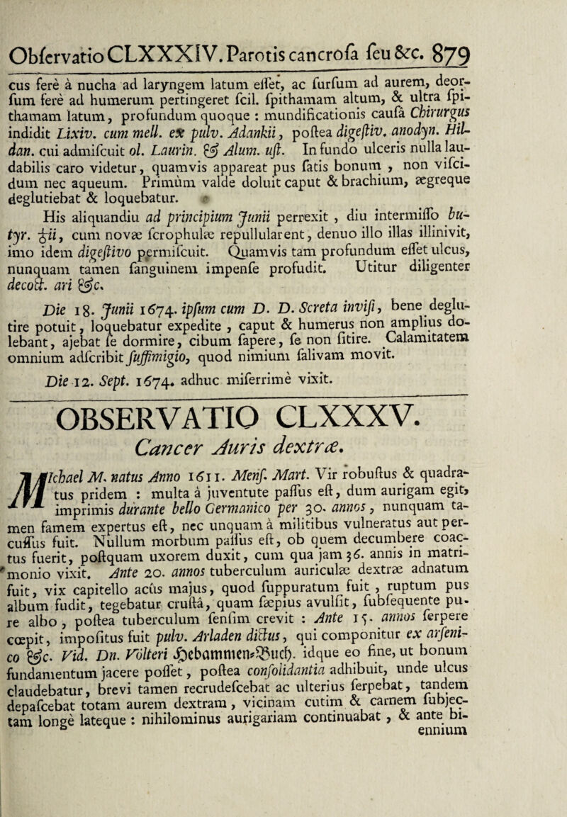 cus fere a nucha ad laryngem latum edet, ac furfum ad aurem, deor- fum fere ad humerum pertingeret fcil. fpithamam altum, & ultra lpi- thamam latum, profundum quoque : mundificationis caufa Chirurgus indidit Lixiv. cum meli, ex pulv. Adankii, poftea digefliv. anodyn. HiU dan. cui admifcuit ol. Laurin. Alum. uft. Infundo ulceris nulla lau¬ dabilis caro videtur, quamvis appareat pus fatis bonum , non vifci- dum nec aqueum. Primum valde doluit caput & brachium, aegreque deglutiebat & loquebatur. His aliquandiu ad principium Junii perrexit , diu intermiflo bu- tyr. ^iiy cum novae fcrophulae repullularent, denuo illo illas illinivit, imo idem digeftivo permifcuit. Quamvis tam profundum edet ulcus, nunquam tamen fanguinem impenfe profudit. Utitur diligenter decott. ari &c* Die 18- Junii 1674. ipfum cum D. D. Screta invifi, bene deglu- tire potuit, loquebatur expedite , caput & humerus non amplius do- lebant, ajebat le dormire, cibum fapere, fe non fitire. Calamitatem omnium adfcribit fuffimigio, quod nimium falivam movit. Die 12. Sept. 1674* adhuc miferrime vixit. OBSERVATIO CLXXXV. Cancer Auris dextra. itglcbael M. natus Jtmo 1611. Merif. Mart. Vir robuftus & quadra- /rf tus pridem ; niulta a juventute padus eft, dum aurigam egit> X fX imprimis durante bello Germanico per 30. annos, nunquam ta¬ men famem expertus eft, nec unquam a militibus vulneratus autper- cudlis fuit. Nullum morbum padus eft, ob quem decumbere coac¬ tus fuerit, poftquam uxorem duxit, cum qua jam 7,6. annis m matn- monio vixit. Ante 20. annos tuberculum auriculae dextrae adnatum fuit, vix capitello acus majus, quod fuppuratum fuit , ruptum pus album fudit, tegebatur crufta, quam faepius avullit, fubfequente pu¬ re albo, poftea tuberculum fenfim crevit : Ante 15. annos ferpere erepit, impolitus fuit pulv. Arladen dittus, qui componitur ex arfeni- co es>c. Vid, Dn. Folteri J^cbammen^ucl). idque eo fine, ut bonum fundamentum jacere podet, poftea confolidantia adhibuit, unde ulcus claudebatur, brevi tamen recrudefcebat ac ulterius ferpebat, tandem depafcebat totam aurem dextram, vicinam cutim & carnem lubjec- tam longe lateque : nihilominus aurigariam continuabat , & ante bi- & n ennium