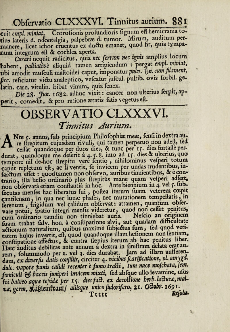 Cuit empl. miniat. Corrofionis profundioris fignum eft hemicrania to¬ tius lateris d. ocfontalgia, palpebrae d. tumor. Mirum, auditum per¬ manere , licet ichor cruentus ex duftu emanet, quod nt, quia tympa¬ num integrum eft & cochlea aperta. . . ... Curari nequit radicitus, quia nec ferrum nec igms amplius locum habent, palliative aliquid tamen arripiendum : pergat empl. miniat. ubi arrodit mufculi maftoidei caput, imponatur puly. ~f)n. cum filament, pcc, reficiatur vi<ftu analeptico, vefcatur julcul. pultib. ovis lorbil. ge- latin. carn. vitulin. bibat vinum, quia fenex. # Die 28- 1682. adhuc vixit: cancer non ulterius ferpit, ap¬ petit , comedit, &pro ratione aetatis latis \egetuseft. OBSERVATIO CLXXXVL Tinnitus Jurium. ANte f. annos, fub principium Fhilofophiic meae, fenfi in dextra au- re ftrepitum cujusdam rivuli, qui tamen perpetuo non adeft, fed ceflat quandoque per duos dies, & tunc per if. dies fortalfe per¬ durat, quandoque me deferit a 4. f. 8- imo ad if. dies& ulterius,quo tempore nii de-hoc ftrepitu vere fentio , nihilominus velperi totum caput repletum eft, ac fi ventis, fe invicem per undas trudentibus, m- far&um edet : quod tamen nonobfervo, auribus tinnientibus, & e con¬ trario , illa laedo ordinario pius ftrepitus mane quam yeipen adtert, non obfervata etiam conflantia in hoc. Ante biennium m 4. vel f. lub- fecutas menfes hac liberatus fui , poftea iterum fuam veterem coepit cantilenam, in qua nec lunae phales, nec mutationem tempeftatis, in ferenum , frigidum vel calidum obfervat: attamen, quantum obier- vare potui, fpatio integri menfis videretur, quod non cenet penitus, cum ordinario tamdiu non tinniebat auris. Nefcio an cmgmem fuam trahat falv. hon. a conftipatione alvi, aut quadam difficultate a&ionum naturalium, quibus maxime fubje&us fum, fed quod veri¬ tatem huius invertit, eft, quod quandoque illam laefionem non lentiam, conftipatione affe&us, & contra fiepius iterum ab hac penitus liber. Hsec auditus debilitas ante annum a dextra in finiftram delata eratau- rem, folummodo per z. vel $. dies durabat. Jam ad illam auiieren- dam, ex diverfis datis confiliis, circiter 4. vicibus fcarificatione, ol.amygd. dulc. vapore panis calidi recenter e fumo trafti, tum nuce mofebata, [em. fceniculi baetis juniperi invicem mixti, fed abfaue ullo levamine, ufus fui balneo aqu£ tepide per if. diesfaSt. ex decottione herb.Mtuc£,maU v£,germ. aliisque^unicofudorifero, 21. QQoor.
