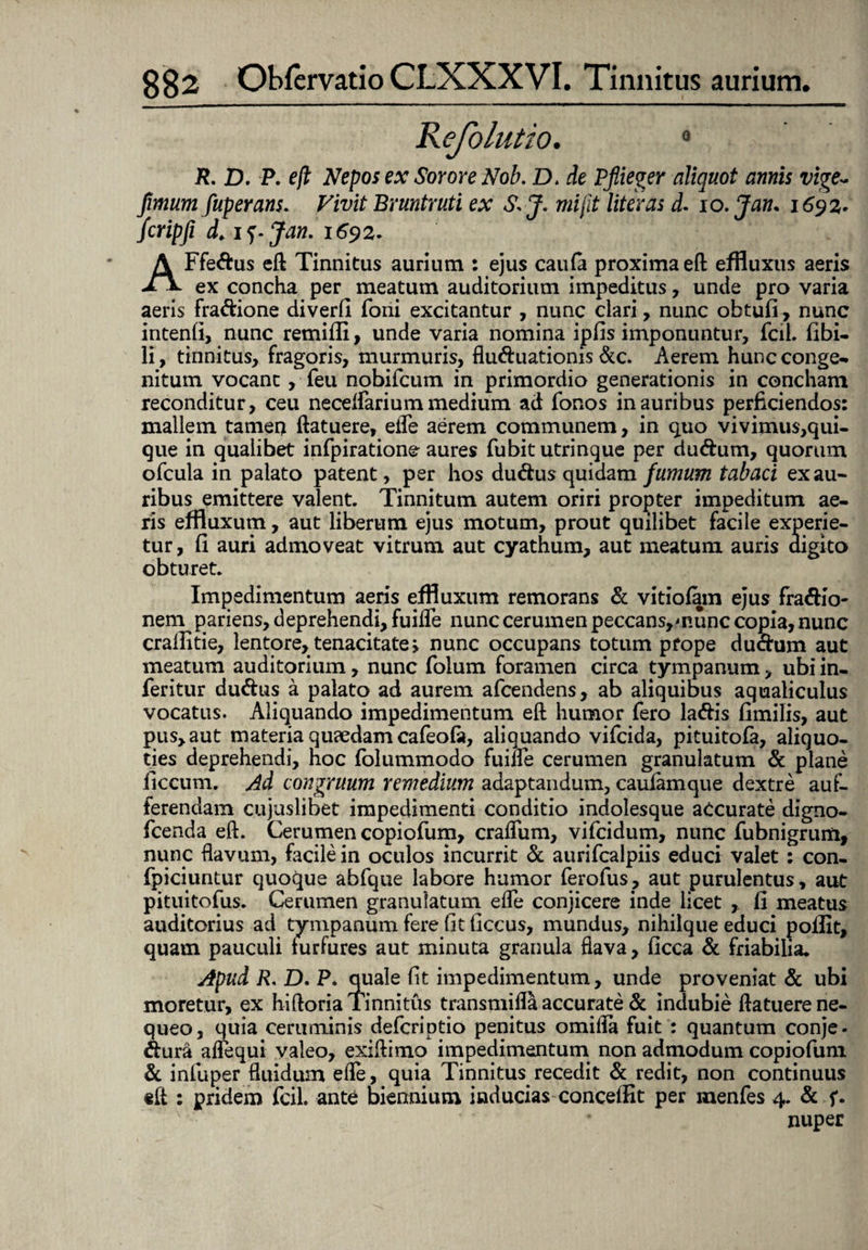 0 R. D. P. eft Nepos ex Sorore Nob. D. de Pfiieger aliquot annis vige~ fimum fuperans. Vivit Bruntruti ex S>J. mi fit liter as d. io .Jam 1692. Jcripfi d. i^.Jan. 1692. AFfe&us eft Tinnitus aurium : ejus caufa proxima eft effluxus aeris ex concha per meatum auditorium impeditus, unde pro varia aeris fra&ione diverfi foiii excitantur , nunc ciari, nunc obtufi, nunc intenfi, nunc remifii, unde varia nomina ipfis imponuntur, fcii. fibi- li, tinnitus, fragoris, murmuris, flu&uationis &c. Aerem hunc conge¬ nitum vocant, feu nobifcum in primordio generationis in concham reconditur, ceu neceflariummedium ad fonos inauribus perficiendos: mallem tamen ftatuere, efle aerem communem, in quo vivimus,qui¬ que in qualibet infpiratione aures fubit utrinque per du&um, quorum ofcula in palato patent, per hos du&us quidam fumum tabaci ex au¬ ribus emittere valent. Tinnitum autem oriri propter impeditum ae¬ ris effluxum, aut liberum ejus motum, prout quilibet facile experie¬ tur, fi auri admoveat vitrum aut cyathum, aut meatum auris digito obturet. Impedimentum aeris effluxum remorans & vitiofam ejus fra&io- nem pariens, deprehendi, fuifle nunc cerumen peccans,munc copia, nunc crallitie, lentore, tenacitate > nunc occupans totum prope du&um aut meatum auditorium, nunc folum foramen circa tympanum, ubi in¬ fer itur du&us a palato ad aurem afcendens, ab aliquibus aqualiculus vocatus. Aliquando impedimentum eft humor fero la&is fimilis, aut pus, aut materia quaedam cafeofa, aliquando vifcida, pituitofa, aliquo¬ ties deprehendi, hoc folummodo fuifle cerumen granulatum & plane ficcum. Ad congruum remedium adaptandum, caulamque dextre auf- ferendam cujuslibet impedimenti conditio indolesque accurate digno- fcenda eft. Cerumen copiofum, craffum, vifcidum, nunc fubnigrum, nunc flavum, facile in oculos incurrit & aurifcalpiis educi valet: con- fpiciuntur quoque abfque labore humor ferofus, aut purulentus, aut pituitofus. Cerumen granulatum efle conjicere inde licet , fi meatus auditorius ad tympanum fere fit ficcus, mundus, nihilque educi poilit, quam pauculi furfures aut minuta granula flava, ficca & friabilia. Apud R, D. P* quale fit impedimentum, unde proveniat & ubi moretur, ex hiftoria Tinnitus transmifla accurate & indubie ftatuere ne¬ queo, quia ceruminis defcriptio penitus omifla fuit : quantum conje- &ura aflequi valeo, exiftimo impedimentum non admodum copiofum & infuper fluidum efle, quia Tinnitus recedit & redit, non continuus eft : pridem fcil. ante biennium inducias concedit per menfes 4. & f. nuper