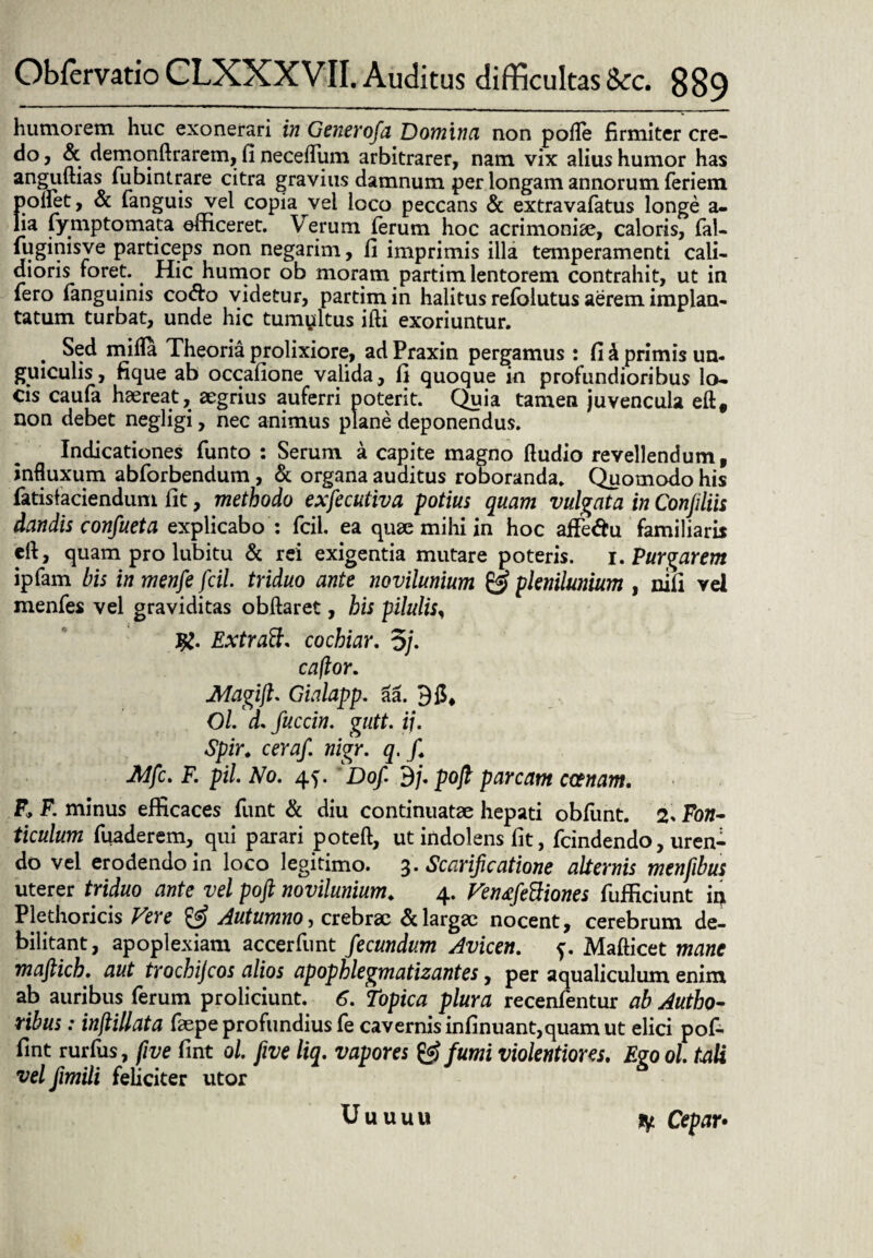 humorem huc exonerari in Generofa Domina non polle firmiter cre- do, & demonftrarem, fi necelfum arbitrarer, nam vix alius humor has anguftias fubintrare citra gravius damnum per longam annorum feriem poliet, & fanguis vel copia vel loco peccans & extravafatus longe a- lia fymptomata efficeret. Verum ferum hoc acrimonia?, caloris, fal- fuginisve particeps non negarim, fi imprimis illa temperamenti cali¬ dioris foret. Hic humor ob moram partim lentorem contrahit, ut in fero fanguinis co&o videtur, partim in halitus refolutus aerem implan¬ tatum turbat, unde hic tumultus ifti exoriuntur. . Sed milia Theoria prolixiore, ad Praxin pergamus : fi k primis un- guiculis, fi que ab occafione valida, fi quoque in profundioribus lo¬ cis caufa haereat, aegrius auferri poterit. Quia tamen juvencula eft# non debet negiigi, nec animus plane deponendus. Indicationes funto : Serum a capite magno Audio revellendum, influxum abforbendum, & organa auditus roboranda. Quomodo his fatistaciendum fit, methodo exfecutiva potius quam vulgata in Conjiliis dandis confueta explicabo : fcil. ea quae mihi in hoc aife&u familiam ell, quam pro lubitu & rei exigentia mutare poteris, i. Purgarem ipfam bis in menfe fcil. triduo ante novilunium & plenilunium , nifi vel menfes vel graviditas obftaret, his pilulis, Jg. Extratt. cochiar. 5/. caftor. JMagift. Gialapp. aa. 3 fi* Ol. d. fuccin. gutt. ii. Spir. ceraf. nigr. q. f. ■Mfc. F. pii. No. 4^. Dof. 3/. pojl parcam emam. F, F. minus efficaces funt & diu continuatae hepati obfunt. 2. Fofl- ticulum fuaderem, qui parari poteft, utindolens fit, fcindendo, uren¬ do vel erodendo in loco legitimo. 3. Scarificatione alternis menfibus uterer triduo ante vel poft novilunium. 4. VentfeBiones fufficiunt in Ple tho ricis Vere & Autumno, crebrae & largae nocent, cerebrum de¬ bilitant, apoplexiam accerfunt fecundum Avicen. f. Mafticet mane maftich. aut trochijcos alios apophlegmatizantes, per aqualiculum enim ab auribus ferum proliciunt. 6. Topica plura recenfentur ab Autbo- ribus: inflillata faepe profundius fe cavernis infinuant,quam ut elici pof- fint rurfus, five fint ol. five liq. vapores & fumi violentiores. Ego ol tali vel fimili feliciter utor Uuuuu ly Cepar•
