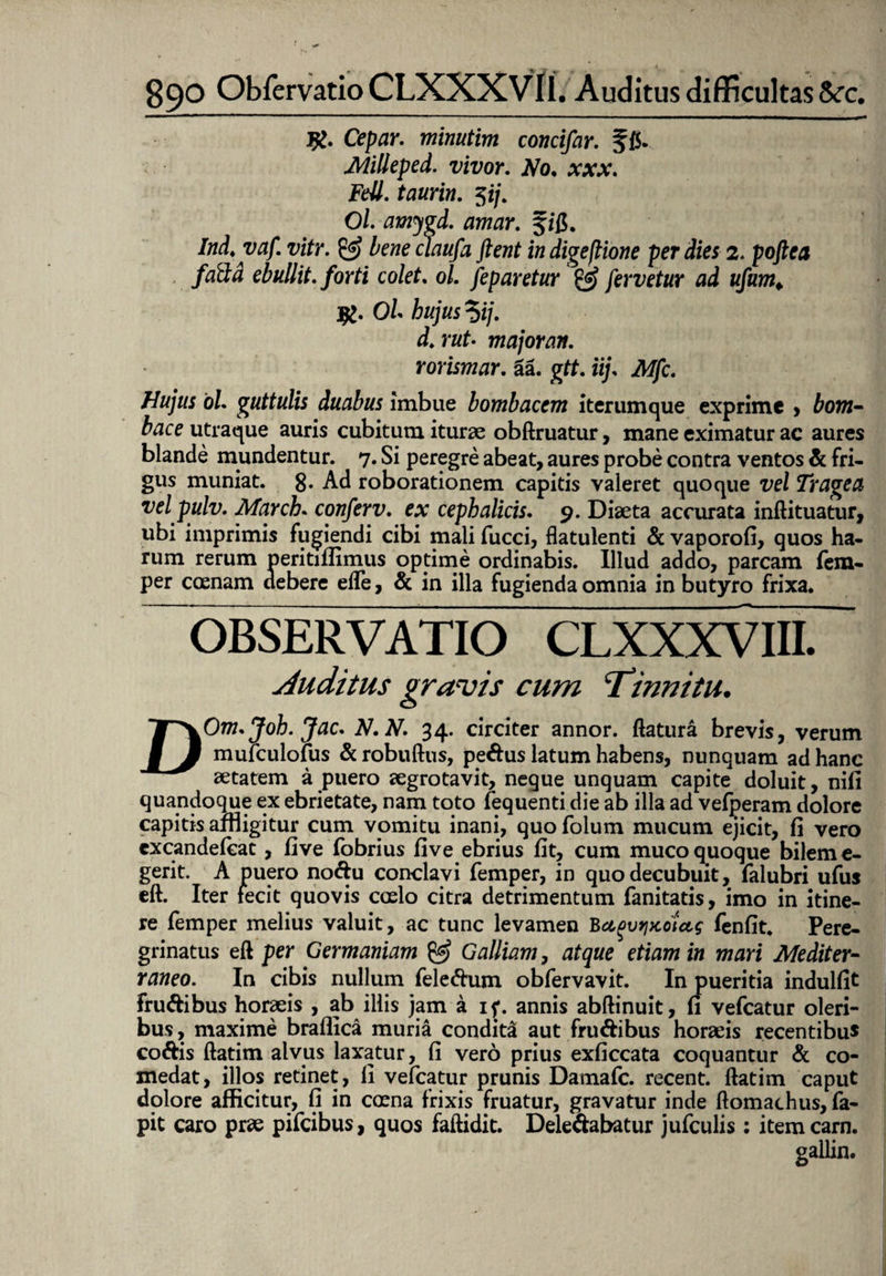 Cepar. minutim concifar. f(5. Milleped. vivor. No. xxx. FeU. taurin. $ij. Ol. amygd. amar. Ind.yaf. vitr. & beneclaufa fient indigeflione per dies 2. poftea faSd ebullit. /orti colet. 0/. Jep aretur & fervetur ad ufum* jg. 0/« hujus *)ij. d.rut• major an. rorimur, aa. gtt. ii/ iWjfc. Hujus oU guttulis duabus imbue bombacem iterum que exprime , towz- utraque auris cubitum iturae obftruatur, mane eximatur ac aures blande mundentur. 7. Si peregre abeat, aures probe contra ventos & fri¬ gus muniat, g. Ad roborationem capitis valeret quoque vel Trage a vel pulv. March. conferv. e* cephalicis. 9. Diaeta accurata infti tuatur, ubi imprimis fugiendi cibi mali fucci, flatulenti & vaporofi, quos ha¬ rum rerum peritiflimus optime ordinabis. Illud addo, parcam fem- per coenam debere effe, & in illa fugienda omnia in butyro frixa. OBSERVATIO CLXXXVIII. Auditus gravis cum Tinnitu. DOm.Joh. Jac. N.N. 34. circiter annor, flatura brevis, verum mufculofus & robuftus, pedus latum habens, nunquam ad hanc aetatem a puero aegrotavit, neque unquam capite doluit, niii quandoque ex ebrietate, nam toto fequenti die ab illa ad vefperam dolore capitis affligitur cum vomitu inani, quofolum mucum ejicit, fi vero excandefeat, five fobrius fi ve ebrius fit, cum muco quoque bilem e- gerit. A puero nodu conclavi femper, in quo decubuit, falubri ufus eft. Iter fecit quovis coelo citra detrimentum fanitatis, imo in itine¬ re femper melius valuit, ac tunc levamen Bu^vtjKoiug fenfit. Pere¬ grinatus eft per Germaniam & Galliam, atque etiam in mari Mediter¬ raneo. In cibis nullum feledum obfervavit. In pueritia indulfit frudibus horaeis , ab illis jam a i?. annis abftinuit, fi vefcatur oleri¬ bus, maxime braflica muria condita aut frudibus horaeis recentibu* codis ftatim alvus laxatur, fi vero prius exficcata coquantur & co¬ medat, illos retinet, fi vefcatur prunis Damafc. recent. ftatim caput dolore afficitur, fi in coena frixis fruatur, gravatur inde ftomachus, fa- pit caro prae pifeibus, quos faftidit. Deledabatur jufculis : itemcarn. gallin.