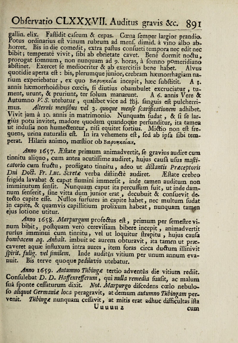 gallin. elix. Faftidit cafeum & cepas. Caena femper largior prandio. Fotus ordinarius eft vinum rubrum ad menf. dimid. a vino albo ab- horret. Bis in die comedit, extra paftus confueti tempora nec edit nec bibitj temperate vivit, fibi ab ebrietate cavet. Bene dormit no&u, iomnum, non nunquam ad 9. horas, a fbmno pomeridiano abftinet. Exercet fe mediocriter & ab exercitiis bene habet. Alvus quotidie aperta eft : bis, plerumque junior, crebram haemorrhagiam na¬ rium experiebatur , ex quo BctpvyjJcoU incepit, hxc fubftitit. A *. annis haemorrhoidibus coecis, fi diutius obambulet excruciatur , tu¬ ment, urunt, & pruriunt, ter folum manarunt. A 6. annis Vere & Autumno V*S. utebatur , qualibet vice ad it>j. (anguis eft pulcherri- , mus. Alternis menfibus vel 3. quoque menfe fcarificationem adhibet. Vivit jam a 10. annis in matrimonio. Nunquatn fudat , & fi fe lar¬ gius potu invitet, madore quodam quandoque perfunditur, ita tamen ut indufia non hume&entur, nifi equitet fortius. Mi&io non eft fre¬ quens, urina naturalis eft. In ira vehemens eft, fed ab ipfa fibi tem¬ perat. Hilaris animo, mocftior ob BctpvfjKoUv^ Anno 1657. JEftate primum animadvertit, fe gravius audire cum tinnitu aliquo, cum antea acutiflimeaudiret, hujus caufa ufiis ntujli- catorio cum fruftu, profligato tinnitu, adeo ut dittantis Praeceptoris Dni DoS. Fr. Luc. Scrct£ verba diftin&e audiret. TEftate crebro frigida lavabat & caput flumini immerfit, inde camen auditum non imminutum fenfit. Nunquam caput itapercufTum fuit, utindedam- niun lenient, fine vitta dum junior erat , decubuit & confuevit de¬ tecto capite efle. Nullos furfures in capite habet, nec multum fudat in capite, & quamvis capillitium prolixum habeat, nunquam tamen ejus lotione utitur. Anno 1658. Marpurgum profe&us eft, primum per femeftre vi¬ num bibit, poftquam vero cerevifiam bibere incepit, animadvertit rurfus imminui cum tinnitu, vel ut loquitur ftrepitu , hujus caufa bombacem aq. Anhalt. imbuit ac aurem obturavit, ita tamen ut prae¬ caveret aquae influxum intra aures , item foras circa du&um illinivit fpirit. fulig. vel jimilem. Inde auditus vitium per unum annum eva¬ nuit. Bis terve quoque pediluvio utebatur. Anno 16^9. Autumno Tubinge tertio adventus die vitium rediit. Confulebat D. D. Haffenr efferum, qui nulla remedia fuafit, ac malum fua fponte ceflaturum dixit. Not. Marpurgo difcedens coelo nebulo- fo aliquot Germanu loca peragravit, at demum autumno Tnbingam per¬ venit. TUbinge nunquam ceifavit, at mitis erat adhuc difficultas ifta Uuuuui cum