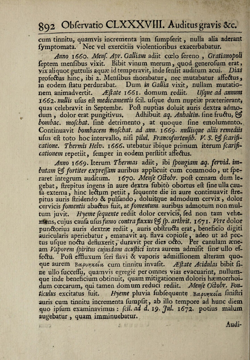 cum tinnitu, quamvis incrementa jam fumpferit, nulla alia aderant fymptomata. Nec vel exercitiis violentioribus exacerbabatur. Anno 1660. Menf Apr. Galliam adiit caelo fereno , Gratianopoli feptem menfibus vixit Bibit vinum merum, quod generofum erat, vix aliquot guttulis aquae id temperavit, inde fenfit auditum acui. Dias profe&us hinc, ibi 2. Menfibus morabatur, nec mutabatur affe&us , in eodem ftatu perdurabat. Dum in Gallia vixit, nullam mutatio¬ nem animadvertit. AZftate 1661. domum rediit, Ufque ad annum 1662• nullis ufus eft medicamentis fcil. ufque dum nuptiae praeterierant, quas celebravit in Septembr. Poft nuptias doluit auris dextra admo¬ dum , dolor erat pungitivus. Adhibuit aq. Anbaltin. fine-fru&u, & lombac. mofcbat. fine detrimento , at quoque fine emolumento. Continuavit bombacem mofcbat. ad ann. 1669- nullisque aliis remediis ufus eft toto hoc intervallo, nifi pilul. Francofurtenfib. V S. &fcarifi- catione. Thermis Helv. 1666. utebatur ibique primum iterum fcarifl- cationem repetiit, femper in eodem perftitit afie&us. Anno 1669. Iterum Thermas adiit, \bi fpongiam aq. fervid. im¬ butam & fortiter expreffam auribus applicuit cum commodo, ut ipe- raret integrum auditum. 1670. Menfe Ottobr. poft coenam dum le¬ gebat, ftrepitus ingens in aure dextra fubito obortus eft fine ulla cau¬ ta externa, hinc le&um petiit, fequente die in aure continuavit ftre¬ pitus auris ftridendo &pulfando, doluitque admodum cervix, dolor cervicis fomentis aba&us fuit, at fomentum, auribus admotum non mul¬ tum juvit. Hyeme fequente rediit dolor cervicis, fed non tam vehe¬ mens, cujus caufa ufu sfumo contra fluxus & fp. artbrit. 1671. Vere dolor pun&orius auris dextrae rediit , auris obftnuSa erat, beneficio digiti auricularis aperiebatur , emanavit aq. flava copiofe, adeo ut ad pec¬ tus ufque no<ftu defluxerit,'duravit per dies o&o. Per canulam aene¬ am Vaporem fpiritus cujusdam acujtici intra aurem admifit fine' ullo ef- fe&u. Poft effluxum feri flavi & vaporis admifiionem alteram quo¬ que aurem Bapvrixota, cum tinnitu invafit. AEftate Acidulas bibit fi¬ ne ullo fucceflu, quamvis egregie per omnes vias evacuarint, nullum¬ que inde beneficium obtinuit, quam mitigationem doloris haemorrhoi- dum coecarum, qui tamen domum reduci rediit. Menfe Oftobr. Fon¬ ticulus excitatus fuit. Hyeme pluvia fubfequente 'bctpvr^otcc finiftri auris cum tinnitu incrementa fumpfit, ab ilio tempore ad hunc diem quo ipfum examinavimus : fcil. ad d. 19. fui. 1672. potius malum augebatur, quam imminuebatur. i ; 1 • Audi-