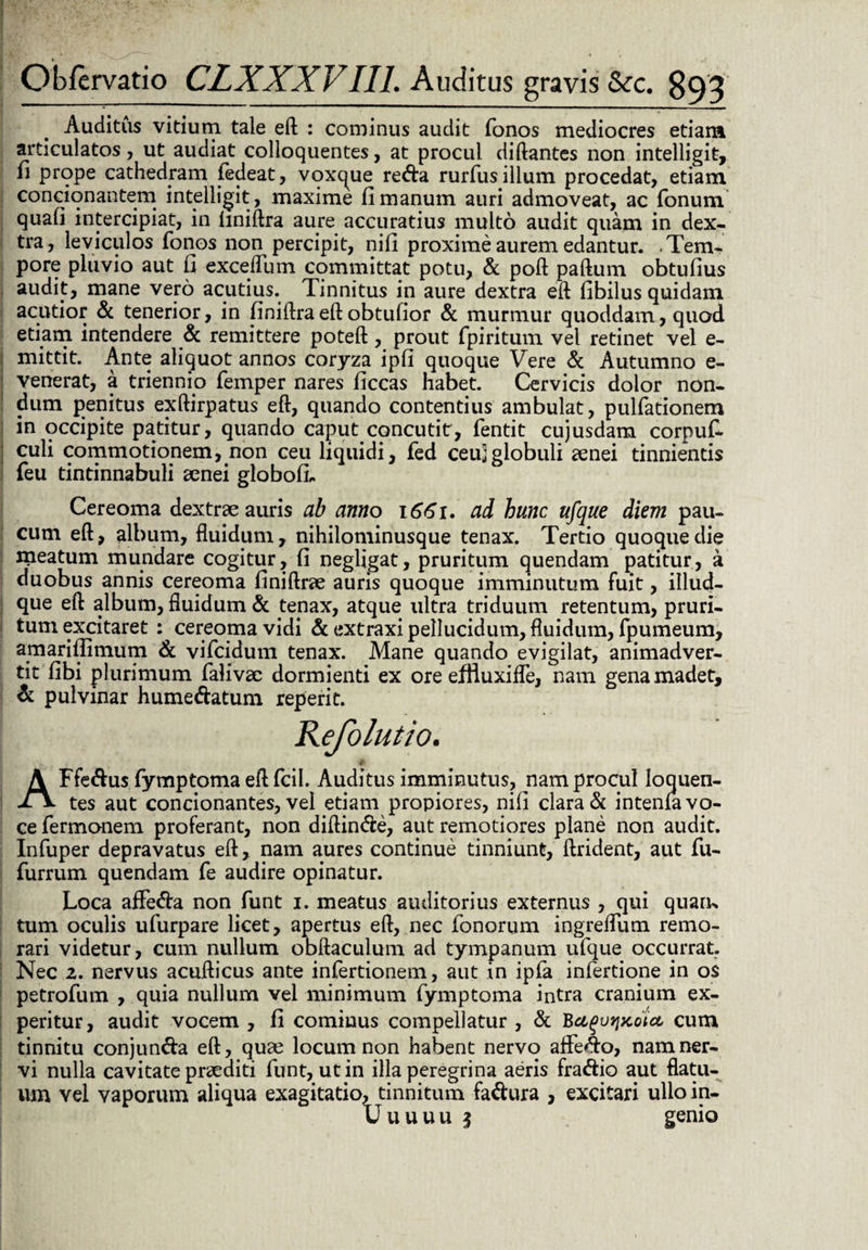 Auditus vitium tale eft : cominus audit Tonos mediocres etiam articulatos, ut audiat colloquentes, at procul diftantes non intelligit, n prope cathedram fedeat, voxque re<fta rurfus illum procedat, etiam condonantem intelligit , maxime fi manum auri admoveat, ac fonum quafi intercipiat, in lmiftra aure accuratius multo audit quam in dex¬ tra, leviculos Tonos non percipit, nifi proxime aurem edantur. .Tem¬ pore pluvio aut fi exceflum committat potu, & poft paftum obtufius audit, mane vero acutius. Tinnitus in aure dextra eft fibilus quidam acutior & tenerior, in finiftraeft obtufior & murmur quoddam, quod etiam intendere & remittere poteft, prout fpiritum vel retinet vel e- mittit. Ante aliquot annos coryza ipfi quoque Vere & Autumno e- venerat, a triennip Temper nares ficcas habet. Cervicis dolor non¬ dum penitus exftirpatus eft, quando contentius ambulat, pulfationem in occipite patitur, quando caput concutit, fentit cujusdam corpufi culi commotionem, non ceu liquidi, fed ceu]globuli aenei tinnientis feu tintinnabuli aenei globofi. Cereoma dextrae auris ab anno 1661. ad hunc ufque diem pau¬ cum eft, album, fluidum, nihilominusque tenax. Tertio quoguedie meatum mundare cogitur, fi negligat, pruritum quendam patitur, a duobus annis cereoma finiftrae auris quoque imminutum fuit, illud- que eft album, fluidum & tenax, atque ultra triduum retentum, pruri¬ tum excitaret : cereoma vidi & extraxi pellucidum, fluidum, fpumeum, amariflimum & vifcidum tenax. Mane quando evigilat, animadver¬ tit fibi plurimum Talivae dormienti ex ore effluxifle, nam gena madet, & pulvinar hume&atum reperit. Kefolutio. # AFfe&usfymptomaeftfcil. Auditus imminutus, nam procul Ioquen- tes aut concionantes, vel etiam propiores, nifi clara & intenfa vo¬ ce Termonem proferant, non diftin&e, aut remotiores plane non audit. Infuper depravatus eft, nam aures continue tinniunt, ftrident, aut Tu- Turrum quendam Te audire opinatur. Loca affe&a non Tunt 1. meatus auditorius externus , qui quam tum oculis ufiirpare licet, apertus eft, nec Tonorum ingreflum remo¬ rari videtur, cum nullum obftaculum ad tympanum uTque occurrat. Nec z. nervus acufticus ante inTertionem, aut in ipTa inferdone in os petroTum , quia nullum vel minimum Tymptoma intra cranium ex¬ peritur, audit vocem, fi cominus compellatur, & Bu^vfjjcotet cum tinnitu conjun&a eft, quae locum non habent nervo affero, nam ner¬ vi nulla cavitate praediti Tunt, ut in illa peregrina aeris fra&io aut flatu¬ um vel vaporum aliqua exagitatio, tinnitum fa&ura , excitari ullo in- Uuuuu 5 genio