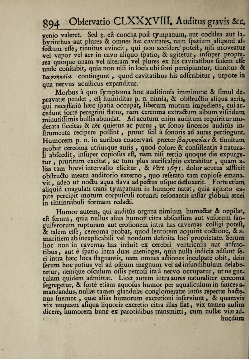 genio valeret. Sed $. eft concha poft tympanum, aut cochlea aut la¬ byrinthus aut plures & omnes hae cavitates, nam fpatium aliquod af- fe&um eiie, tinnitus evincit, qui non accidere poteft, nifi moveatur vel vapor vel aer in cavo aliquo (patio, & agitetur, infuper propte- rea quoque unam vel alteram vel plures ex his cavitatibus fedem eife unde conflabit, quia non nili in locis ubi foni percipiuntur, tinnitus & Bctpvqxoia, contingunt, quod cavitatibus his adfcribitur , utpote in qua nervus acufticus expanditur. Morbus a quo fymptoma hoc auditionis imminutae & fimul de¬ pravatae pendet , eft humiditas p. n. nimia, & obftru&io aliqua aeris, qui neceflario haec fpatia occupat, liberum motum impediens, cui ac¬ cedunt forte peregrini flatus, nam cereoma extra&um album vifcidum minutillimis bullis abundat. Ad acutum enim auditum requiritur mo¬ derata (iccitas & aer quietus ac purus , ut fonos finceros auditus in* (frumenta recipere pollint, prout fcil a Tonoris ad aures pertingunt. Humorem p. n. in auribus coacervari praeter fiapvtiKoiav & tinnitum f>robat cereoma utriusque auris , quod colore & confiftentia a natura- i abfcedit, infuper copiofus eft, nam nifi tertio quoque die expurge¬ tur , pruritum excitat, ac tum plus aurifcalpio extrahitur , quam a- lias tam brevi intervallo elicitur, & Vere 1671. dolor acutus afflixit obftru&o meatu auditorio externo , quo referato tam copiofe emana¬ vit , adeo ut no&u aqua flava ad pe&us ufque defluxerit. Forte etiam aliquid coagulati trans tympanum in humore natat, quia agitato ca¬ pite percipit motum corpulculi rotundi refonantis inftar globuli aenei in tintinnabuli formam reda&i. Humor autem, qui auditus organa nimium hume&at & oppilat, eft ferum, quia nullus alius humor citra abfceflum aut vaforum fan- guiferorum rupturam aut erofionem intra has cavernas colligi poteft, cc talem efle, cereoma probat, quod lentorem acquirit co&ione, & a- maritiem ab inexplicabili vel nondum definita loci proprietate. Serum hoc non in cavernas has influit ex cerebri ventriculis aut anfrac¬ tibus , aut e fpatio intra duas meninges, quia nulla indicia adfunt fe¬ ri intra haec loca ftagnands, nam omnes acfiones inculpate obit, dein (erum hoc potius vel ad oftium magnum vel ad infundibulum delabe- retur, denique ofculum oflis petrofi ita a nervo occupatur, ut ne gut¬ tulam quidem admittat. Licet autem intra aures naturaliter cereoma fegregetur, & forte etiam aquofus humor per aqualiculum in fauces a- mandandus, nullae tamen glandulae conglomeratae intus repertae ha<fte- nus fuerunt , quae alias humorum excretioni inferviunt, & quamvis vix unquam aliqua liquoris excretio citra illas fiat, vix tamen aufim dicere, humorem hunc ex parotidibus transmitti, cum nullae viae ad- v hucdum