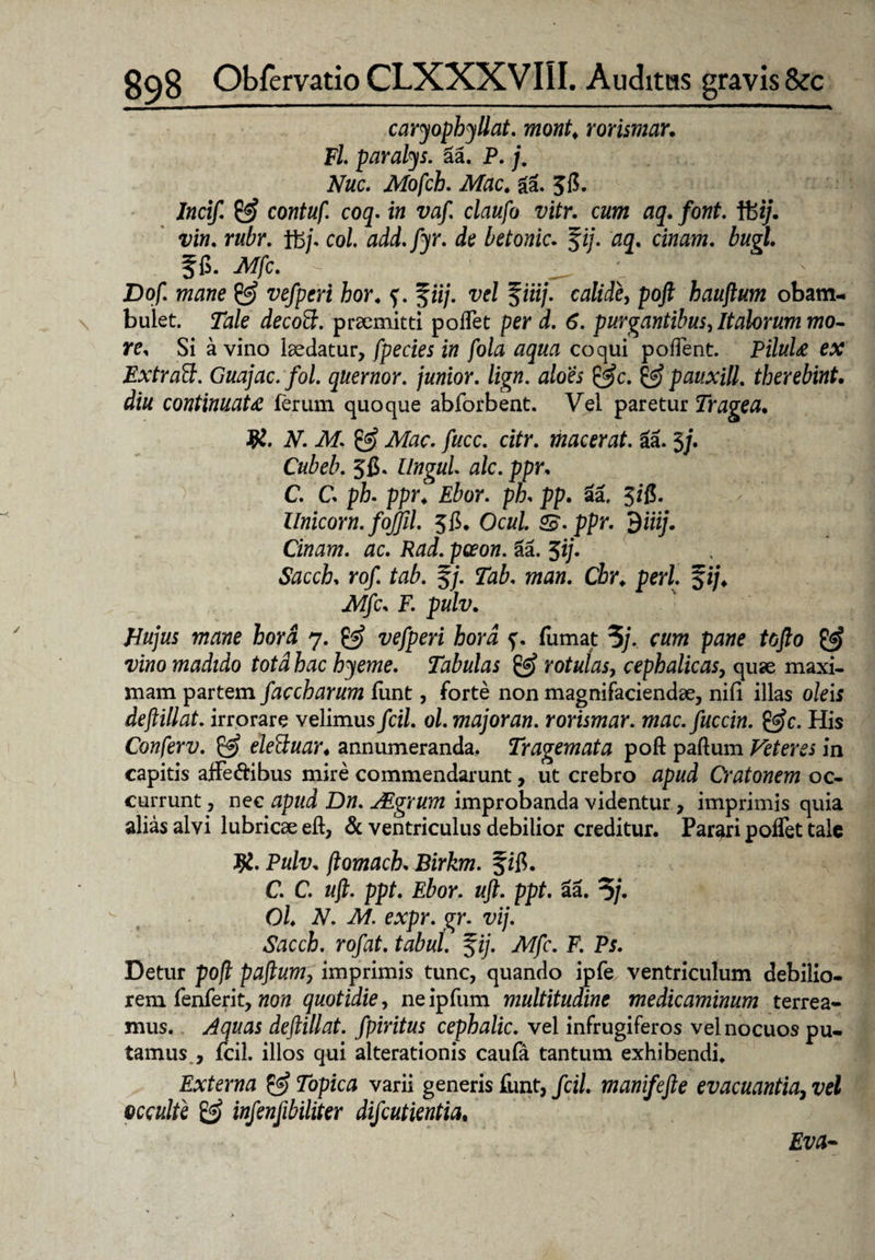 caryophyllat. mont. rorismar, Fl paralys. Sa. P. /. Nuc. Mofch. Mac. ga. 58. Incif. & contuf. coq. in vaf. claufo vitr. cum aq. font. ffe*;. ww. rubr. ffc/. co/. add.fyr. de betonic. fi/. § fi. Mfc. - _ Dof. wztfwe z>e/pm hor4 f. f«/. vel %iiij. calide, poj? hauftum obam¬ bulet. 72z/e praemitti poffet per d. 6. purgantibus, Italorum mo¬ re* Si a vino laedatur, fpecies in fola aqua coqui poffent. PiluU ex Extrad:. Guajac.fol. quernor. junior, lign. aloes &c. & pauxill. tberebint. diu continuata ferum quoque abforbent. Vel paretur Tragea• R. V. ikf. ^ fuce. citr. macerat. 6a. 3/. Cubeb. 56. ZVtfgfl/. #/c. ppr, C. C ph. ppr4 Ebor. ph* pp. aa, 3/8. - Unicom, fojjil. 38. Ocul. Z£. ppr. $iiij. Cinam. ac. Rad. paeon. Sa. 3i/. Sacch* rof. tab. f/. wa». Cbr. peri. %ij. Mfc* F. pulv. Hujus mane hora 7. z;e/pm iora f. fumat ?/. cum pane tofto & vino madido tota hac hyeme. Tabulas & rotulas, cephalicas, quae maxi¬ mam partem faccharum funt, forte non magnifaciendae, nifi illas oleis deftillat. irrorare velimus fcil. ol. major an. rorismar. mac.fuccin. &c. His Conferv. & eleSuar♦ annumeranda. Tragemata poft paftum Veteres in capitis affectibus mire commendarunt, ut crebro apud Cratonem oc¬ currunt , nec apud Dn. JEgrum improbanda videntur, imprimis quia alias alvi lubricae eft, & ventriculus debilior creditur. Parari poffet tale R. Pulv* ftomach* Birkm. f ift. C. C. uft. ppt. Ebor. uft. ppt. aa. 3/. OL N. M. expr. gr. vij. Sacch. rof at. tabui. $ij. Mfc. F. Ps. Detur poft paftum, imprimis tunc, quando ipfe ventriculum debilio¬ rem fenferit, non quotidie, ne ipfum multitudine medicaminum terrea¬ mus. Aquas deftillat. fpiritus cephalic. vel infrugiferos vel nocuos pu¬ tamus , fcil. illos qui alterationis caufa tantum exhibendi. Externa & Topica varii generis funt, fcil. manifefte evacuantia, vel occulte & infenfibiliter difeutientia, Eva-
