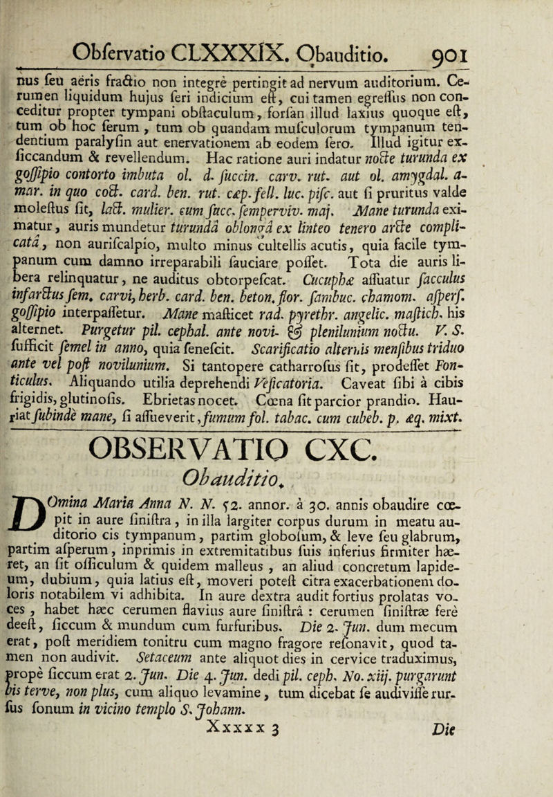 nus feu aeris fra&io non integre pertingit ad nervum auditorium. Ce¬ rumen liquidum hujus feri indicium eft, cui tamen egreflits non con¬ ceditur propter tympani obftaculum, forfan illud laxius quoque eft, tum ob hoc ferum , tum ob quandam mufculorum tympanum ten¬ dentium paralyfin aut enervationem ab eodem fero. Illud igitur ex- ficcandum & revellendum. Hac ratione auri indatur norite turunda ex gojfipio contorto imbuta oL d. fuccin. carv. rut. aut ol. amygdal. fi¬ niar. in quo co£b card. ben. rut. c£p.fell. luc. pifc. aut fi pruritus valde moleftus fit, laft. mulier, eum face, femperviv. maj. Mane turunda exi- matur, auris mundetur turunda oblowa ex linteo tenero arfte compli¬ cata, non aurifcalpio, multo minus cultellis acutis, quia facile tym¬ panum cum damno irreparabili fauciare poflet. Tota die auris li¬ bera relinquatur, ne auditus obtorpefcat. Cucuphte afluatur facculus infarftus fem. carvi,berb. card. ben. beton.flor. fambuc. chamonu afperf. goffipio interpaflTetur. Mane mafticet rad. pyrethr. angelic. maftich. his alternet. Turgetur pii cephal. ante novi- & plenilunium nottu. V. S. fufficit femel in anno, quia fenefcit. Scarificatio alternis menfibus triduo ante vel poft novilunium. Si tantopere catharrofus fit, prodeflet Fon¬ ticulus. Aliquando utilia deprehendi Veficatoria. Caveat fibi a cibis frigidis, glutinofis. Ebrietas nocet. Caena fit parcior prandio. Hau- riat fubinde mane, fi zftueverit >fumum fol. tabac. cum cubeb. p, &q. mixt. D OBSERVATIO CXC. Obauditio.. Omina Maria Anna N. N. f2• annor, a 30. annis obaudire coe¬ pit in aure finiftra, in illa largiter corpus durum in meatu au¬ ditorio cis tympanum, partim globoium, & leve feu glabrum, partim afperum, inprimis in extremitatibus fuis inferius firmiter hae¬ ret, an fit ofiiculum & quidem malleus , an aliud concretum lapide¬ um, dubium, quia latius eft, moveri poteft citra exacerbationem do¬ loris notabilem vi adhibita. In aure dextra audit fortius prolatas vo¬ ces , habet haec cerumen flavius aure finiftra : cerumen finiftrae fere deeft, ficcum & mundum cum furfuribus. Die 2* Jun. dum mecum erat, poft meridiem tonitru cum magno fragore refonavit, quod ta¬ men non audivit. Setaceum ante aliquot dies in cervice traduximus, prope ficcum erat 2. Jun. Die 4. Jun. dedi pii. ceph. No. xiij. purgarunt bis terve, non plus, cum aliquo levamine, tum dicebat fe audiviilerur- fus fonum in vicino templo S* Johann. Xxxxx 3 Die