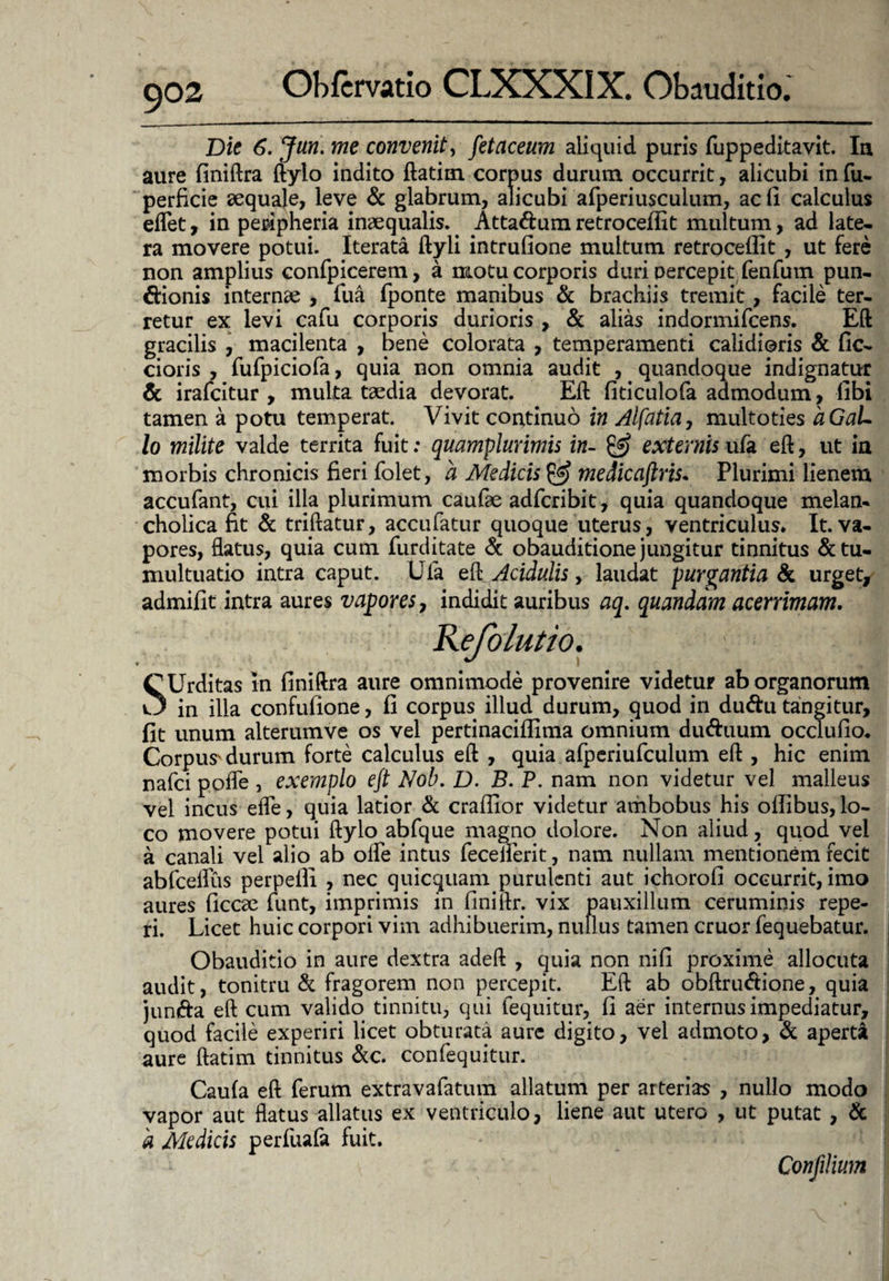 Dic 6. Jun. me convenit, fetaceum aliquid puris fuppeditavit. Ia aure finiftra ftylo indito ftatim corpus durum occurrit, alicubi in fu- perficie aequaje, leve & glabrum, alicubi afperiusculum, ac fi calculus eflet, in peripheria inaequalis. . Atta&um retroceilit multum, ad late¬ ra movere potui. Iterata ftyli intrufione multum retroceilit , ut fere non amplius confpicerem, a motu corporis duri percepit fenfum pun- dfionis internae , fiua fponte manibus & brachiis tremit, facile ter¬ retur ex levi cafu corporis durioris , & alias indormifcens. Eft gracilis , macilenta , bene colorata > temperamenti calidioris & fic- cioris , fufpiciofa, quia non omnia audit , quandoque indignatur & irafcitur , multa taedia devorat. Eft fiticulofa admodum, libi tamen a potu temperat. Vivit continuo in Alfatia, multoties aGaL lo milite valde territa fuit: quamplurimis in- & externis ufa eft, ut ia morbis chronicis fieri folet, a Medicis 0? medicaftris. Plurimi lienem accufant, cui illa plurimum caufae adfcribit, quia quandoque melan¬ cholica fit & triftatur, accufatur quoque uterus, ventriculus* It. va¬ pores, flatus, quia cum furditate & obauditione jungitur tinnitus & tu¬ multuatio intra caput. Ufa eft Acidulis, laudat purgantia & urget, admifit intra aures vapores, indidit auribus aq. quandam acerrimam. Refolutio. \ ■ I SUrditas in finiftra aure omnimode provenire videtur ab organorum in illa confufione, fi corpus illud durum, quod in duftu tangitur, fit unum alterumve os vel pertinaciflima omnium du&uum occlufio* Corpus' durum forte calculus eft , quia afperiufculum eft , hic enim nafci poffe , exemplo eft Nob. D. B. P. nam non videtur vel malleus vel incus efle, quia latior & craffior videtur ambobus his offibus, lo¬ co movere potui ftylo abfque magno dolore. Non aliud, quod vel a canali vel alio ab olle intus fecelferit, nam nullam mentionem fecit abfceflus perpelli , nec quicquam purulenti aut ichorofi occurrit, imo aures ficcae funt, imprimis in finiftr. vix pauxillum ceruminis repe- ri. Licet huic corpori vim adhibuerim, nullus tamen eruor fequebatur. Obauditio in aure dextra adeft , quia non nifi proxime allocuta audit, tonitru & fragorem non percepit. Eft ab obftru&ione, quia junda eft cum valido tinnitu, qui fequitur, fi aer internus impediatur, quod facile experiri licet obturata aure digito, vel admoto, & aperta aure ftatim tinnitus &c. confequitur. Caula eft ferum extravafatum allatum per arterias , nullo modo vapor aut flatus allatus ex ventriculo, liene aut utero , ut putat , & a Medicis perfuafa fuit. Confilium
