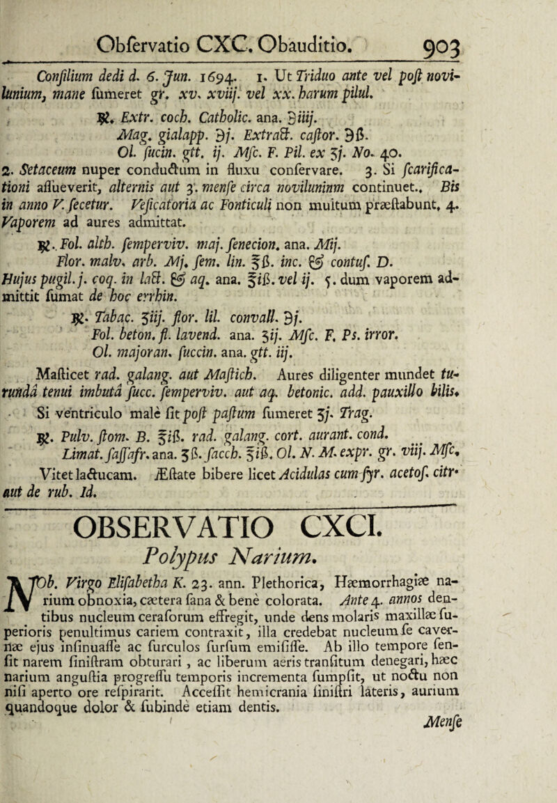 Confilium dedi d. 6. Jun. 1694. 1. Ut Triduo cmte vel poft novi- lunium3 mane (umeret gr* xv. xviij. vel xx. harum pilul. Extr. coch. Catholic. ana. 9 «i/. Mag. gialapp. 9/. Extraft. caftor. 9(5. 0/. /«ei», gtt. ij. Mfc. F. Pii ex 3/. #0. 40. 2- Setaceum nuper condudum in fluxu confervare. 3. Si fcarifica- tioni aflueverit, alternis aut 3’. draz noviluninm continuet.* £« fw ^«»0 V. fecetur. Veficatoria ac Fonticuli non multum proflabunt* 4. Vaporem ad aures admittat. jfc.Fol. alth. femperviv. maj.fenecion* ana. Mij. Flor. wz/z/z/, Af/* /ew. lin. ffl. zwc. contuf. D. Hujus pugil, j. coq. in laB. & aq. ana. f ifl. z;e/ ij. 5. dum vaporem ad¬ mittit fumat de ior errhin. jfc. Tabae. $iij. flor, lil convall. 9j. Fol. beton.fi. lavend. ana. 3ij. Mfc. F. P$. zrror. Ol. major an. fuccin. ana. gtt. iij. Mafticet rad. galang. aut Maftich. Aures diligenter mundet tu¬ runda tenui imbuta fucc. femperviv. aut aq. betonic. add. pauxillo bilis* Si ventriculo male Citpofl paftum fumeret 5j* Trag. j£. Pulv. ftom. B. f ifl. rad. galang. cort. aurant. cond. Limat, fajjafr.zm. tf.facch. fifi. Ol. N. M.expr. gr. viij. Mfc. Vitet laftucam. iEftate bibere licet Acidulas cumfyr. aectof. citr• aut de rub. id. OBSERVATIO CXCL Polypus Narium. T& 7UJ. Virgo Elifabetha K. 23. ann. Plethorica, Haemorrhagiae na- /y rium obnoxia, caetera fana & bene colorata. Ante 4. annos den¬ tibus nucleum ceraforum effregit, unde dens molaris maxillae fu- perioris penultimus cariem contraxit, illa credebat nucleumfe caver¬ nae ejus lnfinuafTe ac furculos furfum emififle. Ab illo tempore fen- fit narem finiftram obturari, ac liberum aeris tranfitum denegari, haec narium anguflia progreflli temporis incrementa fumpfit, ut nodu non nifi aperto ore refpirarit. Accedit hemicrania finiftri lateris, aurium quandoque dolor & fubinde etiam dentis. < Menfe