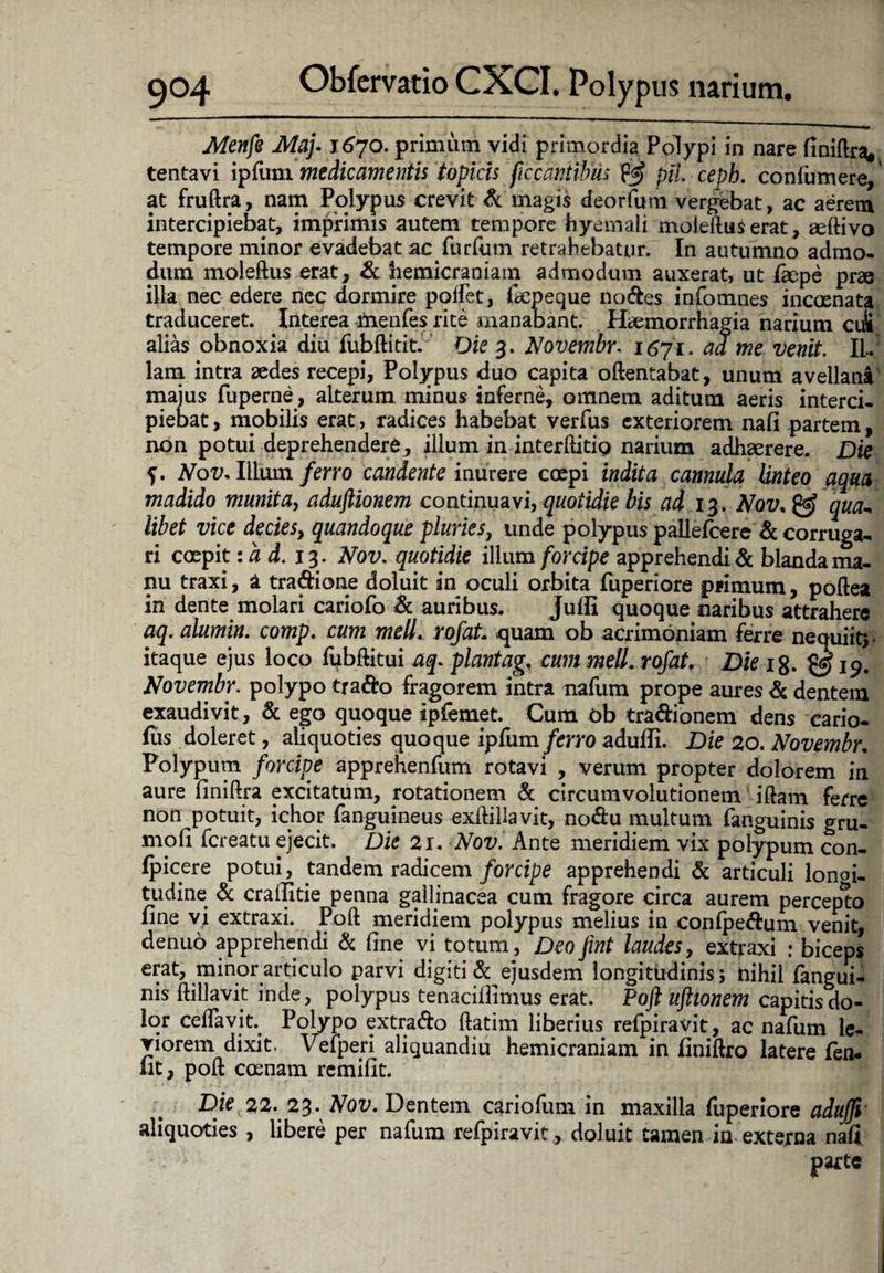 Menfe Maj-1670. primum vidi primordia. Polypi in nare finiftra, tentavi ipfum medicamentis topicis ficcantibus $$ pii. cepb. confiimere, at fruftra, nam Polypus crevit & magis deorfum vergebat, ac aerem intercipiebat, imprimis autem tempore hyemali moleftuserat, geftivo tempore minor evadebat ac furfum retrahebatur. In autumno admo¬ dum moleftus erat, & hemicraniam admodum auxerat, ut fiepe prae illa nec edere ncc dormire poifet, fiepeque nodes infomnes incoenata traduceret. Interea inenfes rite manabant. Phemorrhagia narium ciii alias obnoxia diu fubftitit. Die 3. Novembr. 1671. ad me venit. Il¬ lam intra aedes recepi, Polypus duo capita oftentabat, unum avellana majus fuperne, alterum minus inferne, omnem aditum aeris interci¬ piebat , mobilis erat, radices habebat verfus exteriorem nafi partem, non potui deprehendere, illum in inter (liti o narium adhaerere. Die f. Nov. Illum ferro candente inurere coepi indita cannula linteo aqua madido munita, aduftionem continuavi, quotidie bis ad 13. Nov, & qua¬ libet vice decies, quandoque pluries, unde polypus pallefcered corruga¬ ri coepit: a d. 13 . Nov. quotidie illum forcipe apprehendi & blanda ma¬ nu traxi, a tradione doluit in oculi orbita fuperiore primum, poftea in dente molari cariofo & auribus. Juffi quoque naribus attrahere aq. alumin. comp. cum meli. rofat. quam ob acrimoniam ferre nequiit) itaque ejus loco fubftitui aq. plantag, cum meli, rofat. Die 1%. ^19. Novembr. polypo trado fragorem intra nafum prope aures d dentem exaudivit, & ego quoque ipfemet. Cum ob tradionem dens cario- fus doleret, aliquoties quoque ipfum ferro aduffi. Die 20. Novembr. Polypum forcipe apprehenfum rotavi , verum propter dolorem in aure finiftra excitatum, rotationem & circumvolutionem iftam ferre non potuit, ichor fanguineus exllillavit, nodu multum fanguinis gru- moli fcreatu ejecit. Die 21. Nov. Ante meridiem vix polypum con- Ipicere potui, tandem radicem forcipe apprehendi d articuli longi¬ tudine d craffitie penna gallinacea cum fragore circa aurem percepto fine vi extraxi. Poft meridiem polypus melius in confpedum venit, denub apprehendi d fine vi totum, DeoJint laudes, extraxi : biceps erat, minor articulo parvi digiti d ejusdem longitudinis; nihil fangui¬ nis ftillavit inde, polypus tenacillimus erat. Poft uftionem capitis do¬ lor ceffavit Polypo extrado ftatim liberius refpiravit, ac nafum le¬ viorem dixit. Vefperi aliquandiu hemicraniam in finiftro latere fen* iit, poft coenam rcmifit. Die 22. 23. Nov. Dentem cariofum in maxilla fuperiore adujfv aliquoties , libere per nafum refpiravit , doluit tamen in externa nafi . parte