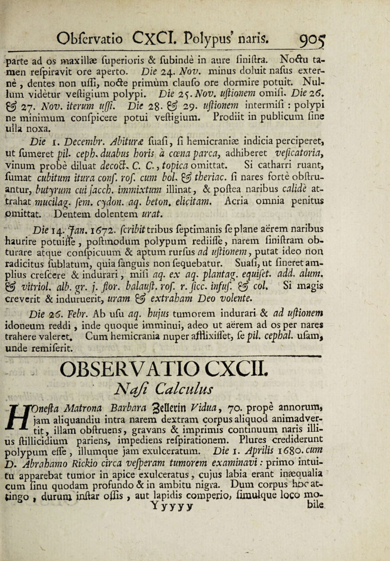parte ad os maxillae fuperioris & fubinde in aure finillra. No&u ta¬ men refpiravit ore aperto. Die 24. Nov. minus doluit nafus exter¬ ne , dentes non ufli, node primum claufo ore dormire potuit. Nul¬ lum videtur veftigium polypi. Die 2^. Nov. uftionem omifi. Die 26* & 27. Nov. iterum ujji. Die 28- 29. uftionem intermifi : polypi ne minimum confpicere potui veftigium. Prodiit in publicum fine ulla noxa. Die 1. Decembr. Abitura fuafi, fi hemicraniae indicia perciperet, ut Tumeret pii ceph. duabus horis a crena parca, adhiberet veficatoria, vinum probe diluat decoB, C. C., topica omittat. Si catharri ruant, fumat cubitum itura conf. rof. cum bol & theriac. fi nares forte oblim¬ antur, butyrum cuijacch. immixtum illinat, & pollea naribus calide at¬ trahat mucilag. fera, cydon. aq. beton. elicitam. Acria omnia penitus pmittat. Dentem dolentem urat. Die 14. Jan. 1672. fcribit tribus feptimanis (e plane aerem naribus haurire potuilfe , pollmodum polypum rediifle, narem finillram ob¬ turare atque confpicuum & aptum rurfus ad uftionem, putat ideo non radicitus fublatum, quia fanguis non fequebatur. Suafi, ut fineret am¬ plius crefcere & indurari, mifi aq. ex aq. plantag. equifet. add. alum. & vitriol. alb. gr. j. flor, balauft. rof. r. jicc. infuf. & coi Si magis creverit & induruerit, uram & extraham Deo volente. Die 26. Febr. Ab ufu aq. hujus tumorem indurari & ad uftionem idoneum reddi, inde quoque imminui, adeo ut aerem ad os per nares trahere valeret* Cum hemicrania nuper afflixiifet, Te pii. cephal. ufam* unde remiferit. OBSERVATIO CXCII. Nafi Calculus TYOnefta Matrona Barbara 3ctletin Vidua, 70. prope annorum, jam aliquandiu intra narem dextram corpus aliquod animadver- tit, illam obllruens, gravans & imprimis continuum naris illi¬ us ftillicidium pariens, impediens refpirationem. Plures crediderunt polypum elfe , iliumque jam exulceratum. Die 1. Aprilis \6%o.cum D. Abrahamo Rickio circa vefperam tumorem examinavi: primo intui¬ tu apparebat tumor in apice exulceratus ? cujus labia erant inaequalia cum linu quodam profundo & in ambitu nigra. Dum corpus hoc at¬ tingo , durum iuftar offis , aut lapidis comperio, fimuique loco mo- Y y y y y bile