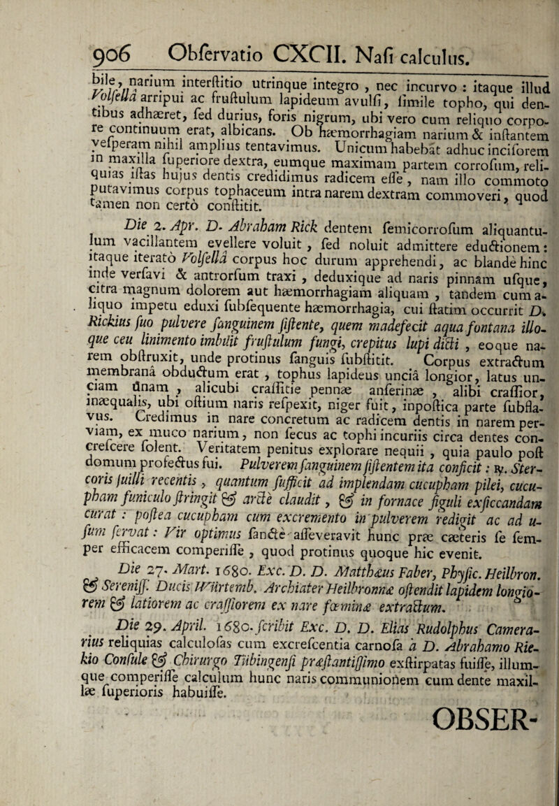 l/lfr’/)nan'U'm .'nter^t'n° utrinque integro , nec incurvo : itaque illud ^p^ampm ac fruftulum lapideum avulfi, limile topho, qui den¬ ti us adhaeret, fed durius, foris nigrum, ubi vero cum reliquo corpo¬ re continuum erat, albicans. Ob haemorrhagiam narium & inflantem ♦ e Pera5?? amplius tentavimus. Unicum habebat adhuc inciforem m maxilla luperiore dextra, eumque maximam partem corrofum, reli¬ quias i as hujus dentis credidimus radicem ede, nam illo commoto putavimus corpus tophaceum intra narem dextram commoveri, quod tamen non certo conftitit. ^ Die 2. Apr. D. Abraham Rick dentem femicorrofum aliquantu¬ lum vacillantem evellere voluit, fed noluit admittere eduftionem: itaque iterato Volfella corpus hoc durum apprehendi, ac blande hinc inde verfavi & antrorfum traxi , deduxique ad naris pinnam ufque, citra magnum dolorem aut haemorrhagiam aliquam , tandem cuma- liquo impetu eduxi fubfequente haemorrhagia, cui ftatim occurrit D. Rickius fuo pulvere fanguinem fiftente, quem madefecit aqua fontana illo.. que ceu linimento imbUit fruftulum fungi, crepitus lupi ditti , eo que na- rem obllruxit, unde protinus fanguis fubftitit. Corpus extradum membrana obdudpm erat , tophus lapideus uncia longior, latus un¬ ciam tinam , alicubi craiiitie pennae anferinae , alibi craffior, inaequalis, ubi odium naris refpexit, niger fuit, inpoftica parte fubfla- vus. Credimus in nare concretum ac radicem dentis in narem per¬ viam, ex muco narium, non fecus ac tophi incuriis circa dentes con- crelcere Iolen t. Veritatem penitus explorare nequii , quia paulo poft domum protectus tui. Pulverem fanguinem jiftentem ita conficit: ly. Ster¬ coris fuilli recentis, quantum fufficit ad implendam cucupham pilei, cucu- pham funiculo ftringit & arti e claudit, £§* in fornace figuli exficcandam curat : pofiea cucupham cum excremento in pulverem redigit ac ad u- furh fervat: Vir optimus fande-adeveravit hunc prae caeteris fe fem- per efficacem comperide , quod protinus quoque hic evenit. Die 27. Mart. 1680. Exc. D. D. Alatthtus Faber, Phyfic. Heilbron. ?? Serenifi: Ducis mirtemb. Archiater Heilbromne 0fiendit lapidem longio¬ rem £3? latiorem ac craffiorem ex nare foemin£ extrattum. Die 29* April. \6%o.fcribit Exc. D. D. Elias Rudolphus Camera¬ rius reliquias calculofas cum excrefcentia carnofa a D. Abrahamo Rie- kio Confule & Chirurgo Tnbingenfi prtfiantiffimo exftirpatas fuide, illum- que comperide calculum hunc naris communionem cum dente maxil¬ lae luperioris habuitfe. OBSER-