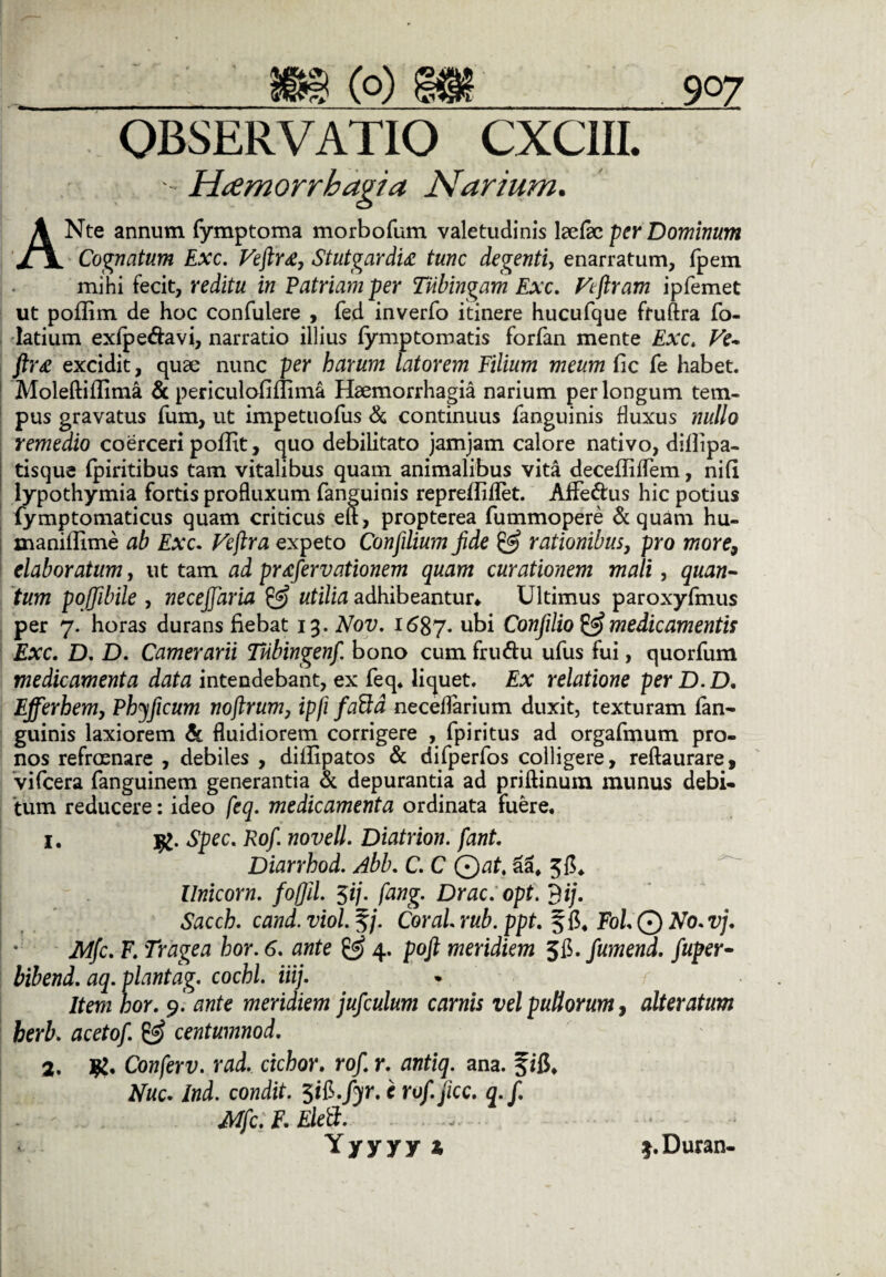 OBSERVATIO CXC1II. ■ Hcemorrhagia Narium. ANte annum fymptoma morbofum valetudinis leefec per Dominum Cognatum Exc. Veftr£, Stutgardu tunc degenti, enarratum, fpem mihi fecit, reditu in Patriam per Tiibingam Exc. Vtfiram ipfemet ut poflim de hoc confuiere , fed inverfo itinere hucufque ftuftra fo- latium exfpeftavi, narratio illius fymptomatis forfan mente Exc. Ve- ftr£ excidit, quae nunc per harum latorem Filium meum fic fe habet. Moleftifiima & periculofiflima Haemorrhagia narium per longum tem¬ pus gravatus fum, ut impetuofus & continuus fanguinis fluxus nullo remedio coerceri poffit, quo debilitato jamjam calore nativo, diilipa- tisque (piritibus tam vitalibus quam animalibus vita decefliflem, nifi lypothymia fortis profluxum (anguinis repreffiflet. Afie&us hic potius fymptomaticus quam criticus eif, propterea fummopere & quam hu- xnanillime ab Exc. Vejlra expeto Confilium fide & rationibus, pro more9 elaboratum, ut tam ad prtfervationem quam curationem mali, quan¬ tum pojjibile , neceffaria & utilia adhibeantur* Ultimus paroxyfmus per 7. horas durans fiebat 13. Nov. i6$y. ubi Confilio & medicamentis Exc. D. D. Camerarii Tiibingenf. bono cum fru&u ufus fui, quorfum medicamenta data intendebant, ex feq. liquet. Ex relatione per D.D, Efferhemy Phyficum nofirum, ipfi faftd neceflarium duxit, texturam fan- guinis laxiorem Sc fluidiorem corrigere , fpiritus ad orgafmum pro¬ nos refroenare , debiles , diifipatos & difperfos colligere, reftaurare, vifcera fanguinem generantia & depurantia ad priftinum munus debi¬ tum reducere: ideo feq. medicamenta ordinata fuere. 1. Spec. Rof. novell. Diatrion. fant. Diarrhod. Abb. C. C Qat, 55, 5fi. Unicom, fofjil. $ij. fang. Drac.opt. 9ij. Sacch. cand. viol. §/. Cor ai rub. ppt. § fi, Fol © No. vj. Mfc. F. Tragea hor. 6. ante & 4. poft meridiem SB.fumend. fuper- bibend. aq. plantag. cochl. iiij. * r Item hor. 9. ante meridiem jufculum carnis vel pullorum, alteratum berb. acetof. & centumnod. 2. Conferv. rad. ciebor, rof. r. antiq. ana. fifi, Nuc. Ind. condit. 5ifi./^r. c rof. jicc. q.f. - - Mfc.F.Eleft. . ...... . Yyyyy* $.Duran-