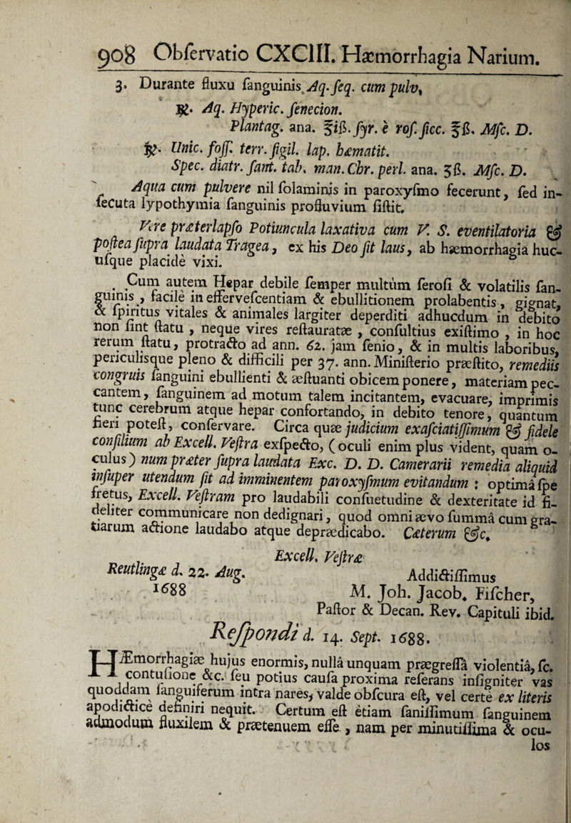 3» Durante fluxu fanguinistAq.fieq. cumpulv% jfc. Aq. Hyperic. fienecion. Piantag. ana. §iS.fiyr. e rofi fice, ffi, Mfic. D. 5>. Unie, fofi terr. figil. lap. h amat it. Spec. diatr. fiant. tab. man.Cbr. peri ana. 56. JWfic. D. Aqua cum pulvere nilfolaminjs in paroxyfmo fecerunt, fed in- lecuta lypothymia fanguinis profluvium fiftit, Pire praterlapfio Potiuncula laxativa cum V. S. eventilator ia & poftea fiupra laudata Tragea7 ex his Deo fit laus, ab haemorrhagia huc- «ique placicle vixi. . Pur*> a.^te.m £[€Par debile femper multum ferofi & volatilis fan- ginnis , facile m efrervefeentiam & ebullitionem prolabentis, gignat, oc ipiritus vitales & animales largiter deperditi adhucdum in debito non lint flatu , neque vires reftauratae , confultius exiftimo , in hoc rerum flatu, protrado ad ann. 6z. jam fenio, & in multis laboribus, penculisque pleno & difficili per 37. ann. Minifterio praeftito, remediis congruis fanguini ebullienti & sefluanti obicem ponere, materiam pec¬ cantem, languinem ad motum talem incitantem, evacuare, imprimis tunc cerebrum atque hepar confortando, in debito tenore, quantum lien potefl, confervare. Circa quae judicium exaficiatiffiimum fidele confinium ab Ex ce U. Vejlra exfpe&o, (oculi enim plus vident, quam o- culus) num prater fiupra laudata Exc. D. D. Camerarii remedia aliquid injuper utendum jit ad imminentem paroxyfimum evitandum : optima fpe fretus, ExcelL Vefitram pro laudabili confuetudine & dexteritate id fi. ehter communicare non dedignari, quod omni aevo fumma cum gra¬ tiarum actione laudabo atque depraedicabo. Caterum Reutlinga d. 22- Aug. 1688 ExcelL Vejlra Addi&iffimus M. Joh. Jacob. Fifcher, Paflor & Decan. Rev. Capituli ibid. Kefpondi d. 14. sept. 1688. TTffimorrhagiae hujus enormis, nulla unquam praegrefla violentia, fc. X 1 contuiionc &c. feu potius caufa proxima referans infigniter vas ^U°rLja*m , 3u?^rum 1.ntra tiares, valde obfcura efl, vel certe ex literis apodidice definiri nequit. Certum efl etiam faniffimum fanguinem admodum fluxilem & prsetenuem efle , nam per minutiflima & ocu- X C los r m