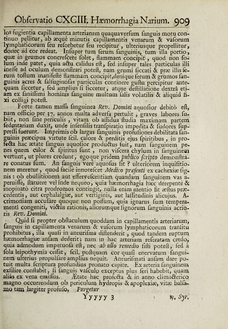 los tugientia capillamenta arteriarum quaquaverfum fanguis motu con¬ tinuo pellitur, ab aeque minutis capillamentis venarum & vaforum lymphaticorum feu refbrbetur feu recipitur , ulteriusque propellitur, donec ad cor redeat. Infuper tum ferum fanguinis, tum illa portio, quae in grumos concrefcere folet, flammam concipit , quod non fo- lum inde patet, quia a<5tu calidus e(l, fed infuper tales particulas illi ineife ad oculum demonftrari poteft, nam grumi Occati & prae illis fe¬ rum toftum manifefte flammam concipit,denique ferum & grumos fan¬ guinis acres & faliuginolas particulas continere guftu percipitur ante¬ quam Occetur, fed amplius 0 Occetur, atque deftillatione dextra eti¬ am ex faniiOmi hominis fanguine multum falis volatilis & aliquid fi¬ xi colligi poteft. Forte tamen mada fanguinea Rev. Domini aquofior debito cft, nam officio per 37. annos multa adverfa pertulit , graves labores fu» biit, non fine periculis , vitam ob affidua (ludia maximam partem fedentariam duxit, unde infenfilis tranfpiratio impedita & fudores fup- prefii fuerunt. Imprimis ob largas fanguinis profufiones debilitata fan¬ guinis praecipua virtute fcil. calore & perditis ejus fpiritibus , in pro- feda hac aetate fanguis aquofior produ&us fuit, nam fanguinem pe¬ nes quetn calor & fpiritus funt , non vifcera chylum in fanguinem vertunt, ut plures credunt, egoque pridem publico fcripto demonftra- re conatus fum, An fanguis vere aquofus fit ? ulteriorem inquifitio- nem meretur, quod facile innotefcet Medico pMfenti ex cachexiae fig- nis : ob ebullitionem aut effervefcentiam quandam fanguinem vas a- peruifle, (latuere vel inde nequeo, quia haemorrhagia haec derepente & inopinato citra prodromos contingit, nulla enim mentio fit ecftus prae¬ cedentis, aut cephalalgiae, aut vertiginis, aut laffitudinis alicujus. A- crimoniam acculare quoque non poflum, quia ignarus fum tempera¬ menti congeniti, vi&us rationis, aliorumque lignorum fanguinis acrio¬ ris Rev. Domini. Quid 11 propter obftaculum quoddam in capillamentis arteriarum, fanguis in capillamenta venarum & vaforum lymphaticorum tranfitu prohibitus, illa quafi in aneurifma diflenderit , quod tandem ruptum haemorrhagiae anfam dederit; nam in hac arteriam referatam credo, quia admodum impetuofa eft, nec ab ullo remedio fidi poteft, fed a fola leipothymia cedat, fcil. pollquam cor quafi enervatum fangui¬ nem ulterius propuliare amplius nequit. Aneurifmati anfam dare po¬ tuit multa fcriptura profundius pronato capite. Ex arteria fanguinem exfilire conflabit, ii fanguis vafculo exceptus plus feri habebit, quam alias ex vena erailfus. iEtate hac profe<Aa & in anno clima&erico magno occurrendum ob periculum hydropis Si apoplexiae, viae balfa- mo tam largiter profufo, Furietur Yyyyy 3 ' fy» Sy*